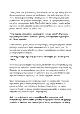 Το έτος 1646, που ήταν ένα έτος πολύ δύσκολο για την Ιερά Μονή, διότι δεν
είχε τα απαραίτητα χρήματα για να πληρώσει τους καθορισμένους φόρους
στους Τούρκους κατακτητές, ο τραπεζάριος του Μοναστηριού, περνούσε
μπροστά από αυτήν την εικόνα συνεχώς, ακόμα και τη νύχτα βαστάζοντας
στα χέρια του αναμμένα δαδιά. Μια βραδυά, εκείνο το έτος, λοιπόν, καθώς
περνούσε και πάλι μπροστά από την εικόνα της Θεοτόκου, ακούει φωνή να
βγαίνει από την εικόνα και να του λέει:
"Μην περνάς από εκεί και μαυρίζεις τον τόπο με καπνό". Ό μοναχός
νομίζοντας ότι κάποιος άνθρωπος φώναξε, καταφρόνησε τη φωνή και
δεν έδωσε σημασία.
Μετά από λίγες ημέρες, κι ενώ εκείνος συνέχιζε να περνάει μπροστά από την
εικόνα με αναμμένα τα δαδιά, ακούει και πάλι τη φωνή να του λέει: '"Ώ
Μοναχέ αμόναχε, έως πότε θα συνεχίσεις να καπνίζεις τη μορφή μου και να
με μαυρίζεις ατιμώντας με;".
Και συγχρόνως με τη φωνή έχασε ο ταλαίπωρος το φως του κι έμεινε
τυφλός.
"Ετσι καταλαβαίνοντας το σφάλμα του, ότι δηλαδή καταφρόνησε την πρώτη
φωνή και δεν υπάκουσε, κατασκεύασε ένα στασίδι μπροστά στην εικόνα της
Παναγίας και την παρακαλούσε συνεχώς να του συγχωρέσει αυτό το εξ'
απροσεξίας αμάρτημα και να του χαρίσει το φως του, ώστε βλέποντας την
Αγία Εικόνα της να την δοξάζει και να την ευχαριστεί πάντοτε.
Και η Παναγία μας, εισάκουσε την προσευχή του και του είπε: "Ιδού, από
σήμερα σου χαρίζω το φως και πρόσεξε στο εξής να μην περάσεις με
αναμμένα δαδιά, γιατί εγώ είμαι η Κυρία της Μονής αυτής και γοργά
υπακούω σ' εκείνους που με επικαλούνται και τους χαρίζω τα προς σωτηρία
αιτήματά τους, διότι καλούμαι Γοργοεπήκοος".
Από τότε η Αγία αυτή εικόνα ονομάζεται Γοργοεπήκοος, γιατί
πραγματικά με τα θαυμαστά έργα της συνεχώς αποδεικνύει ότι γρήγορα
υπακούει σ' εκείνους που προστρέχουν σ' αυτήν με ευλάβεια και πίστη.
 