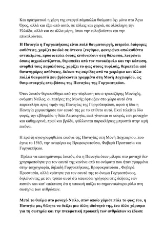 Και πραγματικά η χάρη της ενεργεί πάμπολλα θαύματα όχι μόνο στο Άγιο
Όρος, αλλά και έξω από αυτό, σε πόλεις και χωριά, σε ολόκληρη την
Ελλάδα, αλλά και σε άλλα μέρη, όπου την ευλαβούνται και την
επικαλούνται.
Η Παναγία η Γοργοεπήκοος είναι πολύ θαυματουργή, ιατρεύει διάφορες
ασθένειες, χαρίζει παιδιά σε άτεκνα ζευγάρια, φανερώνει απολεσθέντα
αντικείμενα, προστατεύει όσους κινδυνεύουν στη θάλασσα, λυτρώνει
όσους αιχμαλωτίζονται, θεραπεύει από τον πονοκέφαλο και την κόπωση,
ανορθεί τους παραλύτους, χαρίζει το φως στους τυφλούς, θεραπεύει από
θανατηφόρες ασθένειες, διώκει τις ακρίδες από τα χωράφια και άλλα
πολλά θαυμαστά που βρίσκονται γραμμένα στη Μονή Δοχειαρίου, ως
θαυματουργές επεμβάσεις της Παναγίας της Γοργοεπηκόου.
Όταν λοιπόν θεραπεύθηκε από την τύφλωση του ο τραπεζάρης Μοναχός,
ονόματι Νείλος, οι πατέρες της Μονής έφτιαξαν στο χώρο αυτό ένα
παρεκκλήσι προς τιμήν της Παναγίας της Γοργοϋπηκόου, αφού η ίδια η
Παναγία χαρακτήρισε τον εαυτό της με το επίθετο αυτό. Εκεί τελείται δύο
φορές την εβδομάδα η θεία Λειτουργία, εκεί γίνονται οι κουρές των μοναχών
και καθημερινά, πρωί και βράδυ, ψάλλονται παρακλήσεις μπροστά στην ιερή
εικόνα.
Η πρώτη αγιογραφηθείσα εικόνα της Παναγίας στη Μονή Δοχειαρίου, που
έγινε το 1563, την αναφέρει ως Βρεφοκρατούσα, Φοβερά Προστασία και
Γοργοεπήκοο.
Πρέπει να επισημάνουμε λοιπόν, ότι η Παναγία όταν μίλησε στο μοναχό δεν
χρησιμοποίησε για τον εαυτό της κανένα από τα ονόματα που ήταν γραμμένα
στην τοιχογραφία, δηλαδή Γοργοεπήκοος, Βρεφοκρατούσα , Φοβερά
Προστασία, αλλά κράτησε για τον εαυτό της το όνομα Γοργοεπήκοος,
δηλώνοντας με τον τρόπο αυτό ότι υπακούει γρήγορα στις δεήσεις των
πιστών και κατ' επέκταση ότι η υπακοή παίζει το σημαντικότερο ρόλο στη
σωτηρία των ανθρώπων.
Μετά το θαύμα στο μοναχό Νείλο, στον οποίο χάρισε πάλι το φως του, η
Παναγία μας θέλησε να δείξει μια άλλη ιδιότητά της, ένα άλλο χάρισμα
για τη σωτηρία και την πνευματική προκοπή των ανθρώπων κι έδωσε
 