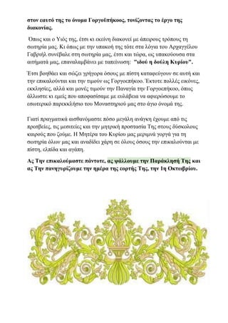 στον εαυτό της το όνομα Γοργοϋπήκοος, τονίζοντας το έργο της
διακονίας.
Όπως και ο Υιός της, έτσι κι εκείνη διακονεί με άπειρους τρόπους τη
σωτηρία μας. Κι όπως με την υπακοή της τότε στα λόγια του Αρχαγγέλου
Γαβριήλ συνέβαλε στη σωτηρία μας, έτσι και τώρα, ως υπακούουσα στα
αιτήματά μας, επαναλαμβάνει με ταπείνωση: "ιδού η δούλη Κυρίου".
Έτσι βοηθάει και σώζει γρήγορα όσους με πίστη καταφεύγουν σε αυτή και
την επικαλούνται και την τιμούν ως Γοργοεπήκοο. Έκτοτε πολλές εικόνες,
εκκλησίες, αλλά και μονές τιμούν την Παναγία την Γοργοεπήκοο, όπως
άλλωστε κι εμείς που αποφασίσαμε με ευλάβεια να αφιερώσουμε το
εσωτερικό παρεκκλήσιο του Μοναστηριού μας στο άγιο όνομά της.
Γιατί πραγματικά αισθανόμαστε πόσο μεγάλη ανάγκη έχουμε από τις
πρεσβείες, τις μεσιτείες και την μητρική προστασία Της στους δύσκολους
καιρούς που ζούμε. Η Μητέρα του Κυρίου μας μεριμνά γοργά για τη
σωτηρία όλων μας και αναδίδει χάρη σε όλους όσους την επικαλούνται με
πίστη, ελπίδα και αγάπη.
Ας Την επικαλούμαστε πάντοτε, ας ψάλλουμε την Παράκλησή Της και
ας Την πανηγυρίζουμε την ημέρα της εορτής Της, την 1η Οκτωβρίου.
 