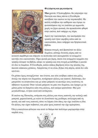 Φλεγόμενη και μη καιόμενη
Μια χρονιά. 8 Σεπτεμβρίου, θα γιόρταζαν την
Παναγία και όπως πάντα η Ελευθερία
κατέβασε την εικόνα να την περιποιηθεί. Με
πολλή ευλάβεια την καθάρισε και έτριψε το
φωτοστέφανο της να γυαλίσει με αμμωνία,
χωρίς να ξέρει φυσικά, ότι προκαλούσε φθορά
στην εικόνα, πού υπάρχει ως τώρα.
Αφού την τακτοποίησε, την ακούμπησε στο
τραπέζι πού ήταν ακριβώς κάτω από το
εικονοστάσι, όπου υπήρχαν και θρησκευτικά
βιβλία.
Κάποια στιγμή, πού βρισκόταν σε άλλο
δωμάτιο, φύσηξε δυνατός αέρας από το
ανοικτό παράθυρο και σήκωσε το πετσετάκι πού ακουμπούσε το αναμμένο
καντήλι στο εικονοστάσι. Πήρε φωτιά μια άκρη, έπεσε ένα αναμμένο κομμάτι στο
τραπέζι άναψαν τα βιβλία, κάηκε το τραπέζι και στη στιγμή μεταδόθηκε η φωτιά
σέ όλο το δωμάτιο. Η Ελευθερία, καίτοι κάπως βαρήκοη λόγω της ηλικίας της,
άκουσε κάποιους χτύπους. Απορώντας τί να είναι, βγήκε στη πόρτα, αλλά δεν είδε
κανέναν.
Οι χτύποι όμως συνεχίζονταν πιο έντονα, και τότε ανέβηκε επάνω και μόλις
άνοιξε την πόρτα του δωματίου, πετάχτηκαν φλόγες και καπνοί. Ζαλίστηκε, δεν
μπορούσε να αναπνεύσει και με κόπο μπόρεσε να φωνάξει τους γειτόνους να
σβήσουν τη φωτιά. Όταν τελικά μπόρεσε να μπει στο δωμάτιο, και έψαχνε με τα
μάτια μέσα να διακρίνει κάτι στις φλόγες, πού ακόμα κρατούσαν. Θεέ μου
μεγαλοδύναμε, τί ήταν αυτό πού αντίκρυσε;
Η εικόνα της Παναγίας, ανάμεσα στις φλόγες και στους καπνούς την κοίταζε από
μακρυά, χαμογελαστή, με κείνο το γλυκύτατο της μειδίαμα, ανέγγιχτη από τη
φωτιά, και από τους καπνούς ώστε να λάμπει έτσι όπως την είχε γυαλίσει η ίδια.
Οι φλόγες την είχαν σεβαστεί, και μήτε ίχνος καπνού την είχε αμαυρώσει.
Όλη η οικογένεια φύλαγαν και αυτό το θαύμα σαν πολύτιμο μαργαριτάρι στην
καρδιά τους.
 