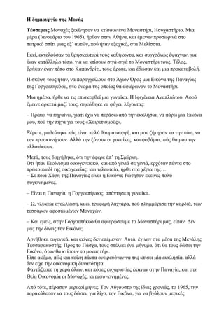 Η δημιουργία της Μονής
Τέσσερεις Μοναχές ξεκίνησαν να κτίσουν ένα Μοναστήρι, Ησυχαστήριο. Μια
μέρα (Ιανουάριο του 1965), ήρθαν στην Αθήνα, και έμεναν προσωρινά στο
πατρικό σπίτι μιας εξ΄ αυτών, πού ήταν εξοχικό, στα Μελίσσια.
Εκεί, εκτελούσαν τα θρησκευτικά τους καθήκοντα, και συγχρόνως έψαχναν, για
έναν κατάλληλο τόπο, για να κτίσουν σιγά-σιγά το Μοναστήρι τους. Τέλος,
βρήκαν έναν τόπο στο Καπανδρίτι, τους άρεσε, και έδωσαν και μια προκαταβολή.
Η σκέψη τους ήταν, να παραγγείλουν στο Άγιον Όρος μια Εικόνα της Παναγίας
της Γοργοεπηκόου, στο όνομα της οποίας θα αφιέρωναν το Μοναστήρι.
Μια ημέρα, ήρθε να τις επισκεφθεί μια γυναίκα. Η Ιφιγένεια Αναπλιώτου. Αφού
έμεινε αρκετά μαζί τους, σηκώθηκε να φύγει, λέγοντας:
– Πρέπει να πηγαίνω, γιατί έχω να περάσω από την εκκλησία, να πάρω μια Εικόνα
μου, πού την πήγα για τους «Χαιρετισμούς».
Ξέρετε, μαθεύτηκε πώς είναι πολύ θαυματουργή, και μου ζήτησαν να την πάω, να
την προσκυνήσουν. Αλλά την ξύνουν οι γυναίκες, και φοβάμαι, πώς θα μου την
αλλοιώσουν.
Μετά, τους διηγήθηκε, ότι την έφερε άπ’ τη Σμύρνη.
Ότι ήταν Εικόνισμα οικογενειακό, και από γενιά σε γενιά, ερχόταν πάντα στο
πρώτο παιδί της οικογενείας, και τελευταία, ήρθε στα χέρια της….
– Σε ποιά Χάρη της Παναγίας είναι η Εικόνα; Ρώτησαν εκείνες πολύ
συγκινημένες.
– Είναι η Παναγία, η Γοργοεπήκοος, απάντησε η γυναίκα.
– Ω, γλυκεία αγαλλίαση, κι ω, τρυφερή λαχτάρα, πού πλημμύρισε την καρδιά, των
τεσσάρων αφοσιωμένων Μοναχών.
– Και εμείς, στην Γοργοεπήκοο θα αφιερώσουμε το Μοναστήρι μας, είπαν. Δεν
μας την δίνεις την Εικόνα;
Αρνήθηκε ευγενικά, και κείνες δεν επέμεναν. Αυτά, έγιναν στα μέσα της Μεγάλης
Τεσσαρακοστής. Προς το Πάσχα, τους στέλνει ένα μήνυμα, ότι θα τους δώσει την
Εικόνα, όταν θα κτίσουν το μοναστήρι.
Είπε ακόμα, πώς και κείνη πάντα ονειρευόταν να της κτίσει μία εκκλησία, αλλά
δεν είχε την οικονομική δυνατότητα.
Φαντάζεστε τη χαρά όλων, και πόσες ευχαριστίες έκαναν στην Παναγία, και στη
Θεία Οικονομία οι Μοναχές, κατασυγκινημένες.
Από τότε, πέρασαν μερικοί μήνες. Τον Αύγουστο της ίδιας χρονιάς, το 1965, την
παρακάλεσαν να τους δώσει, για λίγο, την Εικόνα, για να βγάλουν μερικές
 