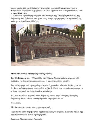 φωτογραφίες της, γιατί θα έκαναν την πρώτη τους υπαίθρια Λειτουργία, στο
Καπανδρίτι. Την έδωσε ευχαρίστως και όταν πήγαν να την επιστρέψουν τους είπε:
« Κρατήστε την»
…Από κείνη την ευλογημένη ώρα, το Εικόνισμα της Υπεραγίας Θεοτόκου, της
Γοργοεπηκόου, βρίσκεται στα χέρια τους, και με την χάρη της και τη δύναμή της,
κτίστηκε η Ιερά Μονή Μάνδρας.
Μετά από αυτό οι απαντήσεις ήταν αρνητικές
Τον Φεβρουάριο του 1995 εισήλθα στο Τζάνειο Νοσοκομείο να χειρουργηθώ
εκτάκτως για ένα μόρφωμα εσωτερικό. Η αιμορραγία ήταν μεγάλη.
Την τρίτη ημέρα από την εγχείρηση ο γιατρός μου είπε: «Το πώς θα βγεις και αν
θα βγεις από εδώ μέσα να το σκεφθείς πεζά κτλ. Εμείς σαν γιατροί σύμφωνα με το
χρώμα, την χροιά κ.ά. λέμε ότι είναι καρκίνος».
Έκλαιγα πικρά και παρακαλούσα. Πήρα τηλέφωνο στην Μονή της Παναγίας
Γοργοεπηκόου κι έδωσα το όνομά μου να το μνημονεύσουν.
Αυτό ήταν.
Μετά από αυτό οι απαντήσεις ήταν αρνητικές.
Είχα σωθεί χάρη στην βοήθεια της Παναγίας Γοργοεπηκόου. Έκανε το θαύμα της.
Την προσκυνώ και θερμά την ευχαριστώ.
Βικτωρία Μπερτσουκλή, Πειραιάς
 