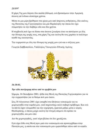 23/3/97
Η χάρη Της μου δώρισε δύο παιδιά (δίδυμα), ενώ βρισκόμουν στην Αμερική,
άτεκνη επί ένδεκα ολόκληρα χρόνια.
Μέσα σε μια μέρα βρέθηκαν στα χέρια μου από άσχετους ανθρώπους, δύο εικόνες
της Παναγίας της Γοργοεπηκόου και μία Παράκληση την όποια δεν έχω
σταματήσει να την διαβάζω εδώ και δύο χρόνια.
Η συμβουλή πού έχω να δώσω στα άτεκνα ζευγάρια είναι να πιστέψουν με όλη
την δύναμη της ψυχής τους, στη χάρη Της και εκείνη θα τους χαρίσει το πολύτιμο
αγαθό της τεκνογονίας.
Την ευχαριστώ με όλη την δύναμη της ψυχής μου εγώ και ο σύζυγος μου.
Γεωργία Σαββοπούλου, Υπάλληλος Υπουργείου Εθνικής Αμύνης
16-10-01,
Την είδα πανέμορφη πάνω από το κρεβάτι μου
Σήμερα, 16 Οκτωβρίου 2001, ήλθα στη Μονή της Παναγίας Γοργοεπηκόου για να
την ευχαριστήσω για το θαύμα πού μου έκανε.
Στις 30 Αύγουστου 2001 είχα εισαχθεί στο Ωνάσειο νοσοκομείο για να
χειρουργηθώ στην καρδιά μου, γιατί παρουσίαζε πολύ σοβαρό πρόβλημα. Και ενώ
τα πάντα είχαν ετοιμασθεί για την εγχείρηση, ξαφνικά μπήκε μέσα ο ιατρός
Θεοδωράκης, ο όποιος μέχρι εκείνη την στιγμή επέμενε ότι πρέπει να
χειρουργηθώ, και μου είπε:
Δεν θα χειρουργηθείς, γιατί τώρα βλέπω ότι δεν χρειάζεται.
Εγώ είχα έλθει στη Μονή πριν μπώ στο νοσοκομείο και προσευχήθηκα στην
Παναγία μας, η οποία και στο νοσοκομείο μου εμφανίσθηκε πάνω από το κεφάλι
 