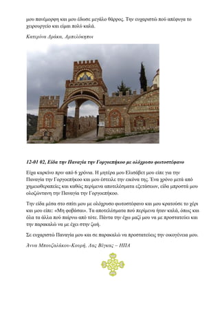 μου πανέμορφη και μου έδωσε μεγάλο θάρρος. Την ευχαριστώ πού απέφυγα το
χειρουργείο και είμαι πολύ καλά.
Κατερίνα Δράκα, Αμπελόκηποι
12-01 02, Είδα την Παναγία την Γοργοεπήκοο με ολόχρυσο φωτοστέφανο
Είχα καρκίνο πριν από 6 χρόνια. Η μητέρα μου Ελισάβετ μου είπε για την
Παναγία την Γοργοεπήκοο και μου έστειλε την εικόνα της. Ένα χρόνο μετά από
χημειοθεραπείες και καθώς περίμενα αποτελέσματα εξετάσεων, είδα μπροστά μου
ολοζώντανη την Παναγία την Γοργοεπήκοο.
Την είδα μέσα στο σπίτι μου με ολόχρυσο φωτοστέφανο και μου κρατούσε το χέρι
και μου είπε: «Μη φοβάσαι». Τα αποτελέσματα πού περίμενα ήταν καλά, όπως και
όλα τα άλλα πού παίρνω από τότε. Πάντα την έχω μαζί μου να με προστατεύει και
την παρακαλώ να με έχει στην ζωή.
Σε ευχαριστώ Παναγία μου και σε παρακαλώ να προστατεύεις την οικογένεια μου.
Άννα Μπουζαλάκου-Κουρή, Λας Βέγκας – ΗΠΑ
 