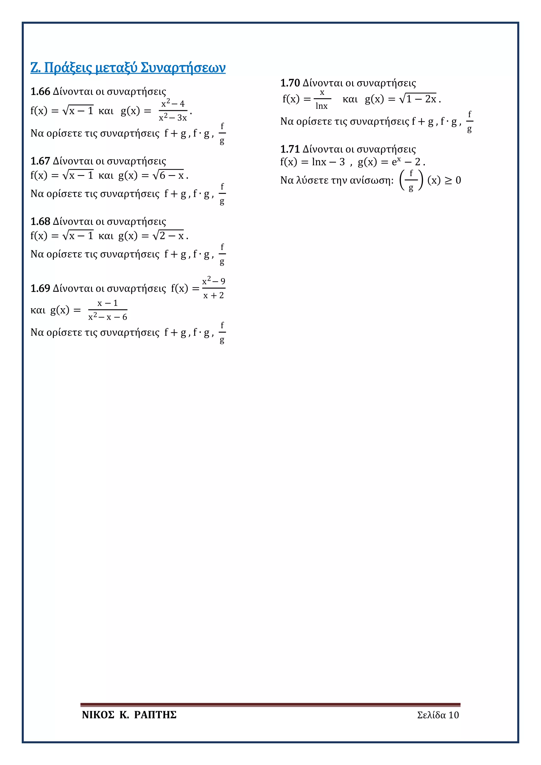 ΝΙΚΟΣ Κ. ΡΑΠΤΗΣ Σελίδα 10
1.66 Δίνονται οι συναρτήσεις
f(x) = √x − 1 και g(x) =
x2− 4
x2− 3x
.
Να ορίσετε τις συναρτήσεις f + g , f ∙ g ,
f
g
Ζ. Πράξεις μεταξύ Συναρτήσεων
1.67 Δίνονται οι συναρτήσεις
f(x) = √x − 1 και g(x) = √6 − x .
Να ορίσετε τις συναρτήσεις f + g , f ∙ g ,
f
g
1.68 Δίνονται οι συναρτήσεις
f(x) = √x − 1 και g(x) = √2 − x .
Να ορίσετε τις συναρτήσεις f + g , f ∙ g ,
f
g
1.69 Δίνονται οι συναρτήσεις f(x) =
x2− 9
x + 2
και g(x) =
x − 1
x2− x − 6
Να ορίσετε τις συναρτήσεις f + g , f ∙ g ,
f
g
1.70 Δίνονται οι συναρτήσεις
f(x) =
x
lnx
και g(x) = √1 − 2x .
Να ορίσετε τις συναρτήσεις f + g , f ∙ g ,
f
g
1.71 Δίνονται οι συναρτήσεις
f(x) = lnx − 3 , g(x) = ex
− 2 .
Να λύσετε την ανίσωση: �
f
g
� (x) ≥ 0
 