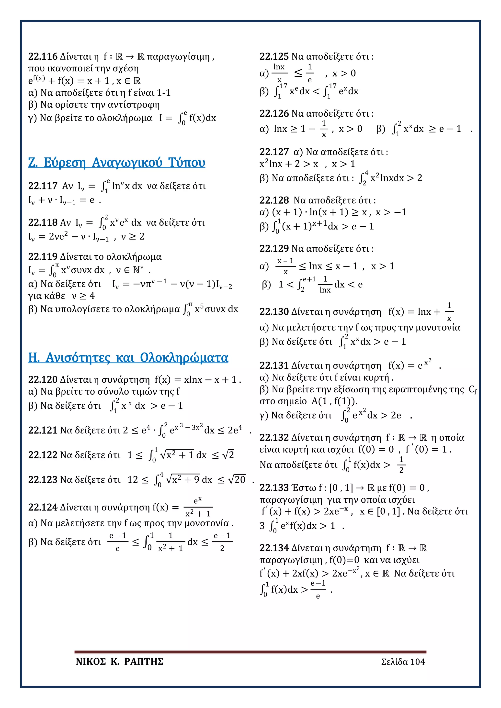 ΝΙΚΟΣ Κ. ΡΑΠΤΗΣ Σελίδα 104
22.116 Δίνεται η f ∶ ℝ → ℝ παραγωγίσιμη ,
που ικανοποιεί την σχέση
ef(x)
+ f(x) = x + 1 , x ∈ ℝ
α) Να αποδείξετε ότι η f είναι 1-1
β) Να ορίσετε την αντίστροφη
γ) Να βρείτε το ολοκλήρωμα I = ∫ f(x)dx
e
0
22.117 Αν Ιν = ∫ lnν
x dx
e
1
να δείξετε ότι
Ιν + ν ∙ Ιν−1 = e .
Ζ. Εύρεση Αναγωγικού Τύπου
22.118 Αν Ιν = ∫ xν
ex
dx
2
0
να δείξετε ότι
Ιν = 2νe2
− ν ∙ Ιν−1 , ν ≥ 2
22.119 Δίνεται το ολοκλήρωμα
Ιν = ∫ xν
συνx dx , ν ∈ ℕ∗
π
0
.
α) Να δείξετε ότι Ιν = −νπν − 1
− ν(ν − 1)Ιν−2
για κάθε ν ≥ 4
β) Να υπολογίσετε το ολοκλήρωμα ∫ x5
συνx dx
π
0
22.120 Δίνεται η συνάρτηση f(x) = xlnx − x + 1 .
α) Να βρείτε το σύνολο τιμών της f
β) Να δείξετε ότι ∫ x x
dx > e − 1
2
1
Η. Ανισότητες και Ολοκληρώματα
22.121 Να δείξετε ότι 2 ≤ e4
∙ ∫ ex 3 − 3x2
dx ≤ 2e4
.
2
0
22.122 Να δείξετε ότι 1 ≤ ∫ √x2 + 1 dx ≤ √2
1
0
22.123 Να δείξετε ότι 12 ≤ ∫ √x2 + 9 dx ≤ √20
4
0
.
22.124 Δίνεται η συνάρτηση f(x) =
ex
x2 + 1
α) Να μελετήσετε την f ως προς την μονοτονία .
β) Να δείξετε ότι
e – 1
e
≤ ∫
1
x2 + 1
dx ≤
e – 1
2
1
0
22.125 Να αποδείξετε ότι :
α)
lnx
x
≤
1
e
, x > 0
β) ∫ xe
dx < ∫ ex
dx
17
1
17
1
22.126 Να αποδείξετε ότι :
α) lnx ≥ 1 −
1
x
, x > 0 β) ∫ xx
dx ≥ e − 1 .
2
1
22.127 α) Να αποδείξετε ότι :
x2
lnx + 2 > x , x > 1
β) Να αποδείξετε ότι : ∫ x2
lnxdx > 2
4
2
22.128 Να αποδείξετε ότι :
α) (x + 1) ∙ ln(x + 1) ≥ x , x > −1
β) ∫ (x + 1)x+1dx > 𝑒𝑒 − 1
1
0
22.129 Να αποδείξετε ότι :
α)
x – 1
x
≤ lnx ≤ x − 1 , x > 1
β) 1 < ∫
1
lnx
dx < e
e+1
2
22.130 Δίνεται η συνάρτηση f(x) = lnx +
1
x
α) Να μελετήσετε την f ως προς την μονοτονία
β) Να δείξετε ότι ∫ xx
dx > e − 1
2
1
22.131 Δίνεται η συνάρτηση f(x) = e x2
.
α) Να δείξετε ότι f είναι κυρτή .
β) Να βρείτε την εξίσωση της εφαπτομένης της Cf
στο σημείο Α(1 , f(1)).
γ) Να δείξετε ότι ∫ e x2
dx > 2e .
2
0
22.132 Δίνεται η συνάρτηση f ∶ ℝ → ℝ η οποία
είναι κυρτή και ισχύει f(0) = 0 , f ′ (0) = 1 .
Να αποδείξετε ότι ∫ f(x)dx >
1
0
1
2
22.133 Έστω f : [0 , 1] → ℝ με f(0) = 0 ,
παραγωγίσιμη για την οποία ισχύει
f′ (x) + f(x) > 2xe−x
, x ∈ [0 , 1] . Να δείξετε ότι
3 ∫ ex
f(x)dx > 1 .
1
0
22.134 Δίνεται η συνάρτηση f ∶ ℝ → ℝ
παραγωγίσιμη , f(0)=0 και να ισχύει
f′ (x) + 2xf(x) > 2xe−x2
, x ∈ ℝ Να δείξετε ότι
∫ f(x)dx >
1
0
e−1
e
.
 