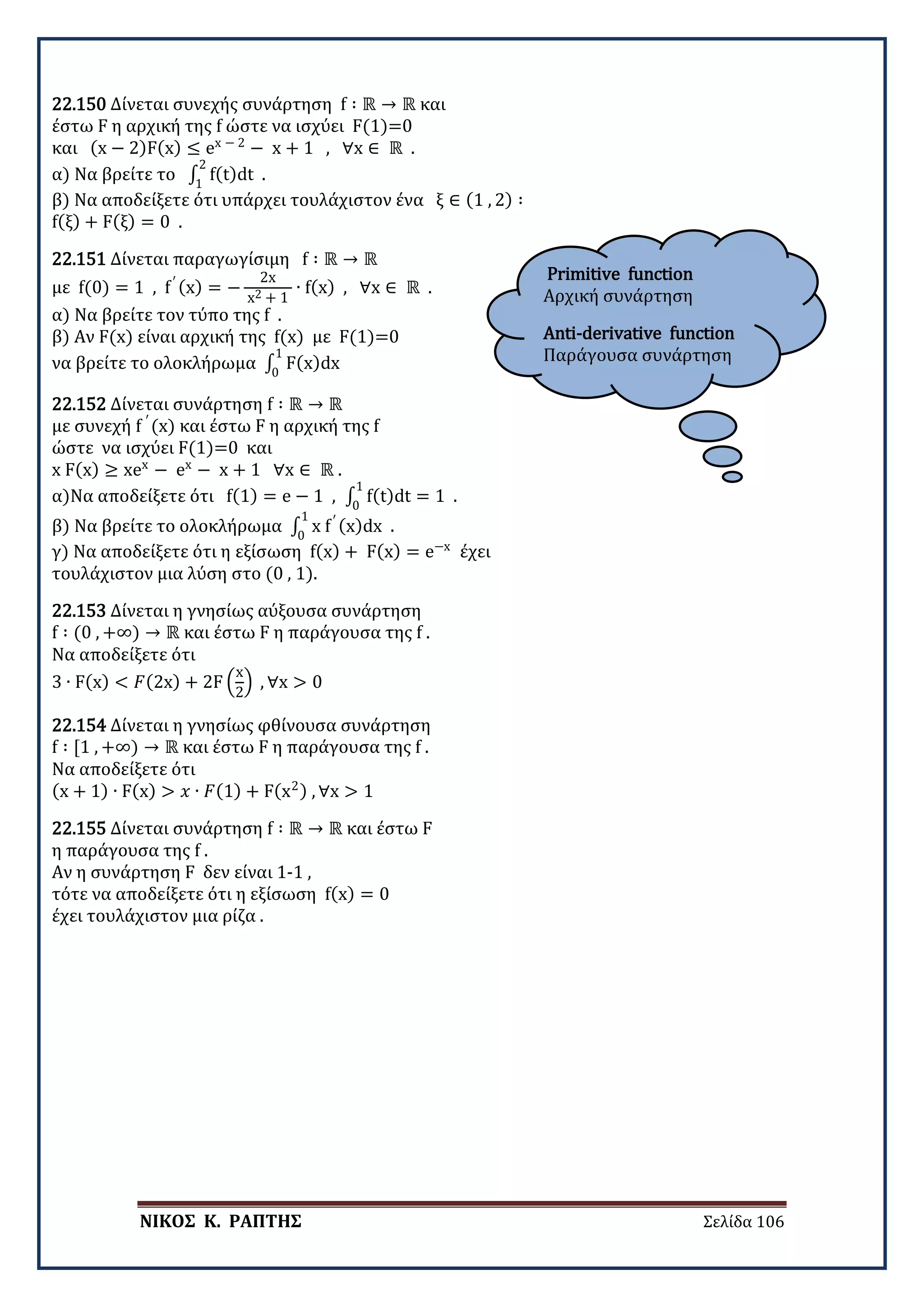 ΝΙΚΟΣ Κ. ΡΑΠΤΗΣ Σελίδα 106
Primitive function
Αρχική συνάρτηση
Anti-derivative function
Παράγουσα συνάρτηση
22.150 Δίνεται συνεχής συνάρτηση f ∶ ℝ → ℝ και
έστω F η αρχική της f ώστε να ισχύει F(1)=0
και (x − 2)F(x) ≤ ex − 2
− x + 1 , ∀x ∈ ℝ .
α) Να βρείτε το ∫ f(t)dt
2
1
.
β) Να αποδείξετε ότι υπάρχει τουλάχιστον ένα ξ ∈ (1 , 2) ∶
f(ξ) + F(ξ) = 0 .
22.151 Δίνεται παραγωγίσιμη f ∶ ℝ → ℝ
με f(0) = 1 , f′ (x) = −
2x
x2 + 1
∙ f(x) , ∀x ∈ ℝ .
α) Να βρείτε τον τύπο της f .
β) Αν F(x) είναι αρχική της f(x) με F(1)=0
να βρείτε το ολοκλήρωμα ∫ F(x)dx
1
0
22.152 Δίνεται συνάρτηση f ∶ ℝ → ℝ
με συνεχή f ′
(x) και έστω F η αρχική της f
ώστε να ισχύει F(1)=0 και
x F(x) ≥ xex
− ex
− x + 1 ∀x ∈ ℝ .
α)Να αποδείξετε ότι f(1) = e − 1 , ∫ f(t)dt = 1
1
0
.
β) Να βρείτε το ολοκλήρωμα ∫ x f′ (x)dx
1
0
.
γ) Να αποδείξετε ότι η εξίσωση f(x) + F(x) = e−x
έχει
τουλάχιστον μια λύση στο (0 , 1).
22.153 Δίνεται η γνησίως αύξουσα συνάρτηση
f ∶ (0 , +∞) → ℝ και έστω F η παράγουσα της f .
Να αποδείξετε ότι
3 ∙ F(x) < 𝐹𝐹(2x) + 2F �
x
2
� , ∀x > 0
22.154 Δίνεται η γνησίως φθίνουσα συνάρτηση
f ∶ [1 , +∞) → ℝ και έστω F η παράγουσα της f .
Να αποδείξετε ότι
(x + 1) ∙ F(x) > 𝑥𝑥 ∙ 𝐹𝐹(1) + F(x2) , ∀x > 1
22.155 Δίνεται συνάρτηση f ∶ ℝ → ℝ και έστω F
η παράγουσα της f .
Αν η συνάρτηση F δεν είναι 1-1 ,
τότε να αποδείξετε ότι η εξίσωση f(x) = 0
έχει τουλάχιστον μια ρίζα .
 