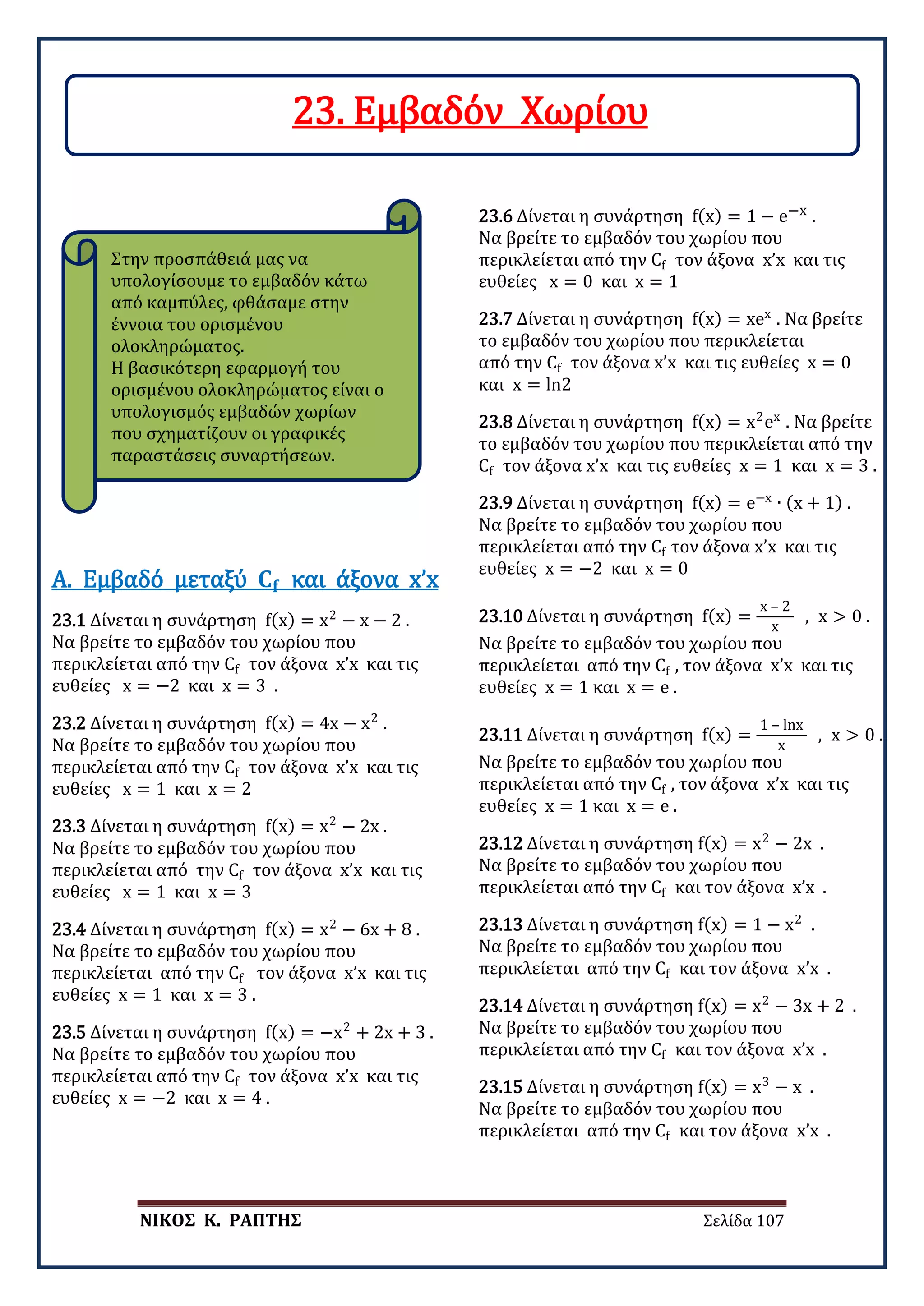 ΝΙΚΟΣ Κ. ΡΑΠΤΗΣ Σελίδα 107
Στην προσπάθειά μας να
υπολογίσουμε το εμβαδόν κάτω
από καμπύλες, φθάσαμε στην
έννοια του ορισμένου
ολοκληρώματος.
Η βασικότερη εφαρμογή του
ορισμένου ολοκληρώματος είναι ο
υπολογισμός εμβαδών χωρίων
που σχηματίζουν οι γραφικές
παραστάσεις συναρτήσεων.
23.1 Δίνεται η συνάρτηση f(x) = x2
− x − 2 .
Να βρείτε το εμβαδόν του χωρίου που
περικλείεται από την Cf τον άξονα x’x και τις
ευθείες x = −2 και x = 3 .
Α. Εμβαδό μεταξύ 𝐂𝐂𝐟𝐟 και άξονα x’x
23.2 Δίνεται η συνάρτηση f(x) = 4x − x2
.
Να βρείτε το εμβαδόν του χωρίου που
περικλείεται από την Cf τον άξονα x’x και τις
ευθείες x = 1 και x = 2
23.3 Δίνεται η συνάρτηση f(x) = x2
− 2x .
Να βρείτε το εμβαδόν του χωρίου που
περικλείεται από την Cf τον άξονα x’x και τις
ευθείες x = 1 και x = 3
23.4 Δίνεται η συνάρτηση f(x) = x2
− 6x + 8 .
Να βρείτε το εμβαδόν του χωρίου που
περικλείεται από την Cf τον άξονα x’x και τις
ευθείες x = 1 και x = 3 .
23.5 Δίνεται η συνάρτηση f(x) = −x2
+ 2x + 3 .
Να βρείτε το εμβαδόν του χωρίου που
περικλείεται από την Cf τον άξονα x’x και τις
ευθείες x = −2 και x = 4 .
23.6 Δίνεται η συνάρτηση f(x) = 1 − e−x .
Να βρείτε το εμβαδόν του χωρίου που
περικλείεται από την Cf τον άξονα x’x και τις
ευθείες x = 0 και x = 1
23.7 Δίνεται η συνάρτηση f(x) = xex
. Να βρείτε
το εμβαδόν του χωρίου που περικλείεται
από την Cf τον άξονα x’x και τις ευθείες x = 0
και x = ln2
23.8 Δίνεται η συνάρτηση f(x) = x2
ex
. Να βρείτε
το εμβαδόν του χωρίου που περικλείεται από την
Cf τον άξονα x’x και τις ευθείες x = 1 και x = 3 .
23.9 Δίνεται η συνάρτηση f(x) = e−x
∙ (x + 1) .
Να βρείτε το εμβαδόν του χωρίου που
περικλείεται από την Cf τον άξονα x’x και τις
ευθείες x = −2 και x = 0
23.10 Δίνεται η συνάρτηση f(x) =
x – 2
x
, x > 0 .
Να βρείτε το εμβαδόν του χωρίου που
περικλείεται από την Cf , τον άξονα x’x και τις
ευθείες x = 1 και x = e .
23.11 Δίνεται η συνάρτηση f(x) =
1 – lnx
x
, x > 0 .
Να βρείτε το εμβαδόν του χωρίου που
περικλείεται από την Cf , τον άξονα x’x και τις
ευθείες x = 1 και x = e .
23.12 Δίνεται η συνάρτηση f(x) = x2
− 2x .
Να βρείτε το εμβαδόν του χωρίου που
περικλείεται από την Cf και τον άξονα x’x .
23.13 Δίνεται η συνάρτηση f(x) = 1 − x2
.
Να βρείτε το εμβαδόν του χωρίου που
περικλείεται από την Cf και τον άξονα x’x .
23.14 Δίνεται η συνάρτηση f(x) = x2
− 3x + 2 .
Να βρείτε το εμβαδόν του χωρίου που
περικλείεται από την Cf και τον άξονα x’x .
23.15 Δίνεται η συνάρτηση f(x) = x3
− x .
Να βρείτε το εμβαδόν του χωρίου που
περικλείεται από την Cf και τον άξονα x’x .
23. Εμβαδόν Χωρίου
 
