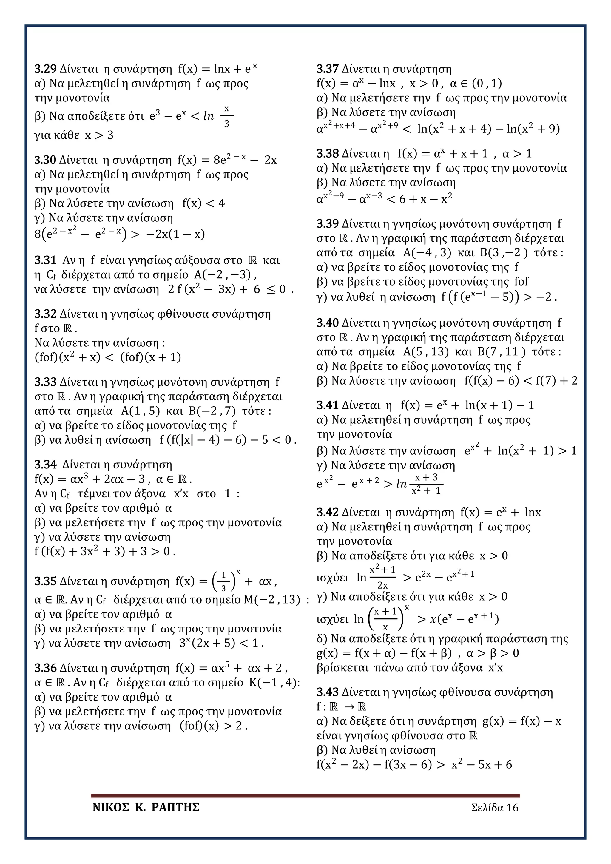 ΝΙΚΟΣ Κ. ΡΑΠΤΗΣ Σελίδα 16
3.29 Δίνεται η συνάρτηση f(x) = lnx + e x
α) Να μελετηθεί η συνάρτηση f ως προς
την μονοτονία
β) Να αποδείξετε ότι e3
− ex
< 𝑙𝑙𝑙𝑙
x
3
για κάθε x > 3
3.30 Δίνεται η συνάρτηση f(x) = 8e2 − x
− 2x
α) Να μελετηθεί η συνάρτηση f ως προς
την μονοτονία
β) Να λύσετε την ανίσωση f(x) < 4
γ) Να λύσετε την ανίσωση
8�e2 − x2
− e2 − x
� > −2x(1 − x)
3.31 Αν η f είναι γνησίως αύξουσα στο ℝ και
η Cf διέρχεται από το σημείο Α(−2 , −3) ,
να λύσετε την ανίσωση 2 f (x2
− 3x) + 6 ≤ 0 .
3.32 Δίνεται η γνησίως φθίνουσα συνάρτηση
f στο ℝ .
Να λύσετε την ανίσωση :
(fof)(x2
+ x) < (fof)(x + 1)
3.33 Δίνεται η γνησίως μονότονη συνάρτηση f
στο ℝ . Aν η γραφική της παράσταση διέρχεται
από τα σημεία A(1 , 5) και Β(−2 , 7) τότε :
α) να βρείτε το είδος μονοτονίας της f
β) να λυθεί η ανίσωση f (f(|x| − 4) − 6) − 5 < 0 .
3.34 Δίνεται η συνάρτηση
f(x) = αx3
+ 2αx − 3 , α ∈ ℝ .
Aν η Cf τέμνει τον άξονα x’x στο 1 :
α) να βρείτε τον αριθμό α
β) να μελετήσετε την f ως προς την μονοτονία
γ) να λύσετε την ανίσωση
f (f(x) + 3x2
+ 3) + 3 > 0 .
3.35 Δίνεται η συνάρτηση f(x) = �
1
3
�
x
+ αx ,
α ∈ ℝ. Aν η Cf διέρχεται από το σημείο Μ(−2 , 13) :
α) να βρείτε τον αριθμό α
β) να μελετήσετε την f ως προς την μονοτονία
γ) να λύσετε την ανίσωση 3x(2x + 5) < 1 .
3.36 Δίνεται η συνάρτηση f(x) = αx5
+ αx + 2 ,
α ∈ ℝ . Aν η Cf διέρχεται από το σημείο Κ(−1 , 4):
α) να βρείτε τον αριθμό α
β) να μελετήσετε την f ως προς την μονοτονία
γ) να λύσετε την ανίσωση (fof)(x) > 2 .
3.37 Δίνεται η συνάρτηση
f(x) = αx
− lnx , x > 0 , α ∈ (0 , 1)
α) Να μελετήσετε την f ως προς την μονοτονία
β) Να λύσετε την ανίσωση
αx2+x+4
− αx2+9
< ln(x2
+ x + 4) − ln(x2
+ 9)
3.38 Δίνεται η f(x) = αx
+ x + 1 , α > 1
α) Να μελετήσετε την f ως προς την μονοτονία
β) Να λύσετε την ανίσωση
αx2−9
− αx−3
< 6 + x − x2
3.39 Δίνεται η γνησίως μονότονη συνάρτηση f
στο ℝ . Aν η γραφική της παράσταση διέρχεται
από τα σημεία A(−4 , 3) και Β(3 ,−2 ) τότε :
α) να βρείτε το είδος μονοτονίας της f
β) να βρείτε το είδος μονοτονίας της fof
γ) να λυθεί η ανίσωση f �f (ex−1
− 5)� > −2 .
3.40 Δίνεται η γνησίως μονότονη συνάρτηση f
στο ℝ . Aν η γραφική της παράσταση διέρχεται
από τα σημεία A(5 , 13) και Β(7 , 11 ) τότε :
α) Να βρείτε το είδος μονοτονίας της f
β) Να λύσετε την ανίσωση f(f(x) − 6) < f(7) + 2
3.41 Δίνεται η f(x) = ex
+ ln(x + 1) − 1
α) Να μελετηθεί η συνάρτηση f ως προς
την μονοτονία
β) Να λύσετε την ανίσωση ex2
+ ln(x2
+ 1) > 1
γ) Να λύσετε την ανίσωση
e x2
− e x + 2
> 𝑙𝑙𝑙𝑙
x + 3
x2 + 1
3.42 Δίνεται η συνάρτηση f(x) = ex
+ lnx
α) Να μελετηθεί η συνάρτηση f ως προς
την μονοτονία
β) Να αποδείξετε ότι για κάθε x > 0
ισχύει ln
x2+ 1
2x
> e2x
− ex2+ 1
γ) Να αποδείξετε ότι για κάθε x > 0
ισχύει ln �
x + 1
x
�
x
> 𝑥𝑥(ex
− ex + 1)
δ) Να αποδείξετε ότι η γραφική παράσταση της
g(x) = f(x + α) − f(x + β) , α > β > 0
βρίσκεται πάνω από τον άξονα x’x
3.43 Δίνεται η γνησίως φθίνουσα συνάρτηση
f : ℝ → ℝ
α) Να δείξετε ότι η συνάρτηση g(x) = f(x) − x
είναι γνησίως φθίνουσα στο ℝ
β) Να λυθεί η ανίσωση
f(x2
− 2x) − f(3x − 6) > x2
− 5x + 6
 