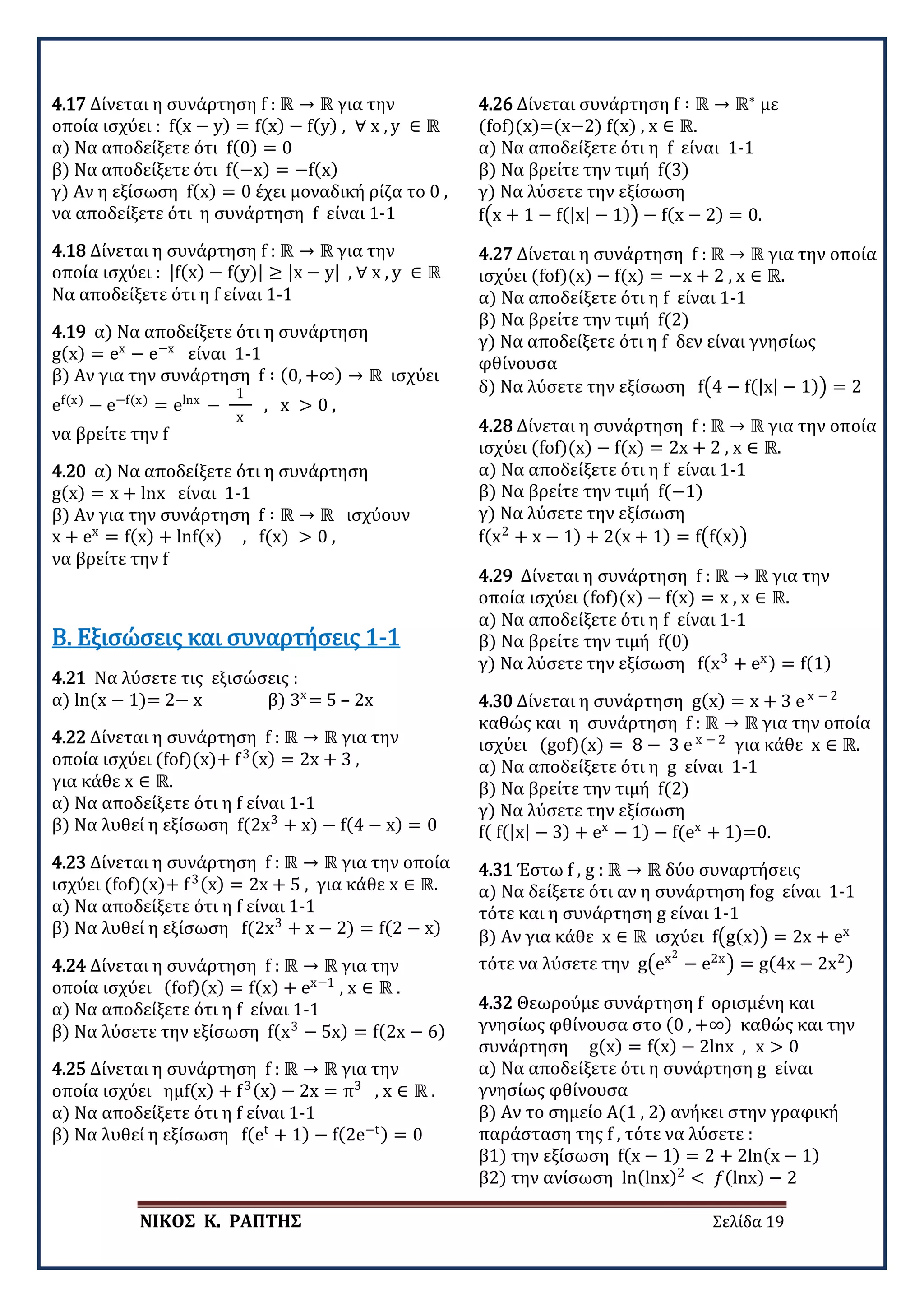 ΝΙΚΟΣ Κ. ΡΑΠΤΗΣ Σελίδα 19
4.17 Δίνεται η συνάρτηση f : ℝ → ℝ για την
οποία ισχύει : f(x − y) = f(x) − f(y) , ∀ x , y ∈ ℝ
α) Να αποδείξετε ότι f(0) = 0
β) Να αποδείξετε ότι f(−x) = −f(x)
γ) Αν η εξίσωση f(x) = 0 έχει μοναδική ρίζα το 0 ,
να αποδείξετε ότι η συνάρτηση f είναι 1-1
4.18 Δίνεται η συνάρτηση f : ℝ → ℝ για την
οποία ισχύει : |f(x) − f(y)| ≥ |x − y| , ∀ x , y ∈ ℝ
Να αποδείξετε ότι η f είναι 1-1
4.19 α) Να αποδείξετε ότι η συνάρτηση
g(x) = ex
− e−x
είναι 1-1
β) Αν για την συνάρτηση f ∶ (0, +∞) → ℝ ισχύει
ef(x)
− e−f(x)
= elnx
−
1
x
, x > 0 ,
να βρείτε την f
4.20 α) Να αποδείξετε ότι η συνάρτηση
g(x) = x + lnx είναι 1-1
β) Αν για την συνάρτηση f ∶ ℝ → ℝ ισχύουν
x + ex
= f(x) + lnf(x) , f(x) > 0 ,
να βρείτε την f
4.21 Να λύσετε τις εξισώσεις :
α) ln(x − 1)= 2− x β) 3x
= 5 – 2x
Β. Εξισώσεις και συναρτήσεις 1-1
4.22 Δίνεται η συνάρτηση f : ℝ → ℝ για την
οποία ισχύει (fof)(x)+ f3(x) = 2x + 3 ,
για κάθε x ∈ ℝ.
α) Να αποδείξετε ότι η f είναι 1-1
β) Να λυθεί η εξίσωση f(2x3
+ x) − f(4 − x) = 0
4.23 Δίνεται η συνάρτηση f : ℝ → ℝ για την οποία
ισχύει (fof)(x)+ f3(x) = 2x + 5 , για κάθε x ∈ ℝ.
α) Να αποδείξετε ότι η f είναι 1-1
β) Να λυθεί η εξίσωση f(2x3
+ x − 2) = f(2 − x)
4.24 Δίνεται η συνάρτηση f : ℝ → ℝ για την
οποία ισχύει (fof)(x) = f(x) + ex−1
, x ∈ ℝ .
α) Να αποδείξετε ότι η f είναι 1-1
β) Να λύσετε την εξίσωση f(x3
− 5x) = f(2x − 6)
4.25 Δίνεται η συνάρτηση f : ℝ → ℝ για την
οποία ισχύει ημf(x) + f3(x) − 2x = π3
, x ∈ ℝ .
α) Να αποδείξετε ότι η f είναι 1-1
β) Να λυθεί η εξίσωση f(et
+ 1) − f(2e−t) = 0
4.26 Δίνεται συνάρτηση f ∶ ℝ → ℝ∗
με
(fof)(x)=(x−2) f(x) , x ∈ ℝ.
α) Να αποδείξετε ότι η f είναι 1-1
β) Να βρείτε την τιμή f(3)
γ) Να λύσετε την εξίσωση
f�x + 1 − f(|x| − 1)� − f(x − 2) = 0.
4.27 Δίνεται η συνάρτηση f : ℝ → ℝ για την οποία
ισχύει (fof)(x) − f(x) = −x + 2 , x ∈ ℝ.
α) Να αποδείξετε ότι η f είναι 1-1
β) Να βρείτε την τιμή f(2)
γ) Να αποδείξετε ότι η f δεν είναι γνησίως
φθίνουσα
δ) Να λύσετε την εξίσωση f�4 − f(|x| − 1)� = 2
4.28 Δίνεται η συνάρτηση f : ℝ → ℝ για την οποία
ισχύει (fof)(x) − f(x) = 2x + 2 , x ∈ ℝ.
α) Να αποδείξετε ότι η f είναι 1-1
β) Να βρείτε την τιμή f(−1)
γ) Να λύσετε την εξίσωση
f(x2
+ x − 1) + 2(x + 1) = f�f(x)�
4.29 Δίνεται η συνάρτηση f : ℝ → ℝ για την
οποία ισχύει (fof)(x) − f(x) = x , x ∈ ℝ.
α) Να αποδείξετε ότι η f είναι 1-1
β) Να βρείτε την τιμή f(0)
γ) Να λύσετε την εξίσωση f(x3
+ ex) = f(1)
4.30 Δίνεται η συνάρτηση g(x) = x + 3 e x − 2
καθώς και η συνάρτηση f : ℝ → ℝ για την οποία
ισχύει (gof)(x) = 8 − 3 e x − 2
για κάθε x ∈ ℝ.
α) Να αποδείξετε ότι η g είναι 1-1
β) Να βρείτε την τιμή f(2)
γ) Να λύσετε την εξίσωση
f( f(|x| − 3) + ex
− 1) − f(ex
+ 1)=0.
4.31 Έστω f , g : ℝ → ℝ δύο συναρτήσεις
α) Να δείξετε ότι αν η συνάρτηση fog είναι 1-1
τότε και η συνάρτηση g είναι 1-1
β) Αν για κάθε x ∈ ℝ ισχύει f�g(x)� = 2x + ex
τότε να λύσετε την g�ex2
− e2x
� = g(4x − 2x2)
4.32 Θεωρούμε συνάρτηση f ορισμένη και
γνησίως φθίνουσα στο (0 , +∞) καθώς και την
συνάρτηση g(x) = f(x) − 2lnx , x > 0
α) Να αποδείξετε ότι η συνάρτηση g είναι
γνησίως φθίνουσα
β) Αν το σημείο Α(1 , 2) ανήκει στην γραφική
παράσταση της f , τότε να λύσετε :
β1) την εξίσωση f(x − 1) = 2 + 2ln(x − 1)
β2) την ανίσωση ln(lnx)2
< 𝑓𝑓(lnx) − 2
 