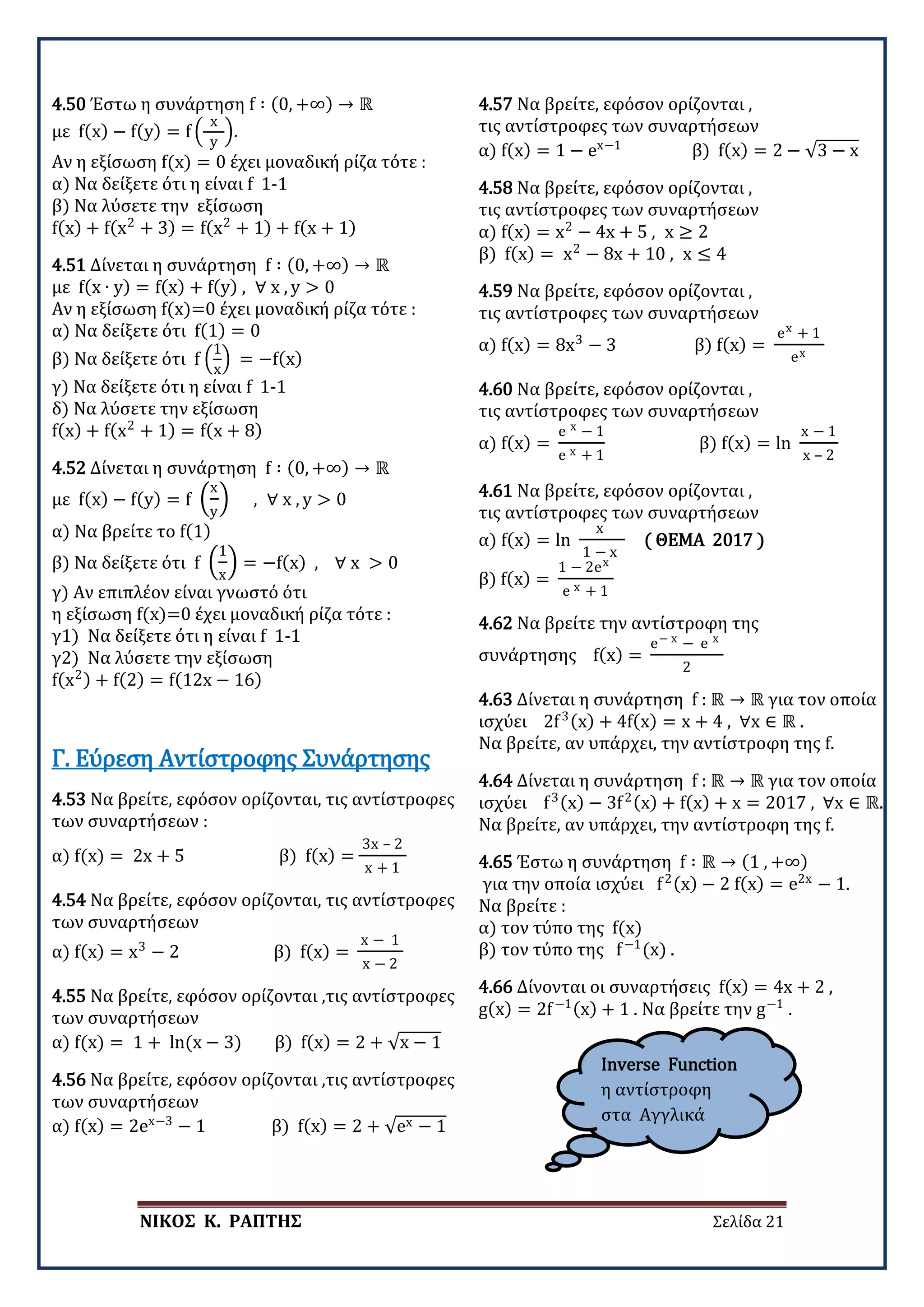 ΝΙΚΟΣ Κ. ΡΑΠΤΗΣ Σελίδα 21
4.50 Έστω η συνάρτηση f ∶ (0, +∞) → ℝ
με f(x) − f(y) = f �
x
y
�.
Αν η εξίσωση f(x) = 0 έχει μοναδική ρίζα τότε :
α) Να δείξετε ότι η είναι f 1-1
β) Να λύσετε την εξίσωση
f(x) + f(x2
+ 3) = f(x2
+ 1) + f(x + 1)
4.51 Δίνεται η συνάρτηση f ∶ (0, +∞) → ℝ
με f(x ∙ y) = f(x) + f(y) , ∀ x , y > 0
Αν η εξίσωση f(x)=0 έχει μοναδική ρίζα τότε :
α) Να δείξετε ότι f(1) = 0
β) Να δείξετε ότι f �
1
x
� = −f(x)
γ) Να δείξετε ότι η είναι f 1-1
δ) Να λύσετε την εξίσωση
f(x) + f(x2
+ 1) = f(x + 8)
4.52 Δίνεται η συνάρτηση f ∶ (0, +∞) → ℝ
με f(x) − f(y) = f �
x
y
� , ∀ x , y > 0
α) Να βρείτε το f(1)
β) Να δείξετε ότι f �
1
x
� = −f(x) , ∀ x > 0
γ) Αν επιπλέον είναι γνωστό ότι
η εξίσωση f(x)=0 έχει μοναδική ρίζα τότε :
γ1) Να δείξετε ότι η είναι f 1-1
γ2) Να λύσετε την εξίσωση
f(x2) + f(2) = f(12x − 16)
4.53 Να βρείτε, εφόσον ορίζονται, τις αντίστροφες
των συναρτήσεων :
α) f(x) = 2x + 5 β) f(x) =
3x – 2
x + 1
Γ. Εύρεση Αντίστροφης Συνάρτησης
4.54 Να βρείτε, εφόσον ορίζονται, τις αντίστροφες
των συναρτήσεων
α) f(x) = x3
− 2 β) f(x) =
x − 1
x − 2
4.55 Να βρείτε, εφόσον ορίζονται ,τις αντίστροφες
των συναρτήσεων
α) f(x) = 1 + ln(x − 3) β) f(x) = 2 + √x − 1
4.56 Να βρείτε, εφόσον ορίζονται ,τις αντίστροφες
των συναρτήσεων
α) f(x) = 2ex−3
− 1 β) f(x) = 2 + √ex − 1
4.57 Να βρείτε, εφόσον ορίζονται ,
τις αντίστροφες των συναρτήσεων
α) f(x) = 1 − ex−1
β) f(x) = 2 − √3 − x
4.58 Να βρείτε, εφόσον ορίζονται ,
τις αντίστροφες των συναρτήσεων
α) f(x) = x2
− 4x + 5 , x ≥ 2
β) f(x) = x2
− 8x + 10 , x ≤ 4
4.59 Να βρείτε, εφόσον ορίζονται ,
τις αντίστροφες των συναρτήσεων
α) f(x) = 8x3
− 3 β) f(x) =
ex + 1
ex
4.60 Να βρείτε, εφόσον ορίζονται ,
τις αντίστροφες των συναρτήσεων
α) f(x) =
e x − 1
e x + 1
β) f(x) = ln
x − 1
x – 2
4.61 Να βρείτε, εφόσον ορίζονται ,
τις αντίστροφες των συναρτήσεων
α) f(x) = ln
x
1 − x
( ΘΕΜΑ 2017 )
β) f(x) =
1 − 2ex
e x + 1
4.62 Να βρείτε την αντίστροφη της
συνάρτησης f(x) =
e− x − e x
2
4.63 Δίνεται η συνάρτηση f : ℝ → ℝ για τον οποία
ισχύει 2f3(x) + 4f(x) = x + 4 , ∀x ∈ ℝ .
Να βρείτε, αν υπάρχει, την αντίστροφη της f.
4.64 Δίνεται η συνάρτηση f : ℝ → ℝ για τον οποία
ισχύει f3(x) − 3f2(x) + f(x) + x = 2017 , ∀x ∈ ℝ.
Να βρείτε, αν υπάρχει, την αντίστροφη της f.
4.65 Έστω η συνάρτηση f ∶ ℝ → (1 , +∞)
για την οπoία ισχύει f2(x) − 2 f(x) = e2x
− 1.
Να βρείτε :
α) τον τύπο της f(x)
β) τον τύπο της f−1
(x) .
4.66 Δίνονται οι συναρτήσεις f(x) = 4x + 2 ,
g(x) = 2f−1(x) + 1 . Να βρείτε την g−1
.
Inverse Function
η αντίστροφη
στα Αγγλικά
 