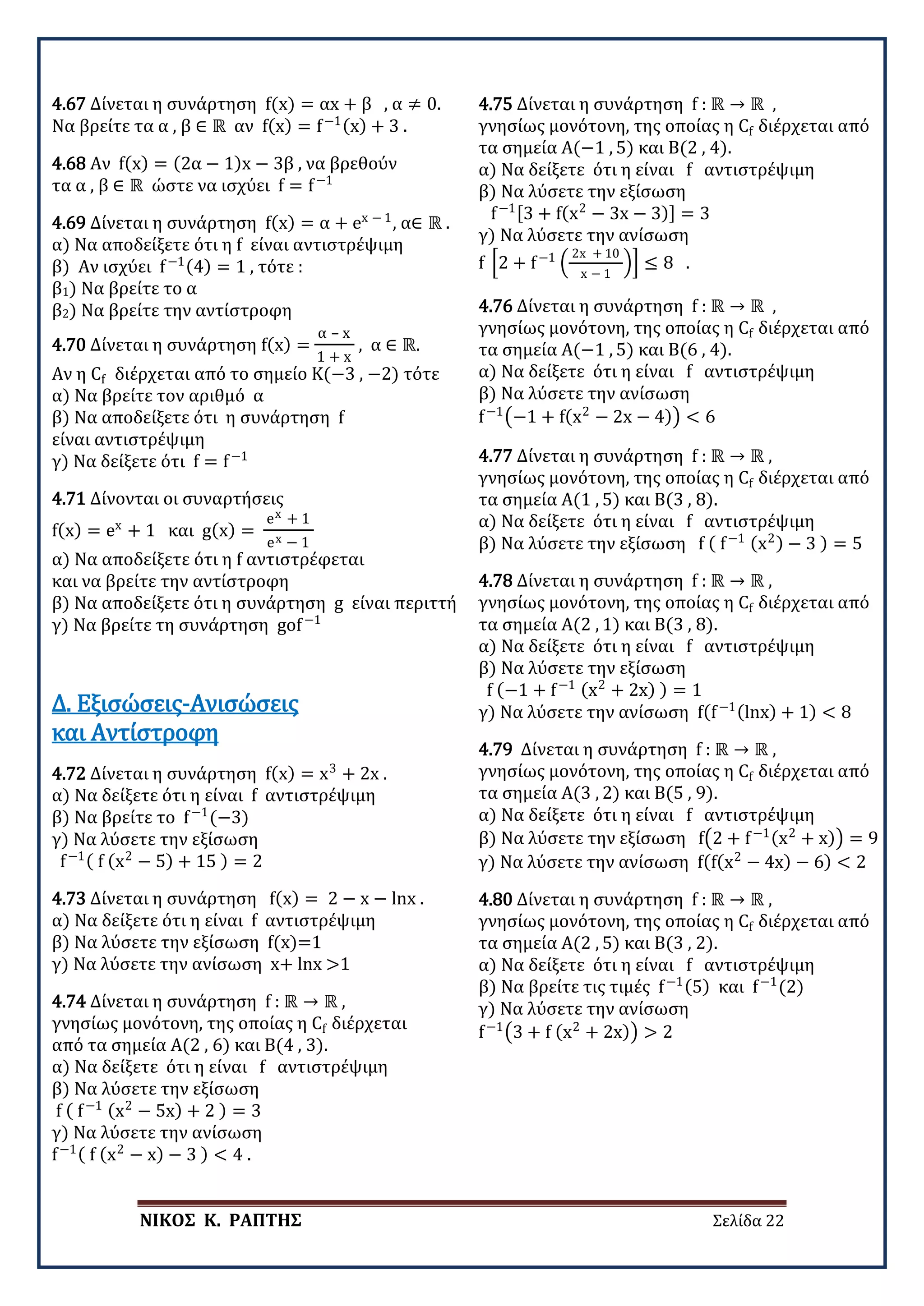 ΝΙΚΟΣ Κ. ΡΑΠΤΗΣ Σελίδα 22
4.67 Δίνεται η συνάρτηση f(x) = αx + β , α ≠ 0.
Να βρείτε τα α , β ∈ ℝ αν f(x) = f−1(x) + 3 .
4.68 Αν f(x) = (2α − 1)x − 3β , να βρεθούν
τα α , β ∈ ℝ ώστε να ισχύει f = f−1
4.69 Δίνεται η συνάρτηση f(x) = α + ex − 1
, α∈ ℝ .
α) Να αποδείξετε ότι η f είναι αντιστρέψιμη
β) Αν ισχύει f−1(4) = 1 , τότε :
β1) Να βρείτε το α
β2) Να βρείτε την αντίστροφη
4.70 Δίνεται η συνάρτηση f(x) =
α – x
1 + x
, α ∈ ℝ.
Αν η Cf διέρχεται από το σημείο Κ(−3 , −2) τότε
α) Να βρείτε τον αριθμό α
β) Να αποδείξετε ότι η συνάρτηση f
είναι αντιστρέψιμη
γ) Να δείξετε ότι f = f−1
4.71 Δίνονται οι συναρτήσεις
f(x) = ex
+ 1 και g(x) =
ex + 1
ex − 1
α) Να αποδείξετε ότι η f αντιστρέφεται
και να βρείτε την αντίστροφη
β) Να αποδείξετε ότι η συνάρτηση g είναι περιττή
γ) Να βρείτε τη συνάρτηση gof−1
4.72 Δίνεται η συνάρτηση f(x) = x3
+ 2x .
α) Να δείξετε ότι η είναι f αντιστρέψιμη
β) Να βρείτε το f−1
(−3)
γ) Να λύσετε την εξίσωση
f−1( f (x2
− 5) + 15 ) = 2
Δ. Εξισώσεις-Ανισώσεις
και Αντίστροφη
4.73 Δίνεται η συνάρτηση f(x) = 2 − x − lnx .
α) Να δείξετε ότι η είναι f αντιστρέψιμη
β) Να λύσετε την εξίσωση f(x)=1
γ) Να λύσετε την ανίσωση x+ lnx >1
4.74 Δίνεται η συνάρτηση f : ℝ → ℝ ,
γνησίως μονότονη, της οποίας η Cf διέρχεται
από τα σημεία Α(2 , 6) και Β(4 , 3).
α) Να δείξετε ότι η είναι f αντιστρέψιμη
β) Να λύσετε την εξίσωση
f ( f−1 (x2
− 5x) + 2 ) = 3
γ) Να λύσετε την ανίσωση
f−1( f (x2
− x) − 3 ) < 4 .
4.75 Δίνεται η συνάρτηση f : ℝ → ℝ ,
γνησίως μονότονη, της οποίας η Cf διέρχεται από
τα σημεία Α(−1 , 5) και Β(2 , 4).
α) Να δείξετε ότι η είναι f αντιστρέψιμη
β) Να λύσετε την εξίσωση
f−1[3 + f(x2
− 3x − 3)] = 3
γ) Να λύσετε την ανίσωση
f �2 + f−1
�
2x + 10
x − 1
�� ≤ 8 .
4.76 Δίνεται η συνάρτηση f : ℝ → ℝ ,
γνησίως μονότονη, της οποίας η Cf διέρχεται από
τα σημεία Α(−1 , 5) και Β(6 , 4).
α) Να δείξετε ότι η είναι f αντιστρέψιμη
β) Να λύσετε την ανίσωση
f−1
�−1 + f(x2
− 2x − 4)� < 6
4.77 Δίνεται η συνάρτηση f : ℝ → ℝ ,
γνησίως μονότονη, της οποίας η Cf διέρχεται από
τα σημεία Α(1 , 5) και Β(3 , 8).
α) Να δείξετε ότι η είναι f αντιστρέψιμη
β) Να λύσετε την εξίσωση f ( f−1 (x2) − 3 ) = 5
4.78 Δίνεται η συνάρτηση f : ℝ → ℝ ,
γνησίως μονότονη, της οποίας η Cf διέρχεται από
τα σημεία Α(2 , 1) και Β(3 , 8).
α) Να δείξετε ότι η είναι f αντιστρέψιμη
β) Να λύσετε την εξίσωση
f (−1 + f−1 (x2
+ 2x) ) = 1
γ) Να λύσετε την ανίσωση f(f−1(lnx) + 1) < 8
4.79 Δίνεται η συνάρτηση f : ℝ → ℝ ,
γνησίως μονότονη, της οποίας η Cf διέρχεται από
τα σημεία Α(3 , 2) και Β(5 , 9).
α) Να δείξετε ότι η είναι f αντιστρέψιμη
β) Να λύσετε την εξίσωση f�2 + f−1(x2
+ x)� = 9
γ) Να λύσετε την ανίσωση f(f(x2
− 4x) − 6) < 2
4.80 Δίνεται η συνάρτηση f : ℝ → ℝ ,
γνησίως μονότονη, της οποίας η Cf διέρχεται από
τα σημεία Α(2 , 5) και Β(3 , 2).
α) Να δείξετε ότι η είναι f αντιστρέψιμη
β) Να βρείτε τις τιμές f−1(5) και f−1
(2)
γ) Να λύσετε την ανίσωση
f−1
�3 + f (x2
+ 2x)� > 2
 