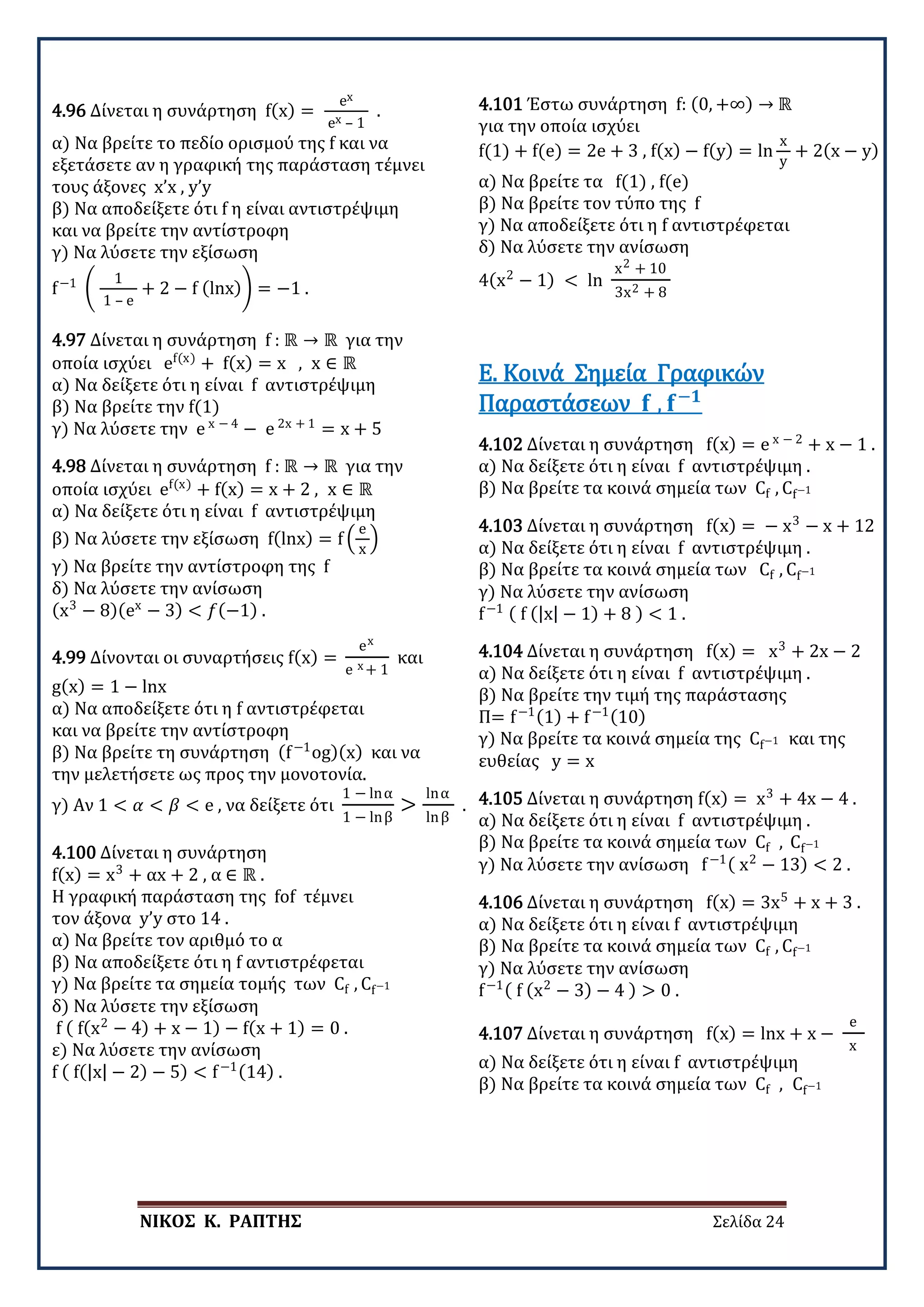 ΝΙΚΟΣ Κ. ΡΑΠΤΗΣ Σελίδα 24
4.96 Δίνεται η συνάρτηση f(x) =
ex
ex – 1
.
α) Να βρείτε το πεδίο ορισμού της f και να
εξετάσετε αν η γραφική της παράσταση τέμνει
τους άξονες x’x , y’y
β) Να αποδείξετε ότι f η είναι αντιστρέψιμη
και να βρείτε την αντίστροφη
γ) Να λύσετε την εξίσωση
f−1
�
1
1 – e
+ 2 − f (lnx)� = −1 .
4.97 Δίνεται η συνάρτηση f : ℝ → ℝ για την
οποία ισχύει ef(x)
+ f(x) = x , x ∈ ℝ
α) Να δείξετε ότι η είναι f αντιστρέψιμη
β) Να βρείτε την f(1)
γ) Να λύσετε την e x − 4
− e 2x + 1
= x + 5
4.98 Δίνεται η συνάρτηση f : ℝ → ℝ για την
οποία ισχύει ef(x)
+ f(x) = x + 2 , x ∈ ℝ
α) Να δείξετε ότι η είναι f αντιστρέψιμη
β) Να λύσετε την εξίσωση f(lnx) = f �
e
x
�
γ) Να βρείτε την αντίστροφη της f
δ) Να λύσετε την ανίσωση
(x3
− 8)(ex
− 3) < 𝑓𝑓(−1) .
4.99 Δίνονται οι συναρτήσεις f(x) =
ex
e x + 1
και
g(x) = 1 − lnx
α) Να αποδείξετε ότι η f αντιστρέφεται
και να βρείτε την αντίστροφη
β) Να βρείτε τη συνάρτηση (f−1
og)(x) και να
την μελετήσετε ως προς την μονοτονία.
γ) Αν 1 < 𝛼𝛼 < 𝛽𝛽 < e , να δείξετε ότι
1 − lnα
1 − lnβ
>
lnα
lnβ
.
4.100 Δίνεται η συνάρτηση
f(x) = x3
+ αx + 2 , α ∈ ℝ .
Η γραφική παράσταση της fof τέμνει
τον άξονα y’y στο 14 .
α) Να βρείτε τον αριθμό το α
β) Να αποδείξετε ότι η f αντιστρέφεται
γ) Να βρείτε τα σημεία τομής των Cf , Cf−1
δ) Να λύσετε την εξίσωση
f ( f(x2
− 4) + x − 1) − f(x + 1) = 0 .
ε) Να λύσετε την ανίσωση
f ( f(|x| − 2) − 5) < f−1(14) .
4.101 Έστω συνάρτηση f: (0, +∞) → ℝ
για την οποία ισχύει
f(1) + f(e) = 2e + 3 , f(x) − f(y) = ln
x
y
+ 2(x − y)
α) Να βρείτε τα f(1) , f(e)
β) Να βρείτε τον τύπο της f
γ) Να αποδείξετε ότι η f αντιστρέφεται
δ) Να λύσετε την ανίσωση
4(x2
− 1) < ln
x2 + 10
3x2 + 8
4.102 Δίνεται η συνάρτηση f(x) = e x − 2
+ x − 1 .
α) Να δείξετε ότι η είναι f αντιστρέψιμη .
β) Να βρείτε τα κοινά σημεία των Cf , Cf−1
Ε. Κοινά Σημεία Γραφικών
Παραστάσεων 𝐟𝐟 , 𝐟𝐟−𝟏𝟏
4.103 Δίνεται η συνάρτηση f(x) = − x3
− x + 12
α) Να δείξετε ότι η είναι f αντιστρέψιμη .
β) Να βρείτε τα κοινά σημεία των Cf , Cf−1
γ) Να λύσετε την ανίσωση
f−1 ( f (|x| − 1) + 8 ) < 1 .
4.104 Δίνεται η συνάρτηση f(x) = x3
+ 2x − 2
α) Να δείξετε ότι η είναι f αντιστρέψιμη .
β) Να βρείτε την τιμή της παράστασης
Π= f−1(1) + f−1(10)
γ) Να βρείτε τα κοινά σημεία της Cf−1 και της
ευθείας y = x
4.105 Δίνεται η συνάρτηση f(x) = x3
+ 4x − 4 .
α) Να δείξετε ότι η είναι f αντιστρέψιμη .
β) Να βρείτε τα κοινά σημεία των Cf , Cf−1
γ) Να λύσετε την ανίσωση f−1( x2
− 13) < 2 .
4.106 Δίνεται η συνάρτηση f(x) = 3x5
+ x + 3 .
α) Να δείξετε ότι η είναι f αντιστρέψιμη
β) Να βρείτε τα κοινά σημεία των Cf , Cf−1
γ) Να λύσετε την ανίσωση
f−1( f (x2
− 3) − 4 ) > 0 .
4.107 Δίνεται η συνάρτηση f(x) = lnx + x −
e
x
α) Να δείξετε ότι η είναι f αντιστρέψιμη
β) Να βρείτε τα κοινά σημεία των Cf , Cf−1
 