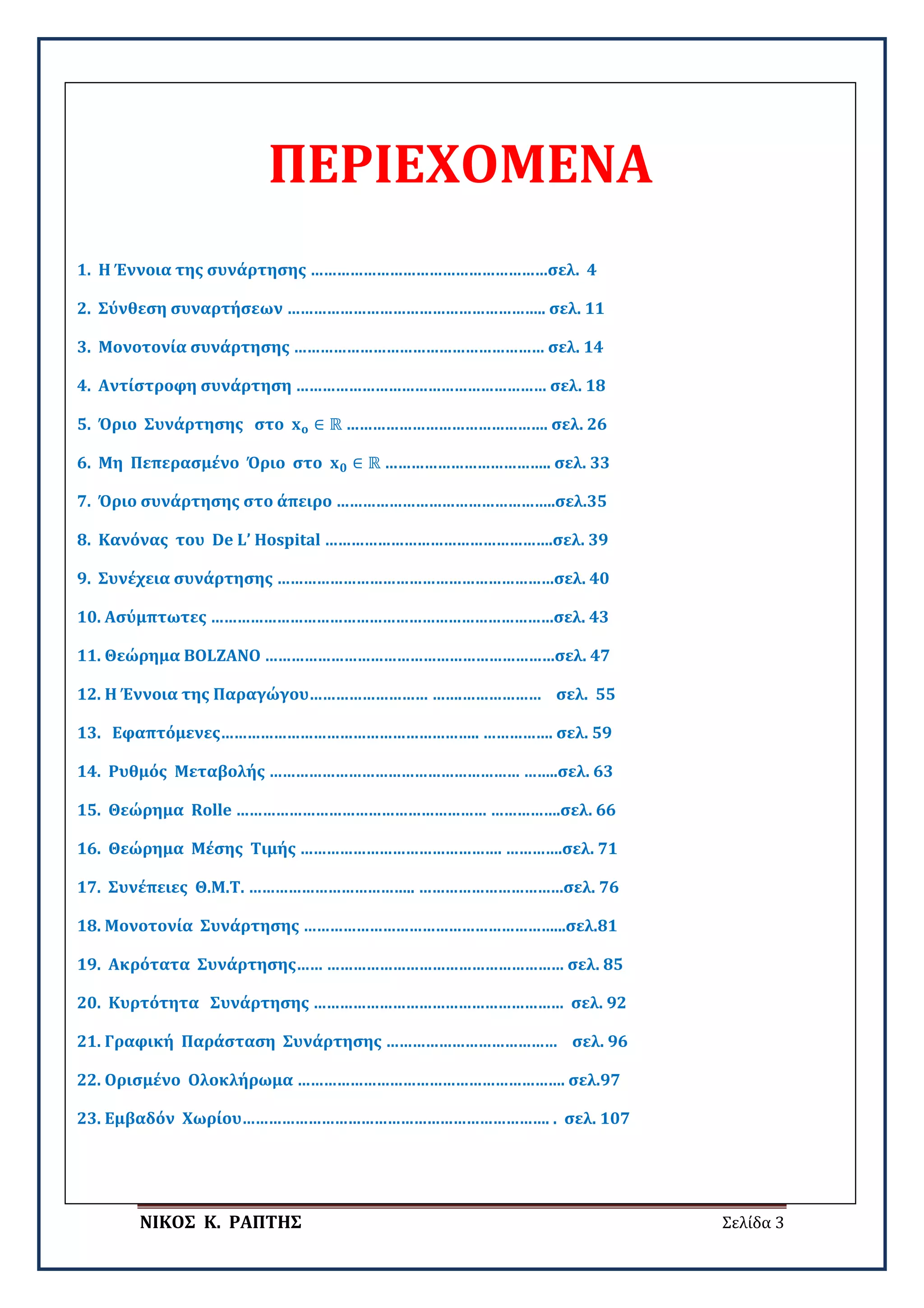 ΝΙΚΟΣ Κ. ΡΑΠΤΗΣ Σελίδα 3
ΠΕΡΙΕΧΟΜΕΝΑ
1. Η Έννοια της συνάρτησης ………………………………………………σελ. 4
2. Σύνθεση συναρτήσεων ………………………………………………….. σελ. 11
3. Μονοτονία συνάρτησης ………………………………………………… σελ. 14
4. Αντίστροφη συνάρτηση ………………………………………………… σελ. 18
5. Όριο Συνάρτησης στο 𝐱𝐱𝐨𝐨 ∈ ℝ ………………………………………. σελ. 26
6. Μη Πεπερασμένο Όριο στο 𝐱𝐱𝟎𝟎 ∈ ℝ ……………………………….. σελ. 33
7. Όριο συνάρτησης στο άπειρο …………………………………………..σελ.35
8. Κανόνας του De L’ Hospital …………………………………………….σελ. 39
9. Συνέχεια συνάρτησης ………………………………………………………σελ. 40
10. Ασύμπτωτες ……………………………………………………………………σελ. 43
11. Θεώρημα BOLZANO …………………………………………………………σελ. 47
12. Η Έννοια της Παραγώγου……………………… …….……………… σελ. 55
13. Εφαπτόμενες………………………………………………….. ……………. σελ. 59
14. Ρυθμός Μεταβολής ………………………………………………… ……..σελ. 63
15. Θεώρημα Rolle ………………………………………………… …………….σελ. 66
16. Θεώρημα Μέσης Τιμής ………………………………………. ………….σελ. 71
17. Συνέπειες Θ.Μ.Τ. ……………………………….. ……………………………σελ. 76
18. Μονοτονία Συνάρτησης …………………………………………………...σελ.81
19. Ακρότατα Συνάρτησης…… ……………………………………………… σελ. 85
20. Κυρτότητα Συνάρτησης ………………………………………………… σελ. 92
21. Γραφική Παράσταση Συνάρτησης ………………………………… σελ. 96
22. Ορισμένο Ολοκλήρωμα ……………………………………………………. σελ.97
23. Εμβαδόν Χωρίου……………………………………………………………. . σελ. 107
 