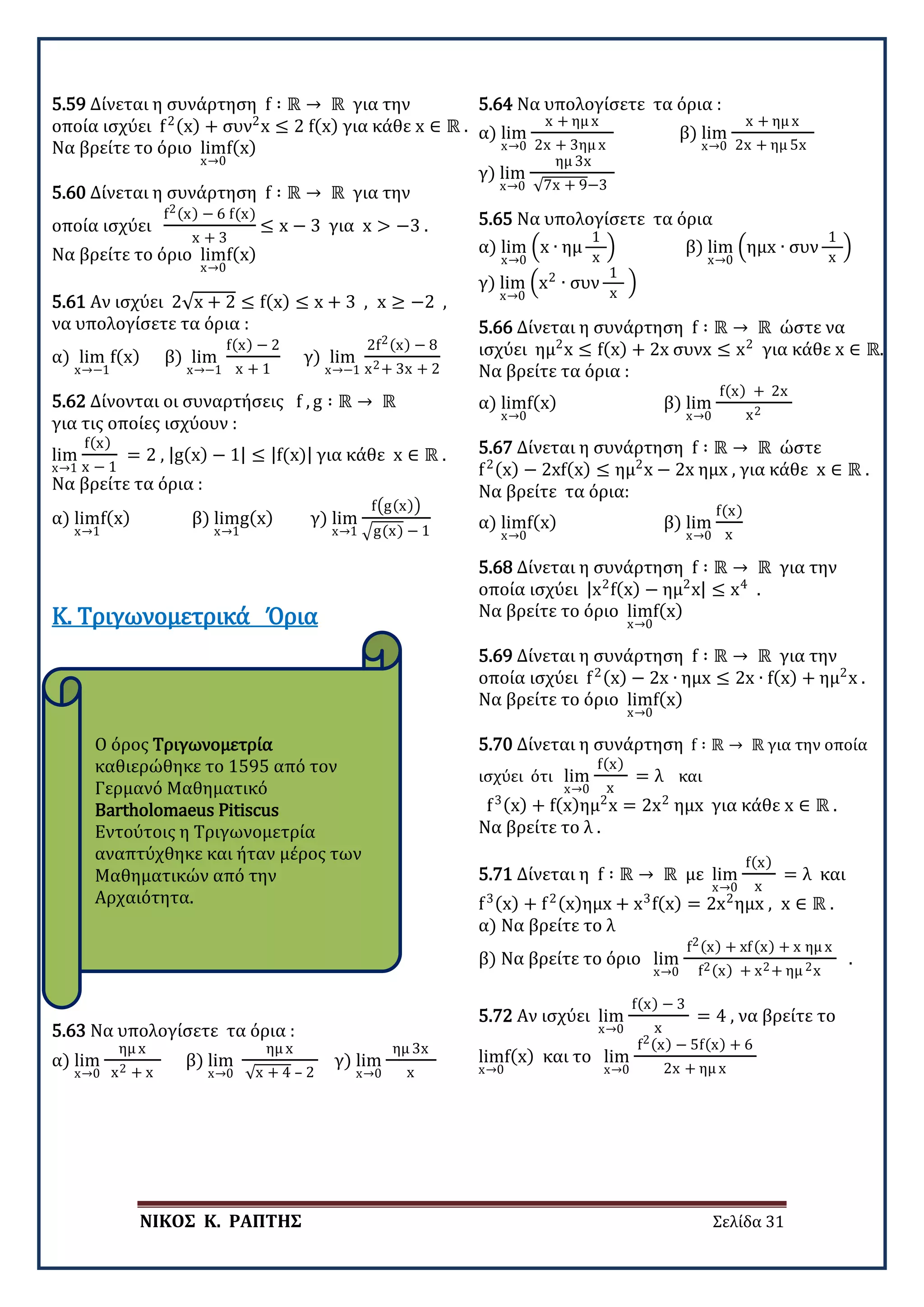 ΝΙΚΟΣ Κ. ΡΑΠΤΗΣ Σελίδα 31
Ο όρος Τριγωνομετρία
καθιερώθηκε το 1595 από τον
Γερμανό Μαθηματικό
Bartholomaeus Pitiscus
Εντούτοις η Τριγωνομετρία
αναπτύχθηκε και ήταν μέρος των
Μαθηματικών από την
Αρχαιότητα.
5.59 Δίνεται η συνάρτηση f ∶ ℝ → ℝ για την
οποία ισχύει f2(x) + συν2
x ≤ 2 f(x) για κάθε x ∈ ℝ .
Να βρείτε το όριο lim
x→0
f(x)
5.60 Δίνεται η συνάρτηση f ∶ ℝ → ℝ για την
οποία ισχύει
f2(x) − 6 f(x)
x + 3
≤ x − 3 για x > −3 .
Να βρείτε το όριο lim
x→0
f(x)
5.61 Αν ισχύει 2√x + 2 ≤ f(x) ≤ x + 3 , x ≥ −2 ,
να υπολογίσετε τα όρια :
α) lim
x→−1
f(x) β) lim
x→−1
f(x) − 2
x + 1
γ) lim
x→−1
2f2(x) − 8
x2+ 3x + 2
5.62 Δίνονται οι συναρτήσεις f , g ∶ ℝ → ℝ
για τις οποίες ισχύουν :
lim
x→1
f(x)
x − 1
= 2 , |g(x) − 1| ≤ |f(x)| για κάθε x ∈ ℝ .
Να βρείτε τα όρια :
α) lim
x→1
f(x) β) lim
x→1
g(x) γ) lim
x→1
f�g(x)�
�g(x) − 1
Κ. Τριγωνομετρικά Όρια
5.63 Να υπολογίσετε τα όρια :
α) lim
x→0
ημ x
x2 + x
β) lim
x→0
ημ x
√x + 4 – 2
γ) lim
x→0
ημ 3x
x
5.64 Να υπολογίσετε τα όρια :
α) lim
x→0
x + ημ x
2x + 3ημ x
β) lim
x→0
x + ημ x
2x + ημ 5x
γ) lim
x→0
ημ 3x
√7x + 9−3
5.65 Να υπολογίσετε τα όρια
α) lim
x→0
�x ∙ ημ
1
x
� β) lim
x→0
�ημx ∙ συν
1
x
�
γ) lim
x→0
�x2
∙ συν
1
x
�
5.66 Δίνεται η συνάρτηση f ∶ ℝ → ℝ ώστε να
ισχύει ημ2
x ≤ f(x) + 2x συνx ≤ x2
για κάθε x ∈ ℝ.
Να βρείτε τα όρια :
α) lim
x→0
f(x) β) lim
x→0
f(x) + 2x
x2
5.67 Δίνεται η συνάρτηση f ∶ ℝ → ℝ ώστε
f2(x) − 2xf(x) ≤ ημ2
x − 2x ημx , για κάθε x ∈ ℝ .
Να βρείτε τα όρια:
α) lim
x→0
f(x) β) lim
x→0
f(x)
x
5.68 Δίνεται η συνάρτηση f ∶ ℝ → ℝ για την
οποία ισχύει |x2
f(x) − ημ2
x| ≤ x4
.
Να βρείτε το όριο lim
x→0
f(x)
5.69 Δίνεται η συνάρτηση f ∶ ℝ → ℝ για την
οποία ισχύει f2(x) − 2x ∙ ημx ≤ 2x ∙ f(x) + ημ2
x .
Να βρείτε το όριο lim
x→0
f(x)
5.70 Δίνεται η συνάρτηση f ∶ ℝ → ℝ για την οποία
ισχύει ότι lim
x→0
f(x)
x
= λ και
f3(x) + f(x)ημ2
x = 2x2
ημx για κάθε x ∈ ℝ .
Να βρείτε το λ .
5.71 Δίνεται η f ∶ ℝ → ℝ με lim
x→0
f(x)
x
= λ και
f3(x) + f2(x)ημx + x3
f(x) = 2x2
ημx , x ∈ ℝ .
α) Να βρείτε το λ
β) Να βρείτε το όριο lim
x→0
f2(x) + xf(x) + x ημ x
f2(x) + x2+ ημ 2x
.
5.72 Αν ισχύει lim
x→0
f(x) − 3
x
= 4 , να βρείτε το
lim
x→0
f(x) και το lim
x→0
f2(x) − 5f(x) + 6
2x + ημ x
 