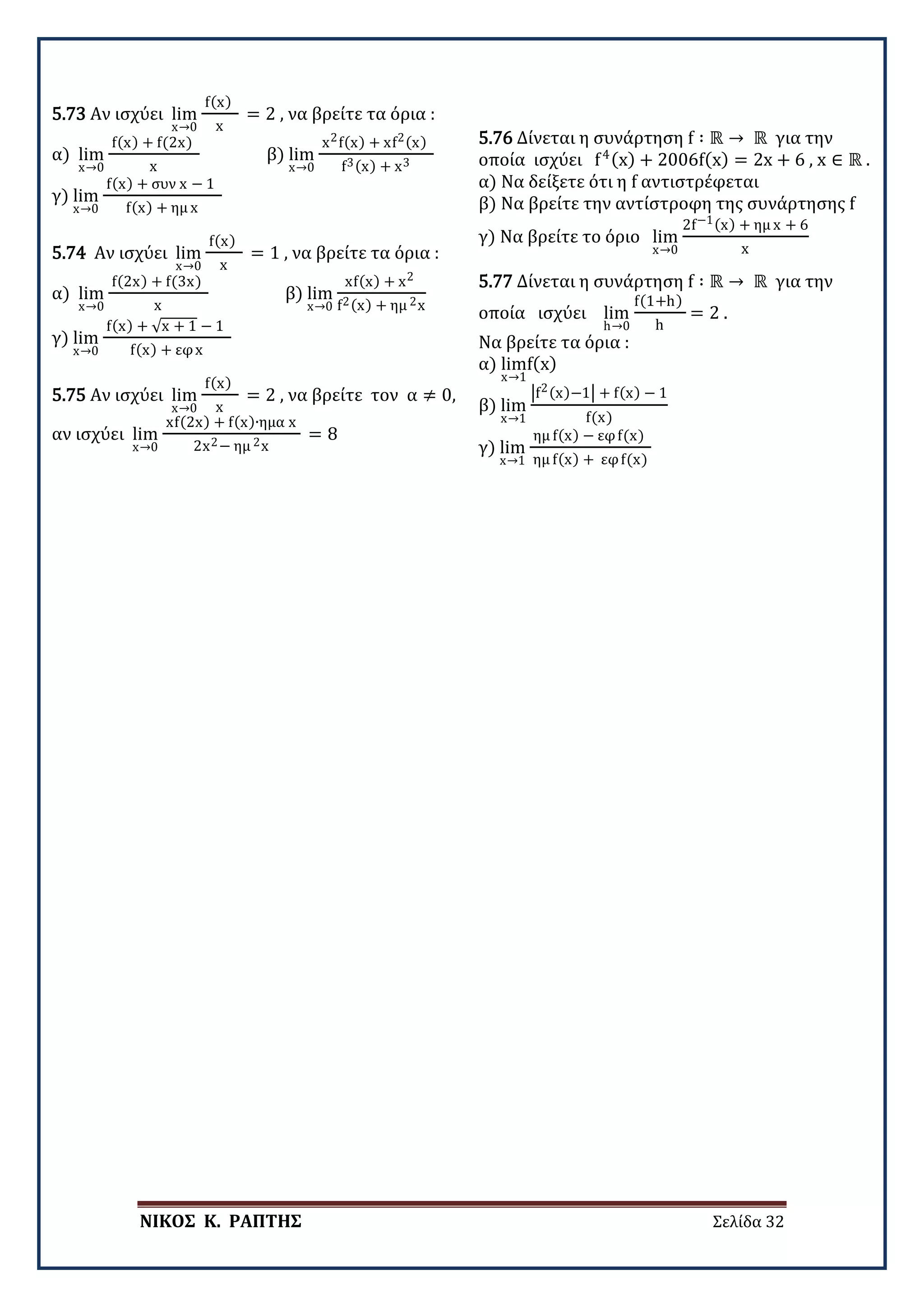 ΝΙΚΟΣ Κ. ΡΑΠΤΗΣ Σελίδα 32
5.73 Αν ισχύει lim
x→0
f(x)
x
= 2 , να βρείτε τα όρια :
α) lim
x→0
f(x) + f(2x)
x
β) lim
x→0
x2f(x) + xf2(x)
f3(x) + x3
γ) lim
x→0
f(x) + συν x − 1
f(x) + ημ x
5.74 Αν ισχύει lim
x→0
f(x)
x
= 1 , να βρείτε τα όρια :
α) lim
x→0
f(2x) + f(3x)
x
β) lim
x→0
xf(x) + x2
f2(x) + ημ 2x
γ) lim
x→0
f(x) + √x + 1 − 1
f(x) + εφx
5.75 Αν ισχύει lim
x→0
f(x)
x
= 2 , να βρείτε τον α ≠ 0,
αν ισχύει lim
x→0
xf(2x) + f(x)∙ημα x
2x2− ημ 2x
= 8
5.76 Δίνεται η συνάρτηση f ∶ ℝ → ℝ για την
οποία ισχύει f4(x) + 2006f(x) = 2x + 6 , x ∈ ℝ .
α) Να δείξετε ότι η f αντιστρέφεται
β) Να βρείτε την αντίστροφη της συνάρτησης f
γ) Να βρείτε το όριο lim
x→0
2f−1(x) + ημ x + 6
x
5.77 Δίνεται η συνάρτηση f ∶ ℝ → ℝ για την
οποία ισχύει lim
h→0
f(1+h)
h
= 2 .
Να βρείτε τα όρια :
α) lim
x→1
f(x)
β) lim
x→1
�f2(x)−1� + f(x) − 1
f(x)
γ) lim
x→1
ημ f(x) − εφf(x)
ημ f(x) + εφf(x)
 