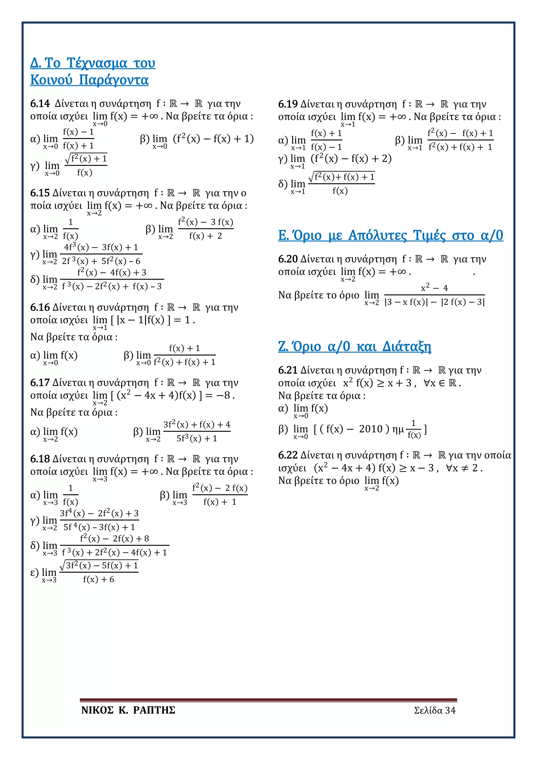 ΝΙΚΟΣ Κ. ΡΑΠΤΗΣ Σελίδα 34
6.14 Δίνεται η συνάρτηση f ∶ ℝ → ℝ για την
οποία ισχύει lim
x→0
f(x) = +∞ . Να βρείτε τα όρια :
α) lim
x→0
f(x) − 1
f(x) + 1
β) lim
x→0
(f2(x) − f(x) + 1)
γ) lim
x→0
�f2(x) + 1
f(x)
Δ. Το Τέχνασμα του
Κοινού Παράγοντα
6.15 Δίνεται η συνάρτηση f ∶ ℝ → ℝ για την ο
ποία ισχύει lim
x→2
f(x) = +∞ . Να βρείτε τα όρια :
α) lim
x→2
1
f(x)
β) lim
x→2
f2(x) − 3 f(x)
f(x) + 2
γ) lim
x→2
4f3(x) − 3f(x) + 1
2f 3(x) + 5f2(x) – 6
δ) lim
x→2
f2(x) − 4f(x) + 3
f 3(x) − 2f2(x) + f(x) – 3
6.16 Δίνεται η συνάρτηση f ∶ ℝ → ℝ για την
οποία ισχύει lim
x→1
[ |x − 1|f(x) ] = 1 .
Να βρείτε τα όρια :
α) lim
x→0
f(x) β) lim
x→0
f(x) + 1
f2(x) + f(x) + 1
6.17 Δίνεται η συνάρτηση f ∶ ℝ → ℝ για την
οποία ισχύει lim
x→2
[ (x2
− 4x + 4)f(x) ] = −8 .
Να βρείτε τα όρια :
α) lim
x→2
f(x) β) lim
x→2
3f2(x) + f(x) + 4
5f3(x) + 1
6.18 Δίνεται η συνάρτηση f ∶ ℝ → ℝ για την
οποία ισχύει lim
x→3
f(x) = +∞ . Να βρείτε τα όρια :
α) lim
x→3
1
f(x)
β) lim
x→3
f2(x) − 2 f(x)
f(x) + 1
γ) lim
x→2
3f4(x) − 2f2(x) + 3
5f 4(x) – 3f(x) + 1
δ) lim
x→3
f2(x) − 2f(x) + 8
f 3(x) + 2f2(x) − 4f(x) + 1
ε) lim
x→3
�3f2(x) − 5f(x) + 1
f(x) + 6
6.19 Δίνεται η συνάρτηση f ∶ ℝ → ℝ για την
οποία ισχύει lim
x→1
f(x) = +∞ . Να βρείτε τα όρια :
α) lim
x→1
f(x) + 1
f(x) − 1
β) lim
x→1
f2(x) − f(x) + 1
f2(x) + f(x) + 1
γ) lim
x→1
(f2(x) − f(x) + 2)
δ) lim
x→1
�f2(x)+ f(x) + 1
f(x)
6.20 Δίνεται η συνάρτηση f ∶ ℝ → ℝ για την
οποία ισχύει lim
x→2
f(x) = +∞ . .
Να βρείτε το όριο lim
x→2
x2 − 4
|3 − x f(x)| − |2 f(x) − 3|
Ε. Όριο με Απόλυτες Τιμές στο α/0
6.21 Δίνεται η συνάρτηση f ∶ ℝ → ℝ για την
οποία ισχύει x2
f(x) ≥ x + 3 , ∀x ∈ ℝ .
Να βρείτε τα όρια :
α) lim
x→0
f(x)
β) lim
x→0
[ ( f(x) − 2010 ) ημ
1
f(x)
]
Ζ. Όριο α/0 και Διάταξη
6.22 Δίνεται η συνάρτηση f ∶ ℝ → ℝ για την οποία
ισχύει (x2
− 4x + 4) f(x) ≥ x − 3 , ∀x ≠ 2 .
Να βρείτε το όριο lim
x→2
f(x)
 