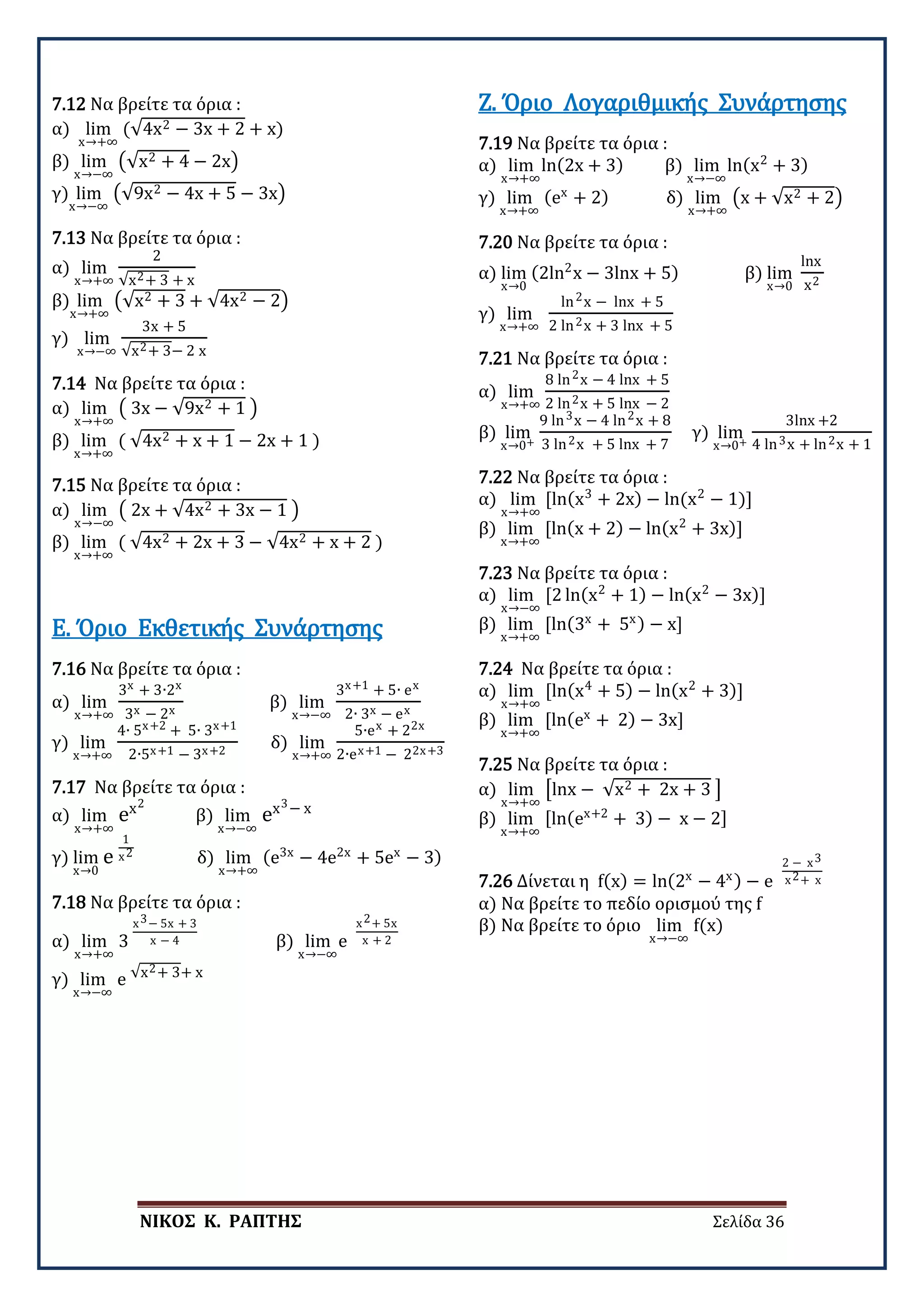 ΝΙΚΟΣ Κ. ΡΑΠΤΗΣ Σελίδα 36
7.12 Να βρείτε τα όρια :
α) lim
x→+∞
(√4x2 − 3x + 2 + x)
β) lim
x→−∞
�√x2 + 4 − 2x�
γ) lim
x→−∞
�√9x2 − 4x + 5 − 3x�
7.13 Να βρείτε τα όρια :
α) lim
x→+∞
2
√x2+ 3 + x
β) lim
x→+∞
�√x2 + 3 + √4x2 − 2�
γ) lim
x→−∞
3x + 5
√x2+ 3− 2 x
7.14 Να βρείτε τα όρια :
α) lim
x→+∞
� 3x − √9x2 + 1 �
β) lim
x→+∞
( √4x2 + x + 1 − 2x + 1 )
7.15 Να βρείτε τα όρια :
α) lim
x→−∞
� 2x + √4x2 + 3x − 1 �
β) lim
x→+∞
( √4x2 + 2x + 3 − √4x2 + x + 2 )
7.16 Να βρείτε τα όρια :
α) lim
x→+∞
3x + 3∙2x
3x − 2x
β) lim
x→−∞
3x+1 + 5∙ ex
2∙ 3x − ex
γ) lim
x→+∞
4∙ 5x+2 + 5∙ 3x+1
2∙5x+1 − 3x+2
δ) lim
x→+∞
5∙ex + 22x
2∙ex+1 − 22x+3
Ε. Όριο Εκθετικής Συνάρτησης
7.17 Να βρείτε τα όρια :
α) lim
x→+∞
ex2
β) lim
x→−∞
ex3− x
γ) lim
x→0
e
1
x2
δ) lim
x→+∞
(e3x
− 4e2x
+ 5ex
− 3)
7.18 Να βρείτε τα όρια :
α) lim
x→+∞
3
x3− 5x + 3
x − 4 β) lim
x→−∞
e
x2+ 5x
x + 2
γ) lim
x→−∞
e √x2+ 3+ x
7.19 Να βρείτε τα όρια :
α) lim
x→+∞
ln(2x + 3) β) lim
x→−∞
ln(x2
+ 3)
γ) lim
x→+∞
(ex
+ 2) δ) lim
x→+∞
�x + √x2 + 2�
Ζ. Όριο Λογαριθμικής Συνάρτησης
7.20 Να βρείτε τα όρια :
α) lim
x→0
(2ln2
x − 3lnx + 5) β) lim
x→0
lnx
x2
γ) lim
x→+∞
ln2x − lnx + 5
2 ln2x + 3 lnx + 5
7.21 Να βρείτε τα όρια :
α) lim
x→+∞
8 ln2x − 4 lnx + 5
2 ln2x + 5 lnx − 2
β) lim
x→0+
9 ln3x − 4 ln2x + 8
3 ln2x + 5 lnx + 7
γ) lim
x→0+
3lnx +2
4 ln3x + ln2x + 1
7.22 Να βρείτε τα όρια :
α) lim
x→+∞
[ln(x3
+ 2x) − ln(x2
− 1)]
β) lim
x→+∞
[ln(x + 2) − ln(x2
+ 3x)]
7.23 Να βρείτε τα όρια :
α) lim
x→−∞
[2 ln(x2
+ 1) − ln(x2
− 3x)]
β) lim
x→+∞
[ln(3x
+ 5x) − x]
7.24 Να βρείτε τα όρια :
α) lim
x→+∞
[ln(x4
+ 5) − ln(x2
+ 3)]
β) lim
x→+∞
[ln(ex
+ 2) − 3x]
7.25 Να βρείτε τα όρια :
α) lim
x→+∞
�lnx − √x2 + 2x + 3 �
β) lim
x→+∞
[ln(ex+2
+ 3) − x − 2]
7.26 Δίνεται η f(x) = ln(2x
− 4x) − e
2 − x3
x2+ x
α) Να βρείτε το πεδίο ορισμού της f
β) Να βρείτε το όριο lim
x→−∞
f(x)
 