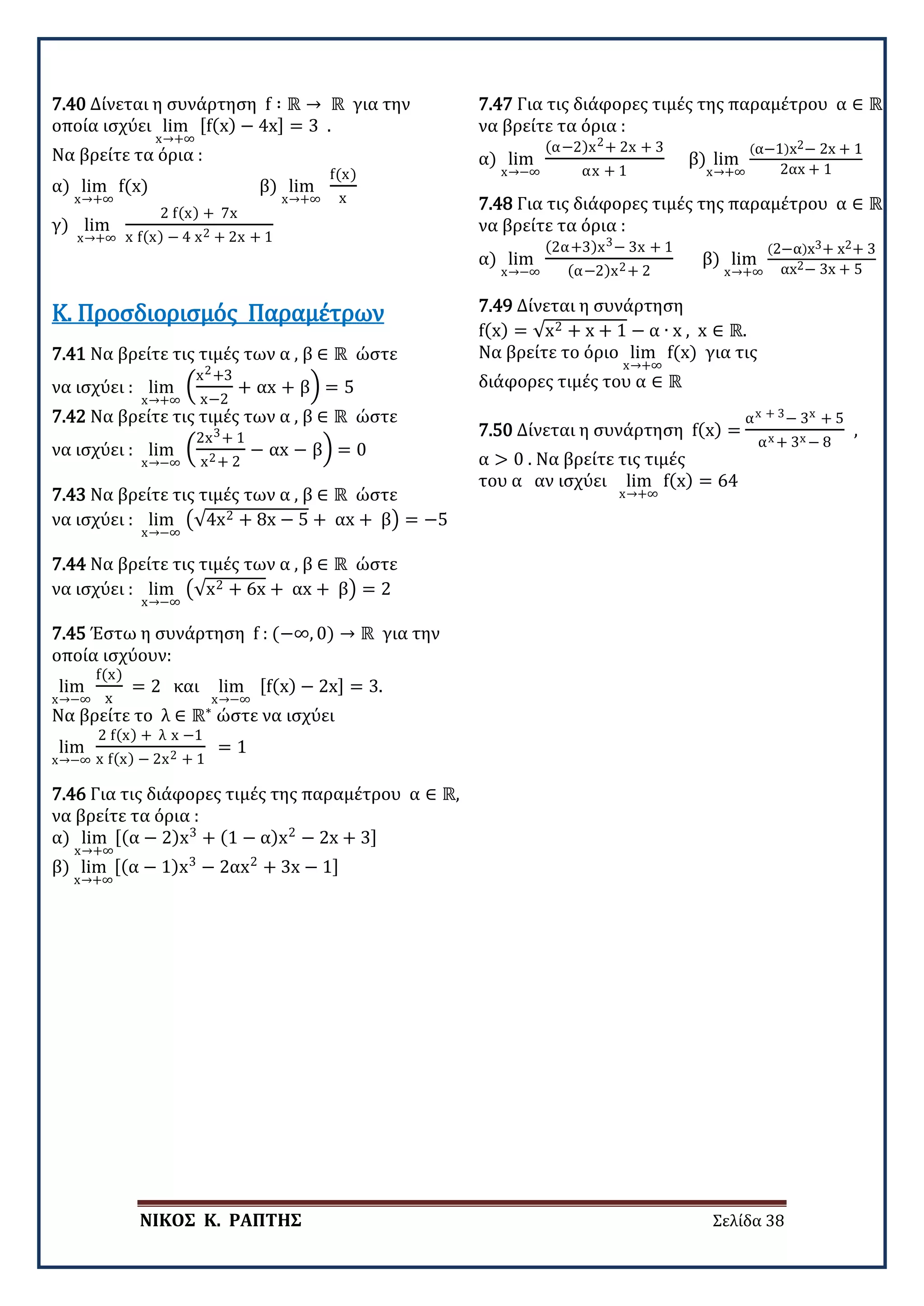 ΝΙΚΟΣ Κ. ΡΑΠΤΗΣ Σελίδα 38
7.40 Δίνεται η συνάρτηση f ∶ ℝ → ℝ για την
οποία ισχύει lim
x→+∞
[f(x) − 4x] = 3 .
Να βρείτε τα όρια :
α) lim
x→+∞
f(x) β) lim
x→+∞
f(x)
x
γ) lim
x→+∞
2 f(x) + 7x
x f(x) − 4 x2 + 2x + 1
7.41 Να βρείτε τις τιμές των α , β ∈ ℝ ώστε
να ισχύει : lim
x→+∞
�
x2+3
x−2
+ αx + β� = 5
7.42 Να βρείτε τις τιμές των α , β ∈ ℝ ώστε
να ισχύει : lim
x→−∞
�
2x3+ 1
x2+ 2
− αx − β� = 0
Κ. Προσδιορισμός Παραμέτρων
7.43 Να βρείτε τις τιμές των α , β ∈ ℝ ώστε
να ισχύει : lim
x→−∞
�√4x2 + 8x − 5 + αx + β� = −5
7.44 Να βρείτε τις τιμές των α , β ∈ ℝ ώστε
να ισχύει : lim
x→−∞
�√x2 + 6x + αx + β� = 2
7.45 Έστω η συνάρτηση f : (−∞, 0) → ℝ για την
οποία ισχύουν:
lim
x→−∞
f(x)
x
= 2 και lim
x→−∞
[f(x) − 2x] = 3.
Να βρείτε το λ ∈ ℝ∗
ώστε να ισχύει
lim
x→−∞
2 f(x) + λ x −1
x f(x) − 2x2 + 1
= 1
7.46 Για τις διάφορες τιμές της παραμέτρου α ∈ ℝ,
να βρείτε τα όρια :
α) lim
x→+∞
[(α − 2)x3
+ (1 − α)x2
− 2x + 3]
β) lim
x→+∞
[(α − 1)x3
− 2αx2
+ 3x − 1]
7.47 Για τις διάφορες τιμές της παραμέτρου α ∈ ℝ
να βρείτε τα όρια :
α) lim
x→−∞
(α−2)x2+ 2x + 3
αx + 1
β) lim
x→+∞
(α−1)x2− 2x + 1
2αx + 1
7.48 Για τις διάφορες τιμές της παραμέτρου α ∈ ℝ
να βρείτε τα όρια :
α) lim
x→−∞
(2α+3)x3− 3x + 1
(α−2)x2+ 2
β) lim
x→+∞
(2−α)x3+ x2+ 3
αx2− 3x + 5
7.49 Δίνεται η συνάρτηση
f(x) = √x2 + x + 1 − α ∙ x , x ∈ ℝ.
Να βρείτε το όριο lim
x→+∞
f(x) για τις
διάφορες τιμές του α ∈ ℝ
7.50 Δίνεται η συνάρτηση f(x) =
αx + 3− 3x + 5
αx + 3x − 8
,
α > 0 . Να βρείτε τις τιμές
του α αν ισχύει lim
x→+∞
f(x) = 64
 