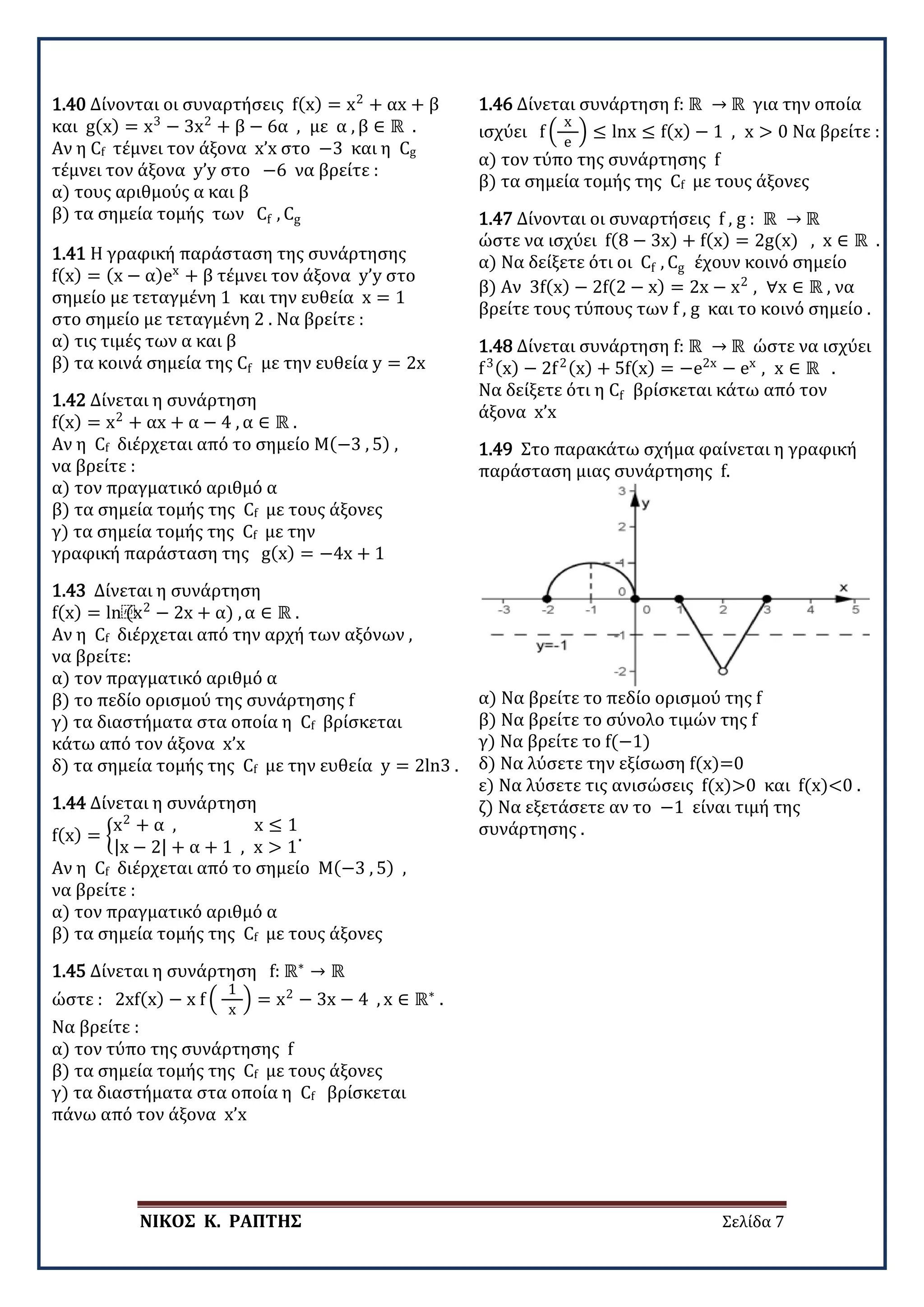 ΝΙΚΟΣ Κ. ΡΑΠΤΗΣ Σελίδα 7
1.40 Δίνονται οι συναρτήσεις f(x) = x2
+ αx + β
και g(x) = x3
− 3x2
+ β − 6α , με α , β ∈ ℝ .
Αν η Cf τέμνει τον άξονα x’x στο −3 και η Cg
τέμνει τον άξονα y’y στο −6 να βρείτε :
α) τους αριθμούς α και β
β) τα σημεία τομής των Cf , Cg
1.41 Η γραφική παράσταση της συνάρτησης
f(x) = (x − α)ex
+ β τέμνει τον άξονα y’y στο
σημείο με τεταγμένη 1 και την ευθεία x = 1
στο σημείο με τεταγμένη 2 . Να βρείτε :
α) τις τιμές των α και β
β) τα κοινά σημεία της Cf με την ευθεία y = 2x
1.42 Δίνεται η συνάρτηση
f(x) = x2
+ αx + α − 4 , α ∈ ℝ .
Αν η Cf διέρχεται από το σημείο Μ(−3 , 5) ,
να βρείτε :
α) τον πραγματικό αριθμό α
β) τα σημεία τομής της Cf με τους άξονες
γ) τα σημεία τομής της Cf με την
γραφική παράσταση της g(x) = −4x + 1
1.43 Δίνεται η συνάρτηση
f(x) = ln⁡
(x2
− 2x + α) , α ∈ ℝ .
Αν η Cf διέρχεται από την αρχή των αξόνων ,
να βρείτε:
α) τον πραγματικό αριθμό α
β) το πεδίο ορισμού της συνάρτησης f
γ) τα διαστήματα στα οποία η Cf βρίσκεται
κάτω από τον άξονα x’x
δ) τα σημεία τομής της Cf με την ευθεία y = 2ln3 .
1.44 Δίνεται η συνάρτηση
f(x) = �
x2
+ α , x ≤ 1
|x − 2| + α + 1 , x > 1
.
Αν η Cf διέρχεται από το σημείο Μ(−3 , 5) ,
να βρείτε :
α) τον πραγματικό αριθμό α
β) τα σημεία τομής της Cf με τους άξονες
1.45 Δίνεται η συνάρτηση f: ℝ∗
→ ℝ
ώστε : 2xf(x) − x f �
1
x
� = x2
− 3x − 4 , x ∈ ℝ∗
.
Να βρείτε :
α) τον τύπο της συνάρτησης f
β) τα σημεία τομής της Cf με τους άξονες
γ) τα διαστήματα στα οποία η Cf βρίσκεται
πάνω από τον άξονα x’x
1.46 Δίνεται συνάρτηση f: ℝ → ℝ για την οποία
ισχύει f �
x
e
� ≤ lnx ≤ f(x) − 1 , x > 0 Να βρείτε :
α) τον τύπο της συνάρτησης f
β) τα σημεία τομής της Cf με τους άξονες
1.47 Δίνονται οι συναρτήσεις f , g : ℝ → ℝ
ώστε να ισχύει f(8 − 3x) + f(x) = 2g(x) , x ∈ ℝ .
α) Να δείξετε ότι οι Cf , Cg έχουν κοινό σημείο
β) Αν 3f(x) − 2f(2 − x) = 2x − x2
, ∀x ∈ ℝ , να
βρείτε τους τύπους των f , g και το κοινό σημείο .
1.48 Δίνεται συνάρτηση f: ℝ → ℝ ώστε να ισχύει
f3(x) − 2f2(x) + 5f(x) = −e2x
− ex
, x ∈ ℝ .
Να δείξετε ότι η Cf βρίσκεται κάτω από τον
άξονα x’x
1.49 Στο παρακάτω σχήμα φαίνεται η γραφική
παράσταση μιας συνάρτησης f.
α) Να βρείτε το πεδίο ορισμού της f
β) Να βρείτε το σύνολο τιμών της f
γ) Να βρείτε το f(−1)
δ) Να λύσετε την εξίσωση f(x)=0
ε) Να λύσετε τις ανισώσεις f(x)>0 και f(x)<0 .
ζ) Να εξετάσετε αν το −1 είναι τιμή της
συνάρτησης .
 