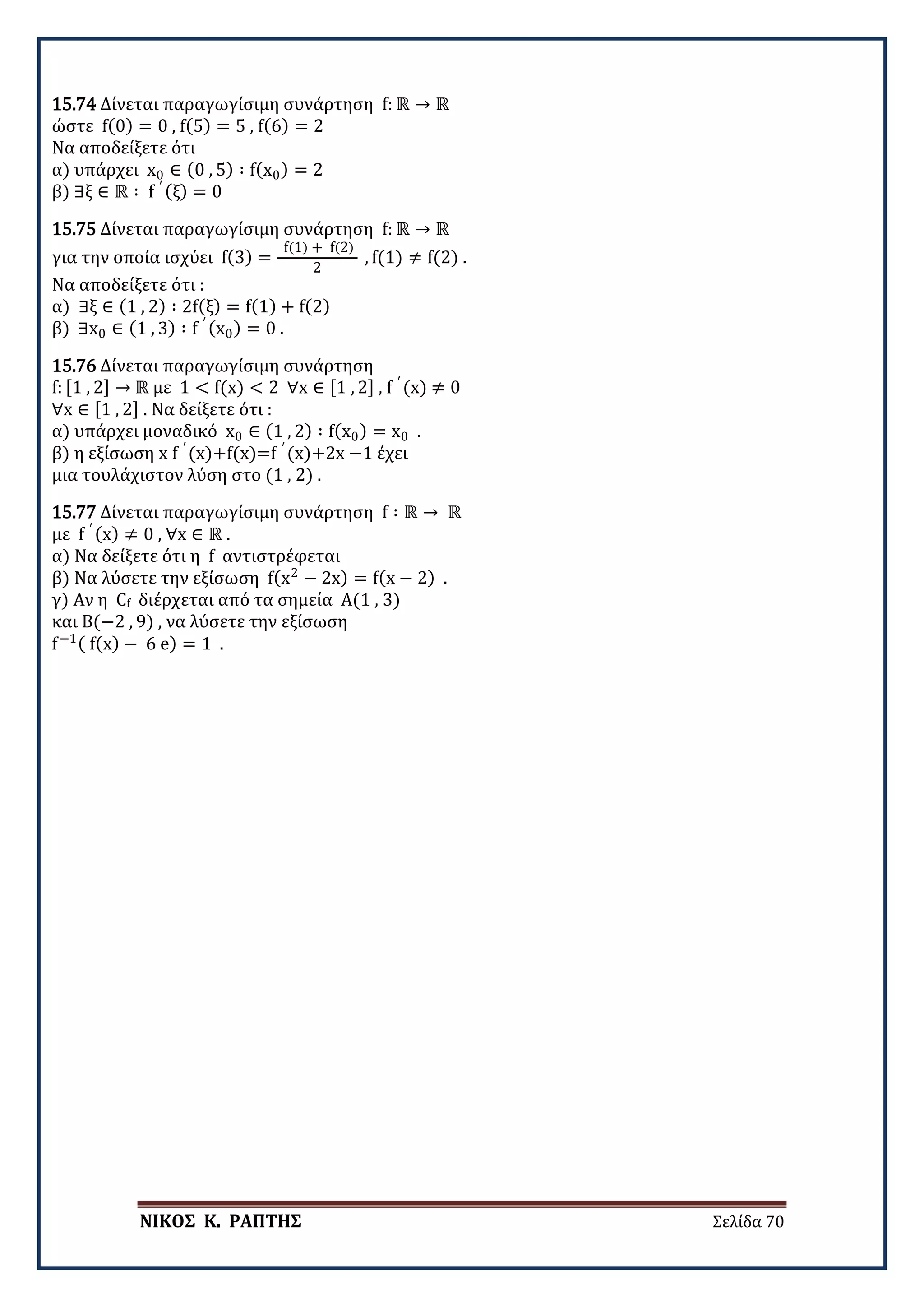 ΝΙΚΟΣ Κ. ΡΑΠΤΗΣ Σελίδα 70
15.74 Δίνεται παραγωγίσιμη συνάρτηση f: ℝ → ℝ
ώστε f(0) = 0 , f(5) = 5 , f(6) = 2
Να αποδείξετε ότι
α) υπάρχει x0 ∈ (0 , 5) ∶ f(x0) = 2
β) ∃ξ ∈ ℝ ∶ f ′ (ξ) = 0
15.75 Δίνεται παραγωγίσιμη συνάρτηση f: ℝ → ℝ
για την οποία ισχύει f(3) =
f(1) + f(2)
2
, f(1) ≠ f(2) .
Να αποδείξετε ότι :
α) ∃ξ ∈ (1 , 2) ∶ 2f(ξ) = f(1) + f(2)
β) ∃x0 ∈ (1 , 3) ∶ f ′ (x0) = 0 .
15.76 Δίνεται παραγωγίσιμη συνάρτηση
f: [1 , 2] → ℝ με 1 < f(x) < 2 ∀x ∈ [1 , 2] , f ′
(x) ≠ 0
∀x ∈ [1 , 2] . Να δείξετε ότι :
α) υπάρχει μοναδικό x0 ∈ (1 , 2) ∶ f(x0) = x0 .
β) η εξίσωση x f ′
(x)+f(x)=f ′
(x)+2x −1 έχει
μια τουλάχιστον λύση στο (1 , 2) .
15.77 Δίνεται παραγωγίσιμη συνάρτηση f ∶ ℝ → ℝ
με f ′ (x) ≠ 0 , ∀x ∈ ℝ .
α) Να δείξετε ότι η f αντιστρέφεται
β) Να λύσετε την εξίσωση f(x2
− 2x) = f(x − 2) .
γ) Αν η Cf διέρχεται από τα σημεία Α(1 , 3)
και Β(−2 , 9) , να λύσετε την εξίσωση
f−1( f(x) − 6 e) = 1 .
 