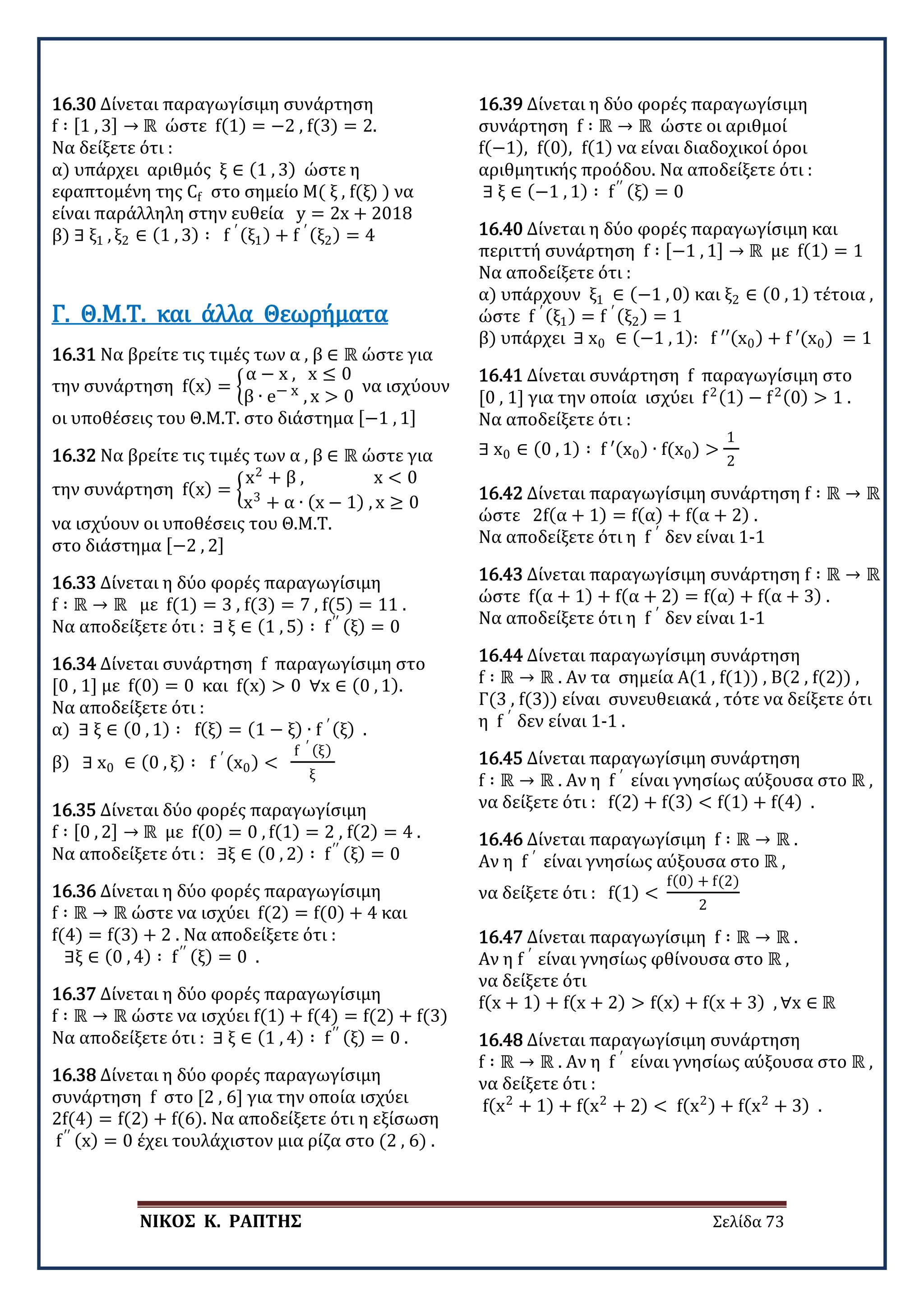 ΝΙΚΟΣ Κ. ΡΑΠΤΗΣ Σελίδα 73
16.30 Δίνεται παραγωγίσιμη συνάρτηση
f ∶ [1 , 3] → ℝ ώστε f(1) = −2 , f(3) = 2.
Να δείξετε ότι :
α) υπάρχει αριθμός ξ ∈ (1 , 3) ώστε η
εφαπτομένη της Cf στο σημείο Μ( ξ , f(ξ) ) να
είναι παράλληλη στην ευθεία y = 2x + 2018
β) ∃ ξ1 , ξ2 ∈ (1 , 3) ∶ f ′ (ξ1) + f ′ (ξ2) = 4
16.31 Να βρείτε τις τιμές των α , β ∈ ℝ ώστε για
την συνάρτηση f(x) = �
α − x , x ≤ 0
β ∙ e− x , x > 0
να ισχύουν
οι υποθέσεις του Θ.Μ.Τ. στο διάστημα [−1 , 1]
Γ. Θ.Μ.Τ. και άλλα Θεωρήματα
16.32 Να βρείτε τις τιμές των α , β ∈ ℝ ώστε για
την συνάρτηση f(x) = �
x2
+ β , x < 0
x3
+ α ∙ (x − 1) , x ≥ 0
να ισχύουν οι υποθέσεις του Θ.Μ.Τ.
στο διάστημα [−2 , 2]
16.33 Δίνεται η δύο φορές παραγωγίσιμη
f ∶ ℝ → ℝ με f(1) = 3 , f(3) = 7 , f(5) = 11 .
Να αποδείξετε ότι : ∃ ξ ∈ (1 , 5) ∶ f′′ (ξ) = 0
16.34 Δίνεται συνάρτηση f παραγωγίσιμη στο
[0 , 1] με f(0) = 0 και f(x) > 0 ∀x ∈ (0 , 1).
Να αποδείξετε ότι :
α) ∃ ξ ∈ (0 , 1) ∶ f(ξ) = (1 − ξ) ∙ f ′ (ξ) .
β) ∃ x0 ∈ (0 , ξ) ∶ f ′ (x0) <
f ′ (ξ)
ξ
16.35 Δίνεται δύο φορές παραγωγίσιμη
f ∶ [0 , 2] → ℝ με f(0) = 0 , f(1) = 2 , f(2) = 4 .
Να αποδείξετε ότι : ∃ξ ∈ (0 , 2) ∶ f′′ (ξ) = 0
16.36 Δίνεται η δύο φορές παραγωγίσιμη
f ∶ ℝ → ℝ ώστε να ισχύει f(2) = f(0) + 4 και
f(4) = f(3) + 2 . Να αποδείξετε ότι :
∃ξ ∈ (0 , 4) ∶ f′′ (ξ) = 0 .
16.37 Δίνεται η δύο φορές παραγωγίσιμη
f ∶ ℝ → ℝ ώστε να ισχύει f(1) + f(4) = f(2) + f(3)
Να αποδείξετε ότι : ∃ ξ ∈ (1 , 4) ∶ f′′ (ξ) = 0 .
16.38 Δίνεται η δύο φορές παραγωγίσιμη
συνάρτηση f στο [2 , 6] για την οποία ισχύει
2f(4) = f(2) + f(6). Να αποδείξετε ότι η εξίσωση
f′′ (x) = 0 έχει τουλάχιστον μια ρίζα στο (2 , 6) .
16.39 Δίνεται η δύο φορές παραγωγίσιμη
συνάρτηση f ∶ ℝ → ℝ ώστε οι αριθμοί
f(−1), f(0), f(1) να είναι διαδοχικοί όροι
αριθμητικής προόδου. Να αποδείξετε ότι :
∃ ξ ∈ (−1 , 1) ∶ f′′ (ξ) = 0
16.40 Δίνεται η δύο φορές παραγωγίσιμη και
περιττή συνάρτηση f ∶ [−1 , 1] → ℝ με f(1) = 1
Να αποδείξετε ότι :
α) υπάρχουν ξ1 ∈ (−1 , 0) και ξ2 ∈ (0 , 1) τέτοια ,
ώστε f ′ (ξ1) = f ′ (ξ2) = 1
β) υπάρχει ∃ x0 ∈ (−1 , 1): f ′′(x0) + f ′(x0) = 1
16.41 Δίνεται συνάρτηση f παραγωγίσιμη στο
[0 , 1] για την οποία ισχύει f2(1) − f2(0) > 1 .
Να αποδείξετε ότι :
∃ x0 ∈ (0 , 1) ∶ f ′(x0) ∙ f(x0) >
1
2
16.42 Δίνεται παραγωγίσιμη συνάρτηση f ∶ ℝ → ℝ
ώστε 2f(α + 1) = f(α) + f(α + 2) .
Να αποδείξετε ότι η f ′
δεν είναι 1-1
16.43 Δίνεται παραγωγίσιμη συνάρτηση f ∶ ℝ → ℝ
ώστε f(α + 1) + f(α + 2) = f(α) + f(α + 3) .
Να αποδείξετε ότι η f ′
δεν είναι 1-1
16.44 Δίνεται παραγωγίσιμη συνάρτηση
f ∶ ℝ → ℝ . Αν τα σημεία Α(1 , f(1)) , Β(2 , f(2)) ,
Γ(3 , f(3)) είναι συνευθειακά , τότε να δείξετε ότι
η f ′
δεν είναι 1-1 .
16.45 Δίνεται παραγωγίσιμη συνάρτηση
f ∶ ℝ → ℝ . Αν η f ′
είναι γνησίως αύξουσα στο ℝ ,
να δείξετε ότι : f(2) + f(3) < f(1) + f(4) .
16.46 Δίνεται παραγωγίσιμη f ∶ ℝ → ℝ .
Αν η f ′
είναι γνησίως αύξουσα στο ℝ ,
να δείξετε ότι : f(1) <
f(0) + f(2)
2
16.47 Δίνεται παραγωγίσιμη f ∶ ℝ → ℝ .
Αν η f ′
είναι γνησίως φθίνουσα στο ℝ ,
να δείξετε ότι
f(x + 1) + f(x + 2) > f(x) + f(x + 3) , ∀x ∈ ℝ
16.48 Δίνεται παραγωγίσιμη συνάρτηση
f ∶ ℝ → ℝ . Αν η f ′
είναι γνησίως αύξουσα στο ℝ ,
να δείξετε ότι :
f(x2
+ 1) + f(x2
+ 2) < f(x2) + f(x2
+ 3) .
 