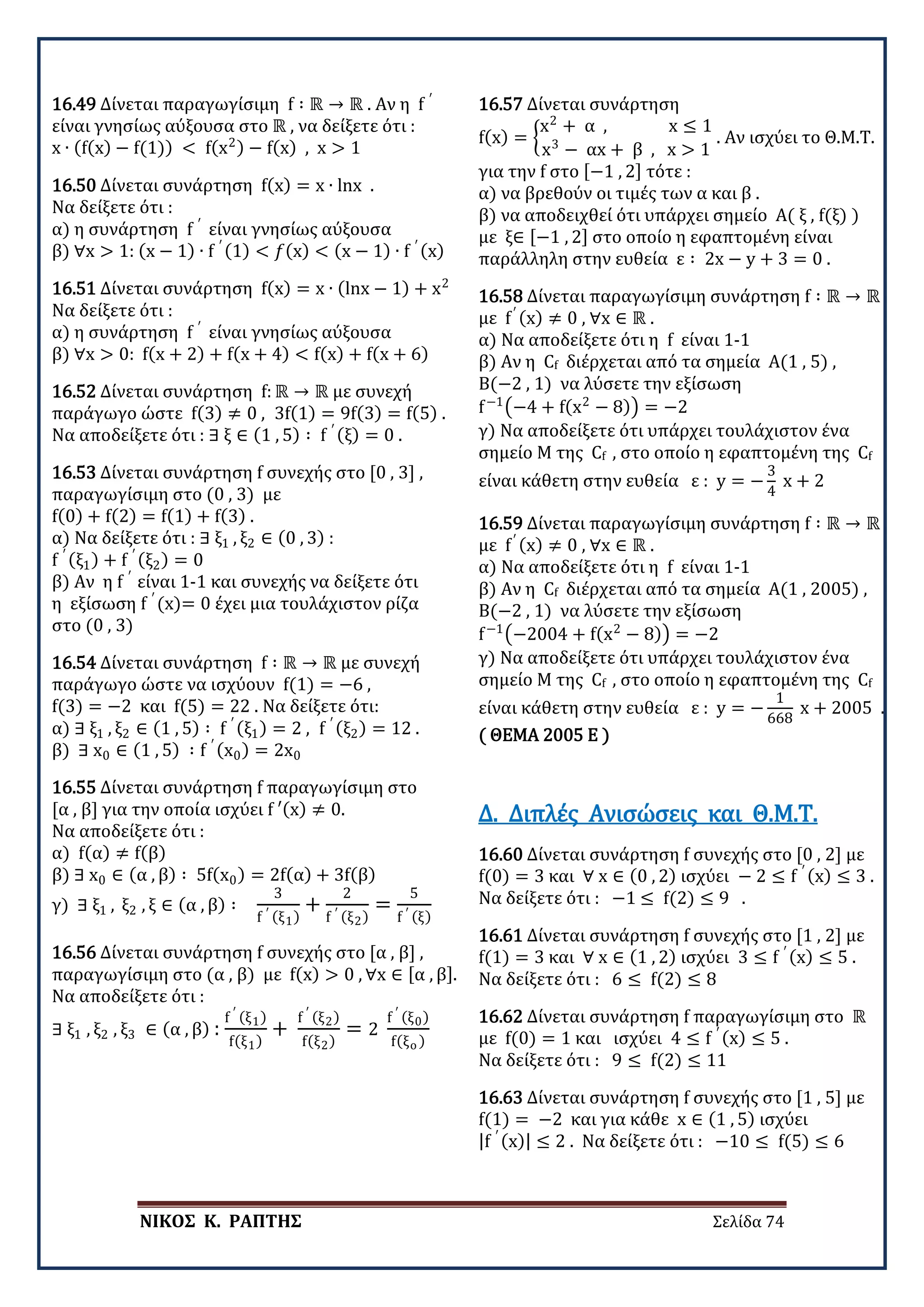 ΝΙΚΟΣ Κ. ΡΑΠΤΗΣ Σελίδα 74
16.49 Δίνεται παραγωγίσιμη f ∶ ℝ → ℝ . Αν η f ′
είναι γνησίως αύξουσα στο ℝ , να δείξετε ότι :
x ∙ (f(x) − f(1)) < f(x2) − f(x) , x > 1
16.50 Δίνεται συνάρτηση f(x) = x ∙ lnx .
Να δείξετε ότι :
α) η συνάρτηση f ′
είναι γνησίως αύξουσα
β) ∀x > 1: (x − 1) ∙ f ′ (1) < 𝑓𝑓(x) < (x − 1) ∙ f ′ (x)
16.51 Δίνεται συνάρτηση f(x) = x ∙ (lnx − 1) + x2
Να δείξετε ότι :
α) η συνάρτηση f ′
είναι γνησίως αύξουσα
β) ∀x > 0: f(x + 2) + f(x + 4) < f(x) + f(x + 6)
16.52 Δίνεται συνάρτηση f: ℝ → ℝ με συνεχή
παράγωγο ώστε f(3) ≠ 0 , 3f(1) = 9f(3) = f(5) .
Να αποδείξετε ότι : ∃ ξ ∈ (1 , 5) ∶ f ′ (ξ) = 0 .
16.53 Δίνεται συνάρτηση f συνεχής στο [0 , 3] ,
παραγωγίσιμη στο (0 , 3) με
f(0) + f(2) = f(1) + f(3) .
α) Να δείξετε ότι : ∃ ξ1 , ξ2 ∈ (0 , 3) :
f ′ (ξ1) + f ′ (ξ2) = 0
β) Αν η f ′
είναι 1-1 και συνεχής να δείξετε ότι
η εξίσωση f ′
(x)= 0 έχει μια τουλάχιστον ρίζα
στο (0 , 3)
16.54 Δίνεται συνάρτηση f ∶ ℝ → ℝ με συνεχή
παράγωγο ώστε να ισχύουν f(1) = −6 ,
f(3) = −2 και f(5) = 22 . Να δείξετε ότι:
α) ∃ ξ1 , ξ2 ∈ (1 , 5) ∶ f ′ (ξ1) = 2 , f ′ (ξ2) = 12 .
β) ∃ x0 ∈ (1 , 5) ∶ f ′ (x0) = 2x0
16.55 Δίνεται συνάρτηση f παραγωγίσιμη στο
[α , β] για την οποία ισχύει f ′(x) ≠ 0.
Να αποδείξετε ότι :
α) f(α) ≠ f(β)
β) ∃ x0 ∈ (α , β) ∶ 5f(x0) = 2f(α) + 3f(β)
γ) ∃ ξ1 , ξ2 , ξ ∈ (α , β) ∶
3
f ′ (ξ1)
+
2
f ′ (ξ2)
=
5
f ′ (ξ)
16.56 Δίνεται συνάρτηση f συνεχής στο [α , β] ,
παραγωγίσιμη στο (α , β) με f(x) > 0 , ∀x ∈ [α , β].
Να αποδείξετε ότι :
∃ ξ1 , ξ2 , ξ3 ∈ (α , β) :
f ′ (ξ1)
f(ξ1)
+
f ′ (ξ2)
f(ξ2)
= 2
f ′ (ξ0)
f(ξο )
16.57 Δίνεται συνάρτηση
f(x) = �
x2
+ α , x ≤ 1
x3
− αx + β , x > 1
. Αν ισχύει το Θ.Μ.Τ.
για την f στο [−1 , 2] τότε :
α) να βρεθούν οι τιμές των α και β .
β) να αποδειχθεί ότι υπάρχει σημείο Α( ξ , f(ξ) )
με ξ∈ [−1 , 2] στο οποίο η εφαπτομένη είναι
παράλληλη στην ευθεία ε ∶ 2x − y + 3 = 0 .
16.58 Δίνεται παραγωγίσιμη συνάρτηση f ∶ ℝ → ℝ
με f′ (x) ≠ 0 , ∀x ∈ ℝ .
α) Να αποδείξετε ότι η f είναι 1-1
β) Αν η Cf διέρχεται από τα σημεία Α(1 , 5) ,
Β(−2 , 1) να λύσετε την εξίσωση
f−1
�−4 + f(x2
− 8)� = −2
γ) Να αποδείξετε ότι υπάρχει τουλάχιστον ένα
σημείο Μ της Cf , στο οποίο η εφαπτομένη της Cf
είναι κάθετη στην ευθεία ε : y = −
3
4
x + 2
16.59 Δίνεται παραγωγίσιμη συνάρτηση f ∶ ℝ → ℝ
με f′ (x) ≠ 0 , ∀x ∈ ℝ .
α) Να αποδείξετε ότι η f είναι 1-1
β) Αν η Cf διέρχεται από τα σημεία Α(1 , 2005) ,
Β(−2 , 1) να λύσετε την εξίσωση
f−1
�−2004 + f(x2
− 8)� = −2
γ) Να αποδείξετε ότι υπάρχει τουλάχιστον ένα
σημείο Μ της Cf , στο οποίο η εφαπτομένη της Cf
είναι κάθετη στην ευθεία ε : y = −
1
668
x + 2005 .
( ΘΕΜΑ 2005 Ε )
16.60 Δίνεται συνάρτηση f συνεχής στο [0 , 2] με
f(0) = 3 και ∀ x ∈ (0 , 2) ισχύει − 2 ≤ f ′ (x) ≤ 3 .
Να δείξετε ότι : −1 ≤ f(2) ≤ 9 .
Δ. Διπλές Ανισώσεις και Θ.Μ.Τ.
16.61 Δίνεται συνάρτηση f συνεχής στο [1 , 2] με
f(1) = 3 και ∀ x ∈ (1 , 2) ισχύει 3 ≤ f ′ (x) ≤ 5 .
Να δείξετε ότι : 6 ≤ f(2) ≤ 8
16.62 Δίνεται συνάρτηση f παραγωγίσιμη στο ℝ
με f(0) = 1 και ισχύει 4 ≤ f ′ (x) ≤ 5 .
Να δείξετε ότι : 9 ≤ f(2) ≤ 11
16.63 Δίνεται συνάρτηση f συνεχής στο [1 , 5] με
f(1) = −2 και για κάθε x ∈ (1 , 5) ισχύει
|f ′ (x)| ≤ 2 . Να δείξετε ότι : −10 ≤ f(5) ≤ 6
 