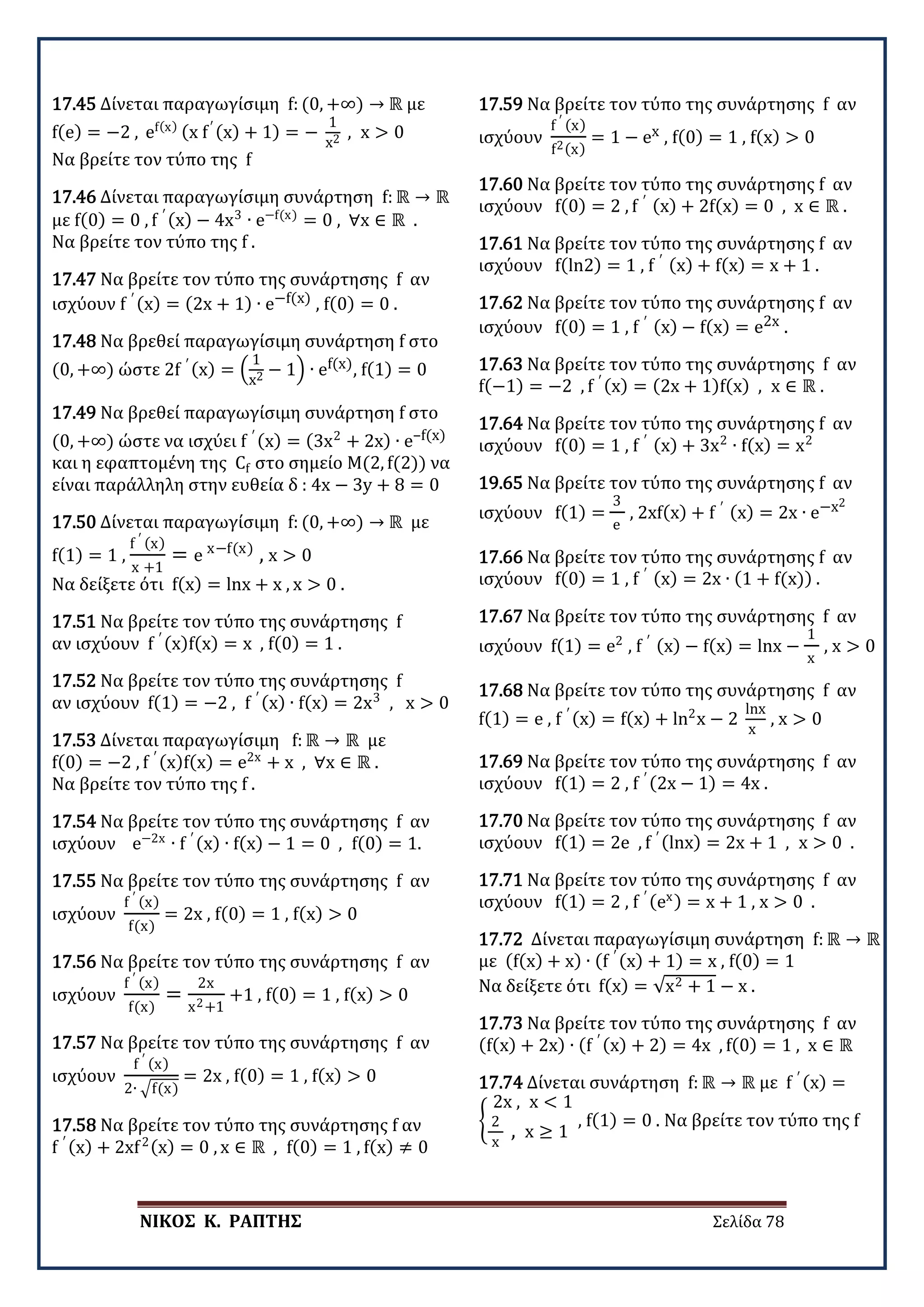 ΝΙΚΟΣ Κ. ΡΑΠΤΗΣ Σελίδα 78
17.45 Δίνεται παραγωγίσιμη f: (0, +∞) → ℝ με
f(e) = −2 , ef(x) (x f′ (x) + 1) = −
1
x2 , x > 0
Να βρείτε τον τύπο της f
17.46 Δίνεται παραγωγίσιμη συνάρτηση f: ℝ → ℝ
με f(0) = 0 , f ′ (x) − 4x3
∙ e−f(x)
= 0 , ∀x ∈ ℝ .
Να βρείτε τον τύπο της f .
17.47 Να βρείτε τον τύπο της συνάρτησης f αν
ισχύουν f ′ (x) = (2x + 1) ∙ e−f(x) , f(0) = 0 .
17.48 Να βρεθεί παραγωγίσιμη συνάρτηση f στο
(0, +∞) ώστε 2f ′ (x) = �
1
x2 − 1� ∙ ef(x), f(1) = 0
17.49 Να βρεθεί παραγωγίσιμη συνάρτηση f στο
(0, +∞) ώστε να ισχύει f ′ (x) = (3x2
+ 2x) ∙ e–f(x)
και η εφαπτομένη της Cf στο σημείο Μ(2, f(2)) να
είναι παράλληλη στην ευθεία δ : 4x − 3y + 8 = 0
17.50 Δίνεται παραγωγίσιμη f: (0, +∞) → ℝ με
f(1) = 1 ,
f ′ (x)
x +1
= e x−f(x)
, x > 0
Να δείξετε ότι f(x) = lnx + x , x > 0 .
17.51 Να βρείτε τον τύπο της συνάρτησης f
αν ισχύουν f ′ (x)f(x) = x , f(0) = 1 .
17.52 Να βρείτε τον τύπο της συνάρτησης f
αν ισχύουν f(1) = −2 , f ′ (x) ∙ f(x) = 2x3
, x > 0
17.53 Δίνεται παραγωγίσιμη f: ℝ → ℝ με
f(0) = −2 , f ′ (x)f(x) = e2x
+ x , ∀x ∈ ℝ .
Να βρείτε τον τύπο της f .
17.54 Να βρείτε τον τύπο της συνάρτησης f αν
ισχύουν e−2x
∙ f ′ (x) ∙ f(x) − 1 = 0 , f(0) = 1.
17.55 Να βρείτε τον τύπο της συνάρτησης f αν
ισχύουν
f ′ (x)
f(x)
= 2x , f(0) = 1 , f(x) > 0
17.56 Να βρείτε τον τύπο της συνάρτησης f αν
ισχύουν
f ′ (x)
f(x)
=
2x
x2+1
+1 , f(0) = 1 , f(x) > 0
17.57 Να βρείτε τον τύπο της συνάρτησης f αν
ισχύουν
f ′ (x)
2∙ �f(x)
= 2x , f(0) = 1 , f(x) > 0
17.58 Να βρείτε τον τύπο της συνάρτησης f αν
f ′ (x) + 2xf2(x) = 0 , x ∈ ℝ , f(0) = 1 , f(x) ≠ 0
17.59 Να βρείτε τον τύπο της συνάρτησης f αν
ισχύουν
f ′ (x)
f2(x)
= 1 − ex , f(0) = 1 , f(x) > 0
17.60 Να βρείτε τον τύπο της συνάρτησης f αν
ισχύουν f(0) = 2 , f ′ (x) + 2f(x) = 0 , x ∈ ℝ .
17.61 Να βρείτε τον τύπο της συνάρτησης f αν
ισχύουν f(ln2) = 1 , f ′ (x) + f(x) = x + 1 .
17.62 Να βρείτε τον τύπο της συνάρτησης f αν
ισχύουν f(0) = 1 , f ′ (x) − f(x) = e2x .
17.63 Να βρείτε τον τύπο της συνάρτησης f αν
f(−1) = −2 , f ′ (x) = (2x + 1)f(x) , x ∈ ℝ .
17.64 Να βρείτε τον τύπο της συνάρτησης f αν
ισχύουν f(0) = 1 , f ′ (x) + 3x2
∙ f(x) = x2
19.65 Να βρείτε τον τύπο της συνάρτησης f αν
ισχύουν f(1) =
3
e
, 2xf(x) + f ′ (x) = 2x ∙ e−x2
17.66 Να βρείτε τον τύπο της συνάρτησης f αν
ισχύουν f(0) = 1 , f ′ (x) = 2x ∙ (1 + f(x)) .
17.67 Να βρείτε τον τύπο της συνάρτησης f αν
ισχύουν f(1) = e2
, f ′ (x) − f(x) = lnx −
1
x
, x > 0 .
17.68 Να βρείτε τον τύπο της συνάρτησης f αν
f(1) = e , f ′ (x) = f(x) + ln2
x − 2
lnx
x
, x > 0
17.69 Να βρείτε τον τύπο της συνάρτησης f αν
ισχύουν f(1) = 2 , f ′ (2x − 1) = 4x .
17.70 Να βρείτε τον τύπο της συνάρτησης f αν
ισχύουν f(1) = 2e , f ′ (lnx) = 2x + 1 , x > 0 .
17.71 Να βρείτε τον τύπο της συνάρτησης f αν
ισχύουν f(1) = 2 , f ′ (ex) = x + 1 , x > 0 .
17.72 Δίνεται παραγωγίσιμη συνάρτηση f: ℝ → ℝ
με (f(x) + x) ∙ (f ′ (x) + 1) = x , f(0) = 1
Να δείξετε ότι f(x) = √x2 + 1 − x .
17.73 Να βρείτε τον τύπο της συνάρτησης f αν
(f(x) + 2x) ∙ (f ′ (x) + 2) = 4x , f(0) = 1 , x ∈ ℝ
17.74 Δίνεται συνάρτηση f: ℝ → ℝ με f ′ (x) =
�
2x , x < 1
2
x
, x ≥ 1
, f(1) = 0 . Να βρείτε τον τύπο της f
 