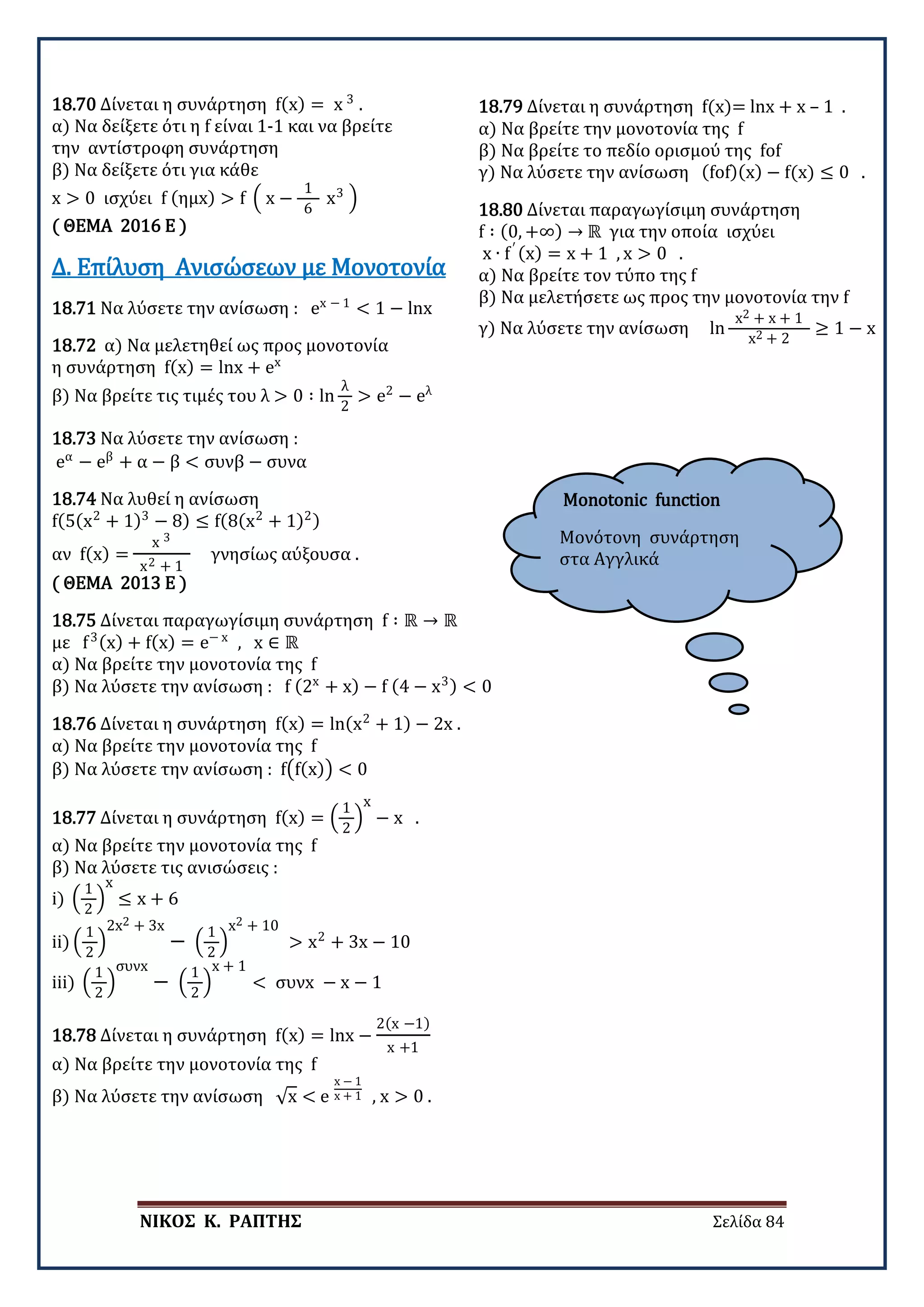 ΝΙΚΟΣ Κ. ΡΑΠΤΗΣ Σελίδα 84
Monotonic function
Μονότονη συνάρτηση
στα Αγγλικά
18.70 Δίνεται η συνάρτηση f(x) = x 3
.
α) Να δείξετε ότι η f είναι 1-1 και να βρείτε
την αντίστροφη συνάρτηση
β) Να δείξετε ότι για κάθε
x > 0 ισχύει f (ημx) > f � x −
1
6
x3
�
( ΘΕΜΑ 2016 Ε )
18.71 Να λύσετε την ανίσωση : ex − 1
< 1 − lnx
Δ. Επίλυση Ανισώσεων με Μονοτονία
18.72 α) Να μελετηθεί ως προς μονοτονία
η συνάρτηση f(x) = lnx + ex
β) Να βρείτε τις τιμές του λ > 0 ∶ ln
λ
2
> e2
− eλ
18.73 Να λύσετε την ανίσωση :
eα
− eβ
+ α − β < συνβ − συνα
18.74 Να λυθεί η ανίσωση
f(5(x2
+ 1)3
− 8) ≤ f(8(x2
+ 1)2)
αν f(x) =
x 3
x2 + 1
γνησίως αύξουσα .
( ΘΕΜΑ 2013 Ε )
18.75 Δίνεται παραγωγίσιμη συνάρτηση f ∶ ℝ → ℝ
με f3(x) + f(x) = e− x
, x ∈ ℝ
α) Να βρείτε την μονοτονία της f
β) Να λύσετε την ανίσωση : f (2x
+ x) − f (4 − x3) < 0
18.76 Δίνεται η συνάρτηση f(x) = ln(x2
+ 1) − 2x .
α) Να βρείτε την μονοτονία της f
β) Να λύσετε την ανίσωση : f�f(x)� < 0
18.77 Δίνεται η συνάρτηση f(x) = �
1
2
�
x
− x .
α) Να βρείτε την μονοτονία της f
β) Να λύσετε τις ανισώσεις :
i) �
1
2
�
x
≤ x + 6
ii) �
1
2
�
2x2 + 3x
− �
1
2
�
x2 + 10
> x2
+ 3x − 10
iii) �
1
2
�
συνx
− �
1
2
�
x + 1
< συνx − x − 1
18.78 Δίνεται η συνάρτηση f(x) = lnx −
2(x −1)
x +1
α) Να βρείτε την μονοτονία της f
β) Να λύσετε την ανίσωση √x < e
x − 1
x + 1 , x > 0 .
18.79 Δίνεται η συνάρτηση f(x)= lnx + x – 1 .
α) Να βρείτε την μονοτονία της f
β) Να βρείτε το πεδίο ορισμού της fof
γ) Να λύσετε την ανίσωση (fof)(x) − f(x) ≤ 0 .
18.80 Δίνεται παραγωγίσιμη συνάρτηση
f ∶ (0, +∞) → ℝ για την οποία ισχύει
x ∙ f′ (x) = x + 1 , x > 0 .
α) Να βρείτε τον τύπο της f
β) Να μελετήσετε ως προς την μονοτονία την f
γ) Να λύσετε την ανίσωση ln
x2 + x + 1
x2 + 2
≥ 1 − x
 