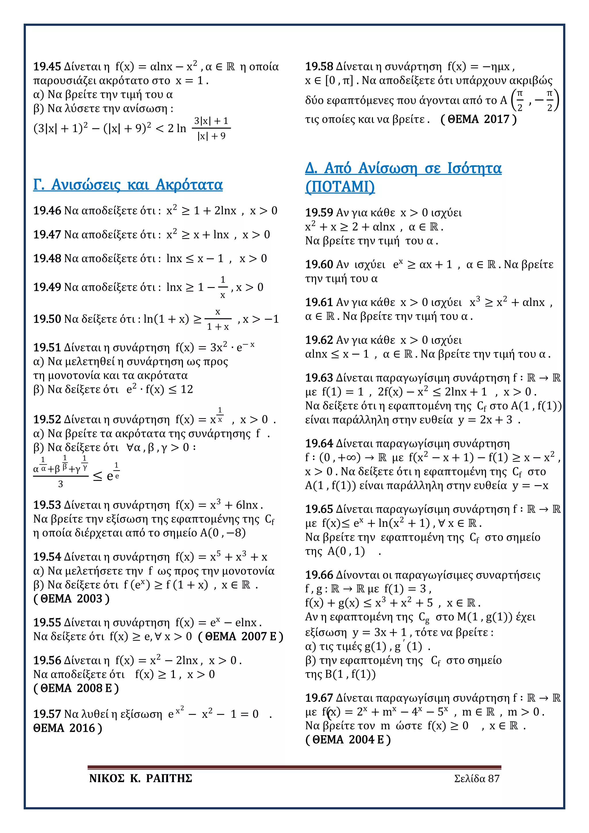 ΝΙΚΟΣ Κ. ΡΑΠΤΗΣ Σελίδα 87
19.45 Δίνεται η f(x) = αlnx − x2
, α ∈ ℝ η οποία
παρουσιάζει ακρότατο στο x = 1 .
α) Να βρείτε την τιμή του α
β) Να λύσετε την ανίσωση :
(3|x| + 1)2
− (|x| + 9)2
< 2 ln
3|x| + 1
|x| + 9
19.46 Να αποδείξετε ότι : x2
≥ 1 + 2lnx , x > 0
Γ. Ανισώσεις και Ακρότατα
19.47 Να αποδείξετε ότι : x2
≥ x + lnx , x > 0
19.48 Να αποδείξετε ότι : lnx ≤ x − 1 , x > 0
19.49 Να αποδείξετε ότι : lnx ≥ 1 −
1
x
, x > 0
19.50 Να δείξετε ότι : ln(1 + x) ≥
x
1 + x
, x > −1
19.51 Δίνεται η συνάρτηση f(x) = 3x2
∙ e− x
α) Να μελετηθεί η συνάρτηση ως προς
τη μονοτονία και τα ακρότατα
β) Να δείξετε ότι e2
∙ f(x) ≤ 12
19.52 Δίνεται η συνάρτηση f(x) = x
1
x , x > 0 .
α) Να βρείτε τα ακρότατα της συνάρτησης f .
β) Να δείξετε ότι ∀α , β , γ > 0 ∶
α
1
α +β
1
β +γ
1
γ
3
≤ e
1
e
19.53 Δίνεται η συνάρτηση f(x) = x3
+ 6lnx .
Να βρείτε την εξίσωση της εφαπτομένης της Cf
η οποία διέρχεται από το σημείο Α(0 , −8)
19.54 Δίνεται η συνάρτηση f(x) = x5
+ x3
+ x
α) Να μελετήσετε την f ως προς την μονοτονία
β) Να δείξετε ότι f (ex) ≥ f (1 + x) , x ∈ ℝ .
( ΘΕΜΑ 2003 )
19.55 Δίνεται η συνάρτηση f(x) = ex
− elnx .
Να δείξετε ότι f(x) ≥ e, ∀ x > 0 ( ΘΕΜΑ 2007 Ε )
19.56 Δίνεται η f(x) = x2
− 2lnx , x > 0 .
Να αποδείξετε ότι f(x) ≥ 1 , x > 0
( ΘΕΜΑ 2008 Ε )
19.57 Να λυθεί η εξίσωση e x2
− x2
− 1 = 0 . (
ΘΕΜΑ 2016 )
19.58 Δίνεται η συνάρτηση f(x) = −ημx ,
x ∈ [0 , π] . Να αποδείξετε ότι υπάρχουν ακριβώς
δύο εφαπτόμενες που άγονται από το Α �
π
2
, −
π
2
� ,
τις οποίες και να βρείτε . ( ΘΕΜΑ 2017 )
19.59 Αν για κάθε x > 0 ισχύει
x2
+ x ≥ 2 + αlnx , α ∈ ℝ .
Να βρείτε την τιμή του α .
Δ. Από Ανίσωση σε Ισότητα
(ΠΟΤΑΜΙ)
19.60 Αν ισχύει ex
≥ αx + 1 , α ∈ ℝ . Να βρείτε
την τιμή του α
19.61 Αν για κάθε x > 0 ισχύει x3
≥ x2
+ αlnx ,
α ∈ ℝ . Να βρείτε την τιμή του α .
19.62 Αν για κάθε x > 0 ισχύει
αlnx ≤ x − 1 , α ∈ ℝ . Να βρείτε την τιμή του α .
19.63 Δίνεται παραγωγίσιμη συνάρτηση f ∶ ℝ → ℝ
με f(1) = 1 , 2f(x) − x2
≤ 2lnx + 1 , x > 0 .
Να δείξετε ότι η εφαπτομένη της Cf στο Α(1 , f(1))
είναι παράλληλη στην ευθεία y = 2x + 3 .
19.64 Δίνεται παραγωγίσιμη συνάρτηση
f ∶ (0 , +∞) → ℝ με f(x2
− x + 1) − f(1) ≥ x − x2
,
x > 0 . Να δείξετε ότι η εφαπτομένη της Cf στο
Α(1 , f(1)) είναι παράλληλη στην ευθεία y = −x
19.65 Δίνεται παραγωγίσιμη συνάρτηση f ∶ ℝ → ℝ
με f(x)≤ ex
+ ln(x2
+ 1) , ∀ x ∈ ℝ .
Να βρείτε την εφαπτομένη της Cf στο σημείο
της Α(0 , 1) .
19.66 Δίνονται οι παραγωγίσιμες συναρτήσεις
f , g : ℝ → ℝ με f(1) = 3 ,
f(x) + g(x) ≤ x3
+ x2
+ 5 , x ∈ ℝ .
Αν η εφαπτομένη της Cg στο Μ(1 , g(1)) έχει
εξίσωση y = 3x + 1 , τότε να βρείτε :
α) τις τιμές g(1) , g ′
(1) .
β) την εφαπτομένη της Cf στο σημείο
της Β(1 , f(1))
19.67 Δίνεται παραγωγίσιμη συνάρτηση f ∶ ℝ → ℝ
με f(x) = 2x
+ mx
− 4x
− 5x
, m ∈ ℝ , m > 0 .
Να βρείτε τον m ώστε f(x) ≥ 0 , x ∈ ℝ .
( ΘΕΜΑ 2004 Ε )
 