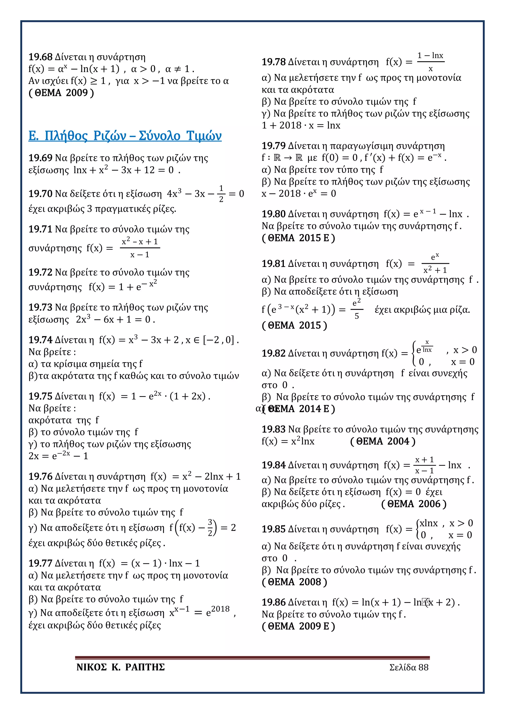 ΝΙΚΟΣ Κ. ΡΑΠΤΗΣ Σελίδα 88
19.68 Δίνεται η συνάρτηση
f(x) = αx
− ln(x + 1) , α > 0 , α ≠ 1 .
Αν ισχύει f(x) ≥ 1 , για x > −1 να βρείτε το α
( ΘΕΜΑ 2009 )
19.69 Να βρείτε το πλήθος των ριζών της
εξίσωσης lnx + x2
− 3x + 12 = 0 .
Ε. Πλήθος Ριζών – Σύνολο Τιμών
19.70 Να δείξετε ότι η εξίσωση 4x3
− 3x −
1
2
= 0
έχει ακριβώς 3 πραγματικές ρίζες.
19.71 Να βρείτε το σύνολο τιμών της
συνάρτησης f(x) =
x2 – x + 1
x − 1
19.72 Να βρείτε το σύνολο τιμών της
συνάρτησης f(x) = 1 + e− x2
19.73 Να βρείτε το πλήθος των ριζών της
εξίσωσης 2x3
− 6x + 1 = 0 .
19.74 Δίνεται η f(x) = x3
− 3x + 2 , x ∈ [−2 , 0] .
Να βρείτε :
α) τα κρίσιμα σημεία της f
β)τα ακρότατα της f καθώς και το σύνολο τιμών
19.75 Δίνεται η f(x) = 1 − e2x
∙ (1 + 2x) .
Να βρείτε : α) τα
ακρότατα της f
β) το σύνολο τιμών της f
γ) το πλήθος των ριζών της εξίσωσης
2x = e−2x
− 1
19.76 Δίνεται η συνάρτηση f(x) = x2
− 2lnx + 1
α) Να μελετήσετε την f ως προς τη μονοτονία
και τα ακρότατα
β) Να βρείτε το σύνολο τιμών της f
γ) Να αποδείξετε ότι η εξίσωση f �f(x) −
3
2
� = 2
έχει ακριβώς δύο θετικές ρίζες .
19.77 Δίνεται η f(x) = (x − 1) ∙ lnx − 1
α) Να μελετήσετε την f ως προς τη μονοτονία
και τα ακρότατα
β) Να βρείτε το σύνολο τιμών της f
γ) Να αποδείξετε ότι η εξίσωση xx−1
= e2018
,
έχει ακριβώς δύο θετικές ρίζες
19.78 Δίνεται η συνάρτηση f(x) =
1 − lnx
x
α) Να μελετήσετε την f ως προς τη μονοτονία
και τα ακρότατα
β) Να βρείτε το σύνολο τιμών της f
γ) Να βρείτε το πλήθος των ριζών της εξίσωσης
1 + 2018 ∙ x = lnx
19.79 Δίνεται η παραγωγίσιμη συνάρτηση
f ∶ ℝ → ℝ με f(0) = 0 , f ′(x) + f(x) = e−x
.
α) Να βρείτε τον τύπο της f
β) Να βρείτε το πλήθος των ριζών της εξίσωσης
x − 2018 ∙ ex
= 0
19.80 Δίνεται η συνάρτηση f(x) = e x − 1
− lnx .
Να βρείτε το σύνολο τιμών της συνάρτησης f .
( ΘΕΜΑ 2015 Ε )
19.81 Δίνεται η συνάρτηση f(x) =
ex
x2 + 1
α) Να βρείτε το σύνολο τιμών της συνάρτησης f .
β) Να αποδείξετε ότι η εξίσωση
f �e 3 − x(x2
+ 1)� =
e2
5
έχει ακριβώς μια ρίζα.
( ΘΕΜΑ 2015 )
19.82 Δίνεται η συνάρτηση f(x) = �e
x
lnx , x > 0
0 , x = 0
α) Να δείξετε ότι η συνάρτηση f είναι συνεχής
στο 0 .
β) Να βρείτε το σύνολο τιμών της συνάρτησης f
( ΘΕΜΑ 2014 Ε )
19.83 Να βρείτε το σύνολο τιμών της συνάρτησης
f(x) = x2
lnx ( ΘΕΜΑ 2004 )
19.84 Δίνεται η συνάρτηση f(x) =
x + 1
x − 1
− lnx .
α) Να βρείτε το σύνολο τιμών της συνάρτησης f .
β) Να δείξετε ότι η εξίσωση f(x) = 0 έχει
ακριβώς δύο ρίζες . ( ΘΕΜΑ 2006 )
19.85 Δίνεται η συνάρτηση f(x) = �
xlnx , x > 0
0 , x = 0
α) Να δείξετε ότι η συνάρτηση f είναι συνεχής
στο 0 .
β) Να βρείτε το σύνολο τιμών της συνάρτησης f .
( ΘΕΜΑ 2008 )
19.86 Δίνεται η f(x) = ln(x + 1) − ln⁡
(x + 2) .
Να βρείτε το σύνολο τιμών της f .
( ΘΕΜΑ 2009 Ε )
 