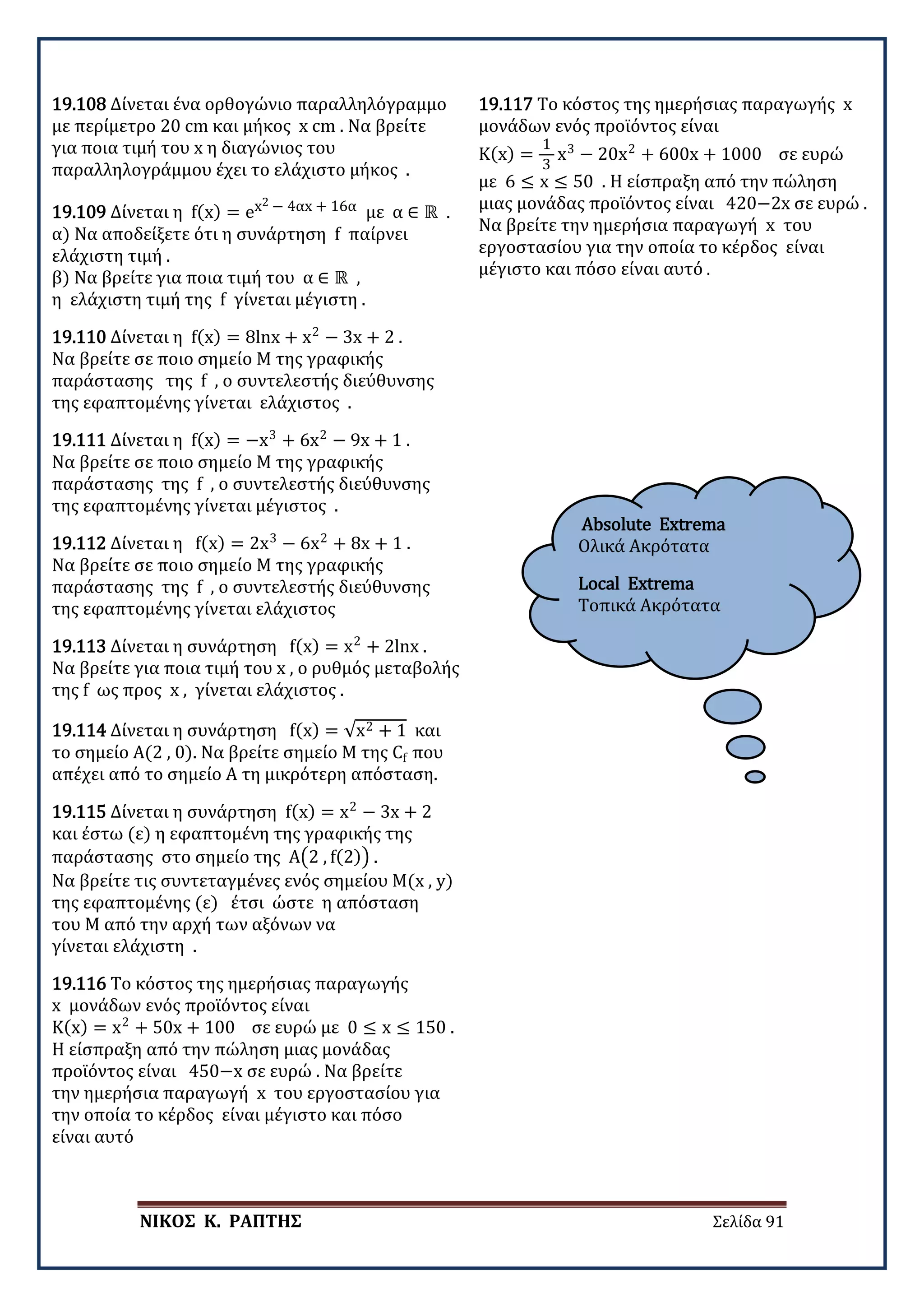 ΝΙΚΟΣ Κ. ΡΑΠΤΗΣ Σελίδα 91
Absolute Extrema
Ολικά Ακρότατα
Local Extrema
Τοπικά Ακρότατα
19.108 Δίνεται ένα ορθογώνιο παραλληλόγραμμο
με περίμετρο 20 cm και μήκος x cm . Να βρείτε
για ποια τιμή του x η διαγώνιος του
παραλληλογράμμου έχει το ελάχιστο μήκος .
19.109 Δίνεται η f(x) = ex2 − 4αx + 16α με α ∈ ℝ .
α) Να αποδείξετε ότι η συνάρτηση f παίρνει
ελάχιστη τιμή .
β) Να βρείτε για ποια τιμή του α ∈ ℝ ,
η ελάχιστη τιμή της f γίνεται μέγιστη .
19.110 Δίνεται η f(x) = 8lnx + x2
− 3x + 2 .
Να βρείτε σε ποιο σημείο Μ της γραφικής
παράστασης της f , ο συντελεστής διεύθυνσης
της εφαπτομένης γίνεται ελάχιστος .
19.111 Δίνεται η f(x) = −x3
+ 6x2
− 9x + 1 .
Να βρείτε σε ποιο σημείο Μ της γραφικής
παράστασης της f , ο συντελεστής διεύθυνσης
της εφαπτομένης γίνεται μέγιστος .
19.112 Δίνεται η f(x) = 2x3
− 6x2
+ 8x + 1 .
Να βρείτε σε ποιο σημείο Μ της γραφικής
παράστασης της f , ο συντελεστής διεύθυνσης
της εφαπτομένης γίνεται ελάχιστος
19.113 Δίνεται η συνάρτηση f(x) = x2
+ 2lnx .
Να βρείτε για ποια τιμή του x , ο ρυθμός μεταβολής
της f ως προς x , γίνεται ελάχιστος .
19.114 Δίνεται η συνάρτηση f(x) = √x2 + 1 και
το σημείο Α(2 , 0). Να βρείτε σημείο Μ της Cf που
απέχει από το σημείο Α τη μικρότερη απόσταση.
19.115 Δίνεται η συνάρτηση f(x) = x2
− 3x + 2
και έστω (ε) η εφαπτομένη της γραφικής της
παράστασης στο σημείο της A�2 , f(2)� .
Να βρείτε τις συντεταγμένες ενός σημείου M(x , y)
της εφαπτομένης (ε) έτσι ώστε η απόσταση
του Μ από την αρχή των αξόνων να
γίνεται ελάχιστη .
19.116 Το κόστος της ημερήσιας παραγωγής
x μονάδων ενός προϊόντος είναι
K(x) = x2
+ 50x + 100 σε ευρώ με 0 ≤ x ≤ 150 .
Η είσπραξη από την πώληση μιας μονάδας
προϊόντος είναι 450−x σε ευρώ . Να βρείτε
την ημερήσια παραγωγή x του εργοστασίου για
την οποία το κέρδος είναι μέγιστο και πόσο
είναι αυτό
19.117 Το κόστος της ημερήσιας παραγωγής x
μονάδων ενός προϊόντος είναι
K(x) =
1
3
x3
− 20x2
+ 600x + 1000 σε ευρώ
με 6 ≤ x ≤ 50 . Η είσπραξη από την πώληση
μιας μονάδας προϊόντος είναι 420−2x σε ευρώ .
Να βρείτε την ημερήσια παραγωγή x του
εργοστασίου για την οποία το κέρδος είναι
μέγιστο και πόσο είναι αυτό .
 