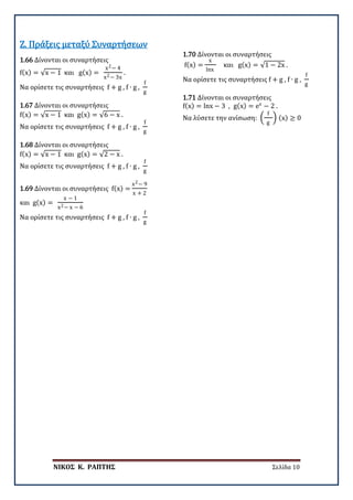 ΝΙΚΟΣ Κ. ΡΑΠΤΗΣ Σελίδα 10
1.66 Δίνονται οι συναρτήσεις
f(x) = √x − 1 και g(x) =
x2− 4
x2− 3x
.
Να ορίσετε τις συναρτήσεις f + g , f ∙ g ,
f
g
Ζ. Πράξεις μεταξύ Συναρτήσεων
1.67 Δίνονται οι συναρτήσεις
f(x) = √x − 1 και g(x) = √6 − x .
Να ορίσετε τις συναρτήσεις f + g , f ∙ g ,
f
g
1.68 Δίνονται οι συναρτήσεις
f(x) = √x − 1 και g(x) = √2 − x .
Να ορίσετε τις συναρτήσεις f + g , f ∙ g ,
f
g
1.69 Δίνονται οι συναρτήσεις f(x) =
x2− 9
x + 2
και g(x) =
x − 1
x2− x − 6
Να ορίσετε τις συναρτήσεις f + g , f ∙ g ,
f
g
1.70 Δίνονται οι συναρτήσεις
f(x) =
x
lnx
και g(x) = √1 − 2x .
Να ορίσετε τις συναρτήσεις f + g , f ∙ g ,
f
g
1.71 Δίνονται οι συναρτήσεις
f(x) = lnx − 3 , g(x) = ex
− 2 .
Να λύσετε την ανίσωση: �
f
g
� (x) ≥ 0
 