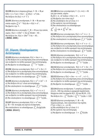ΝΙΚΟΣ Κ. ΡΑΠΤΗΣ Σελίδα 103
22.100 Δίνεται η παραγωγίσιμη f ∶ ℝ → ℝ με
f(0) = 2 , f′ (x) = f(x) − ∫ (f(x) − ex)
1
0
dx .
Να δείξετε ότι f(x) = ex
+ 1
22.101 Δίνεται η συνάρτηση f ∶ ℝ → ℝ για την
οποία ισχύει ∫ e1 − x
f(x) dx = f(x) + ex
1
0
.
Να βρείτε την f .
22.102 Δίνεται η συνεχής f ∶ ℝ → ℝ για την οποία
ισχύει f(x) = (10x3
+ 3x) ∫ f(t)dt − 45 .
2
0
Να δείξετε ότι f(x) = 20x3
+ 6x − 45 .
( ΘΕΜΑ 2008 )
22.103 Δίνεται η συνάρτηση f(x) = lnx + x .
α) Να δείξετε ότι η συνάρτηση είναι αντιστρέψιμη
και να βρείτε το πεδίο ορισμού της αντίστροφης.
β) Να βρείτε το ολοκλήρωμα ∫ f−1(x)dx .
e + 1
1
ΣΤ. Εύρεση Ολοκληρώματος
Αντίστροφης
22.104 Δίνεται η συνάρτηση f(x) = x3
+ 2x + 3
α) Να δείξετε ότι η συνάρτηση είναι αντιστρέψιμη
και να βρείτε το πεδίο ορισμού της αντίστροφης.
β) Να υπολογίσετε το ολοκλήρωμα ∫ f−1(x)dx .
6
0
22.105 Δίνεται η συνάρτηση f(x) = x5
+ 2x3
− 3
α) Να δείξετε ότι η f είναι αντιστρέψιμη
β) Να υπολογίσετε το ολοκλήρωμα ∫ f−1(x)dx .
0
−3
22.106 Δίνεται η συνάρτηση f(x) = x5
+ x + 1
α) Να δείξετε ότι η συνάρτηση είναι αντιστρέψιμη
και να βρείτε το πεδίο ορισμού της αντίστροφης
β) Να υπολογίσετε το ολοκλήρωμα ∫ f−1(x)dx .
3
1
22.107 Δίνεται η συνάρτηση f(x) = x3
και
g ∶ ℝ → ℝ συνεχής και άρτια συνάρτηση .
Να υπολογίσετε το ολοκλήρωμα ∫ f(x)g(x)dx
1
−1
( ΘΕΜΑ 2016 Ε )
22.108 Δίνεται η συνάρτηση f ∶ (1, +∞) → ℝ
για την οποία ισχύει
f�√e� = 2, xf′ (x)lnx + f(x) = 0 , x > 1
α) Να βρείτε τον τύπο της f
β) Να αποδείξετε ότι η f είναι 1-1
γ) Να ορίσετε την αντίστροφη
δ) Να υπολογίσετε το ολοκλήρωμα
∫
1
lnx
dx
e2
0
+ ∫ e
1
x dx
1
2
1
.
22.109 Δίνεται η συνάρτηση f(x) = x3
+ x − 1 .
α) Να δείξετε ότι η συνάρτηση είναι αντιστρέψιμη
β) Να υπολογίσετε το ολοκλήρωμα ∫ f−1(x)dx .
1
−1
22.110 Δίνεται η συνάρτηση f(x) = ex
+ x − 1 .
α) Να δείξετε ότι η συνάρτηση είναι αντιστρέψιμη
και να βρείτε το πεδίο ορισμού της αντίστροφης.
β) Να υπολογίσετε το ολοκλήρωμα ∫ f−1(x)dx .
e
0
22.111 Δίνεται η συνάρτηση f(x) = ex
+ x
α) Να δείξετε ότι η συνάρτηση είναι αντιστρέψιμη
και να βρείτε το πεδίο ορισμού της αντίστροφης.
β) Να βρείτε το ολοκλήρωμα ∫ f−1(x)dx .
e+1
1
22.112 Δίνεται η συνάρτηση f(x) = ex
+ 2x − 5 .
α) Να δείξετε ότι η συνάρτηση είναι αντιστρέψιμη
β) Να βρείτε το ολοκλήρωμα ∫ f−1(x)dx .
e−3
−4
22.113 Δίνεται η f(x) = lnx − x − ex
, x > 1 .
α) Να δείξετε ότι η συνάρτηση είναι αντιστρέψιμη
και να βρείτε το πεδίο ορισμού της αντίστροφης.
β) Να βρείτε το ολοκλήρωμα ∫ f−1(x)dx .
f(e)
f(2)
22.114 Δίνεται συνάρτηση f γνησίως αύξουσα
στο [1 , 10] της οποίας η γραφική παράσταση
διέρχεται από τα σημεία Α(1 , 8) και Β(10 , 13).
Να δείξετε ότι : ∫ f(x)dx
10
1
+ ∫ f−1(x)dx = 122
13
8
22.115 Δίνεται η συνάρτηση f ∶ ℝ → ℝ
παραγωγίσιμη , που ικανοποιεί την σχέση
f3(x) + f(x) = x , x ∈ ℝ .
α) Να αποδείξετε ότι η f είναι 1-1
β) Να ορίσετε την αντίστροφη
γ) Να βρείτε το ολοκλήρωμα I = ∫ f(x)dx
2
0
 