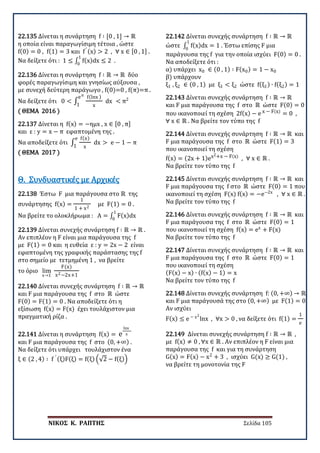 ΝΙΚΟΣ Κ. ΡΑΠΤΗΣ Σελίδα 105
22.135 Δίνεται η συνάρτηση f ∶ [0 , 1] → ℝ
η οποία είναι παραγωγίσιμη τέτοια , ώστε
f(0) = 0 , f(1) = 3 και f′ (x) > 2 , ∀ x ∈ [0 , 1] .
Να δείξετε ότι : 1 ≤ ∫ f(x)dx ≤ 2 .
1
0
22.136 Δίνεται η συνάρτηση f ∶ ℝ → ℝ δύο
φορές παραγωγίσιμη και γνησίως αύξουσα ,
με συνεχή δεύτερη παράγωγο , f(0)=0 , f(π)=π .
Να δείξετε ότι 0 < ∫
f(lnx )
x
dx <
eπ
1
π2
( ΘΕΜΑ 2016 )
22.137 Δίνεται η f(x) = −ημx , x ∈ [0 , π]
και ε : y = x − π εφαπτομένη της .
Να αποδείξετε ότι ∫
f(x)
x
dx >
e
1
e − 1 − π
( ΘΕΜΑ 2017 )
22.138 Έστω F μια παράγουσα στο ℝ της
συνάρτησης f(x) =
1
1 + x2
με F(1) = 0 .
Να βρείτε το ολοκλήρωμα : A = ∫ F(x)dx
1
0
Θ. Συνδυαστικές με Αρχικές
22.139 Δίνεται συνεχής συνάρτηση f ∶ ℝ → ℝ .
Αν επιπλέον η F είναι μια παράγουσα της f
με F(1) = 0 και η ευθεία ε : y = 2x − 2 είναι
εφαπτομένη της γραφικής παράστασης της f
στο σημείο με τετμημένη 1 , να βρείτε
το όριο lim
x→1
F(x)
x2−2x+1
22.140 Δίνεται συνεχής συνάρτηση f ∶ ℝ → ℝ
και F μια παράγουσα της f στο ℝ ώστε
F(0) = F(1) = 0 . Να αποδείξετε ότι η
εξίσωση f(x) = F(x) έχει τουλάχιστον μια
πραγματική ρίζα .
22.141 Δίνεται η συνάρτηση f(x) = e
lnx
x
και F μια παράγουσα της f στο (0, +∞) .
Να δείξετε ότι υπάρχει τουλάχιστον ένα
ξ ∈ (2 , 4) ∶ f ′ (ξ)F(ξ) = f(ξ) �√2 − f(ξ)�
22.142 Δίνεται συνεχής συνάρτηση f ∶ ℝ → ℝ
ώστε ∫ f(x)dx = 1
1
0
. Έστω επίσης F μια
παράγουσα της f για την οποία ισχύει F(0) = 0 .
Να αποδείξετε ότι :
α) υπάρχει x0 ∈ (0 , 1) ∶ F(x0) = 1 − x0
β) υπάρχουν
ξ1 , ξ2 ∈ (0 , 1) με ξ1 < ξ2 ώστε f(ξ1) ∙ f(ξ2) = 1
22.143 Δίνεται συνεχής συνάρτηση f ∶ ℝ → ℝ
και F μια παράγουσα της f στο ℝ ώστε F(0) = 0
που ικανοποιεί τη σχέση 2f(x) − e x − F(x)
= 0 ,
∀ x ∈ ℝ . Να βρείτε τον τύπο της f
22.144 Δίνεται συνεχής συνάρτηση f ∶ ℝ → ℝ και
F μια παράγουσα της f στο ℝ ώστε F(1) = 3
που ικανοποιεί τη σχέση
f(x) = (2x + 1)ex2+x − F(x)
, ∀ x ∈ ℝ .
Να βρείτε τον τύπο της f
22.145 Δίνεται συνεχής συνάρτηση f ∶ ℝ → ℝ και
F μια παράγουσα της f στο ℝ ώστε F(0) = 1 που
ικανοποιεί τη σχέση F(x) f(x) = −e−2x
, ∀ x ∈ ℝ .
Να βρείτε τον τύπο της f
22.146 Δίνεται συνεχής συνάρτηση f ∶ ℝ → ℝ και
F μια παράγουσα της f στο ℝ ώστε F(0) = 1
που ικανοποιεί τη σχέση f(x) = ex
+ F(x)
Να βρείτε τον τύπο της f
22.147 Δίνεται συνεχής συνάρτηση f ∶ ℝ → ℝ και
F μια παράγουσα της f στο ℝ ώστε F(0) = 1
που ικανοποιεί τη σχέση
(F(x) − x) ∙ (f(x) − 1) = x
Να βρείτε τον τύπο της f
22.148 Δίνεται συνεχής συνάρτηση f: (0, +∞) → ℝ
και F μια παράγουσά της στο (0, +∞) με F(1) = 0
Αν ισχύει
F(x) ≤ e − x2
lnx , ∀x > 0 , να δείξετε ότι f(1) =
1
e
22.149 Δίνεται συνεχής συνάρτηση f ∶ ℝ → ℝ ,
με f(x) ≠ 0 , ∀x ∈ ℝ . Αν επιπλέον η F είναι μια
παράγουσα της f και για τη συνάρτηση
G(x) = F(x) − x2
+ 3 , ισχύει G(x) ≥ G(1) ,
να βρείτε τη μονοτονία της F
 