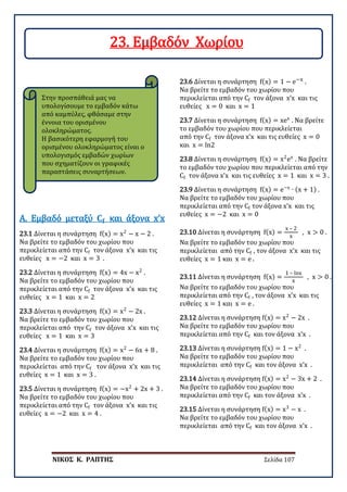 ΝΙΚΟΣ Κ. ΡΑΠΤΗΣ Σελίδα 107
Στην προσπάθειά μας να
υπολογίσουμε το εμβαδόν κάτω
από καμπύλες, φθάσαμε στην
έννοια του ορισμένου
ολοκληρώματος.
Η βασικότερη εφαρμογή του
ορισμένου ολοκληρώματος είναι ο
υπολογισμός εμβαδών χωρίων
που σχηματίζουν οι γραφικές
παραστάσεις συναρτήσεων.
23.1 Δίνεται η συνάρτηση f(x) = x2
− x − 2 .
Να βρείτε το εμβαδόν του χωρίου που
περικλείεται από την Cf τον άξονα x’x και τις
ευθείες x = −2 και x = 3 .
Α. Εμβαδό μεταξύ 𝐂𝐂𝐟𝐟 και άξονα x’x
23.2 Δίνεται η συνάρτηση f(x) = 4x − x2
.
Να βρείτε το εμβαδόν του χωρίου που
περικλείεται από την Cf τον άξονα x’x και τις
ευθείες x = 1 και x = 2
23.3 Δίνεται η συνάρτηση f(x) = x2
− 2x .
Να βρείτε το εμβαδόν του χωρίου που
περικλείεται από την Cf τον άξονα x’x και τις
ευθείες x = 1 και x = 3
23.4 Δίνεται η συνάρτηση f(x) = x2
− 6x + 8 .
Να βρείτε το εμβαδόν του χωρίου που
περικλείεται από την Cf τον άξονα x’x και τις
ευθείες x = 1 και x = 3 .
23.5 Δίνεται η συνάρτηση f(x) = −x2
+ 2x + 3 .
Να βρείτε το εμβαδόν του χωρίου που
περικλείεται από την Cf τον άξονα x’x και τις
ευθείες x = −2 και x = 4 .
23.6 Δίνεται η συνάρτηση f(x) = 1 − e−x .
Να βρείτε το εμβαδόν του χωρίου που
περικλείεται από την Cf τον άξονα x’x και τις
ευθείες x = 0 και x = 1
23.7 Δίνεται η συνάρτηση f(x) = xex
. Να βρείτε
το εμβαδόν του χωρίου που περικλείεται
από την Cf τον άξονα x’x και τις ευθείες x = 0
και x = ln2
23.8 Δίνεται η συνάρτηση f(x) = x2
ex
. Να βρείτε
το εμβαδόν του χωρίου που περικλείεται από την
Cf τον άξονα x’x και τις ευθείες x = 1 και x = 3 .
23.9 Δίνεται η συνάρτηση f(x) = e−x
∙ (x + 1) .
Να βρείτε το εμβαδόν του χωρίου που
περικλείεται από την Cf τον άξονα x’x και τις
ευθείες x = −2 και x = 0
23.10 Δίνεται η συνάρτηση f(x) =
x – 2
x
, x > 0 .
Να βρείτε το εμβαδόν του χωρίου που
περικλείεται από την Cf , τον άξονα x’x και τις
ευθείες x = 1 και x = e .
23.11 Δίνεται η συνάρτηση f(x) =
1 – lnx
x
, x > 0 .
Να βρείτε το εμβαδόν του χωρίου που
περικλείεται από την Cf , τον άξονα x’x και τις
ευθείες x = 1 και x = e .
23.12 Δίνεται η συνάρτηση f(x) = x2
− 2x .
Να βρείτε το εμβαδόν του χωρίου που
περικλείεται από την Cf και τον άξονα x’x .
23.13 Δίνεται η συνάρτηση f(x) = 1 − x2
.
Να βρείτε το εμβαδόν του χωρίου που
περικλείεται από την Cf και τον άξονα x’x .
23.14 Δίνεται η συνάρτηση f(x) = x2
− 3x + 2 .
Να βρείτε το εμβαδόν του χωρίου που
περικλείεται από την Cf και τον άξονα x’x .
23.15 Δίνεται η συνάρτηση f(x) = x3
− x .
Να βρείτε το εμβαδόν του χωρίου που
περικλείεται από την Cf και τον άξονα x’x .
23. Εμβαδόν Χωρίου
 