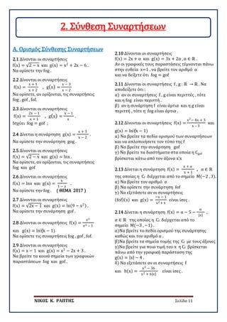 ΝΙΚΟΣ Κ. ΡΑΠΤΗΣ Σελίδα 11
2.1 Δίνονται οι συναρτήσεις
f(x) = √2 − x και g(x) = x2
+ 2x − 6 .
Να ορίσετε την fog .
Α. Ορισμός Σύνθεσης Συναρτήσεων
2.2 Δίνονται οι συναρτήσεις
f(x) =
x + 1
x + 2
, g(x) =
x − 3
x − 2
Να ορίσετε, αν ορίζονται, τις συναρτήσεις
fog , gof , fof.
2.3 Δίνονται οι συναρτήσεις
f(x) =
2x − 1
x + 1
, g(x) =
x − 1
x
.
Ισχύει fog = gof ;
2.4 Δίνεται η συνάρτηση g(x) =
x + 3
x − 2
.
Να ορίσετε την συνάρτηση gog .
2.5 Δίνονται οι συναρτήσεις
f(x) = √2 − x και g(x) = lnx .
Να ορίσετε, αν ορίζονται, τις συναρτήσεις
fog και gof
2.6 Δίνονται οι συναρτήσεις
f(x) = lnx και g(x) =
x
1 − x
.
Να ορίσετε την fog . ( ΘΕΜΑ 2017 )
2.7 Δίνονται οι συναρτήσεις
f(x) = √2x − 1 και g(x) = ln(9 − x2) .
Να ορίσετε την συνάρτηση gof .
2.8 Δίνονται οι συναρτήσεις f(x) =
ex
ex – 1
και g(x) = ln⁡
(x − 1)
Να ορίσετε τις συναρτήσεις fog , gof , fof.
2.9 Δίνονται οι συναρτήσεις
f(x) = x − 1 και g(x) = x2
− 2x + 3 .
Να βρείτε τα κοινά σημεία των γραφικών
παραστάσεων fog και gof .
2.10 Δίνονται οι συναρτήσεις
f(x) = 2x + α και g(x) = 3x + 2α , α ∈ ℝ .
Αν οι γραφικές τους παραστάσεις τέμνονται πάνω
στην ευθεία x=1 , να βρείτε τον αριθμό α
και να δείξετε ότι fog = gof
2.11 Δίνονται οι συναρτήσεις f , g : ℝ → ℝ . Να
αποδείξετε ότι :
α) αν οι συναρτήσεις f , g είναι περιττές , τότε
και η fog είναι περιττή .
β) αν η συνάρτηση f είναι άρτια και η g είναι
περιττή , τότε η fog είναι άρτια .
2.12 Δίνονται οι συναρτήσεις f(x) =
x2− 4x + 3
x – 3
και
g(x) = ln⁡
(x − 1)
α) Να βρείτε τα πεδία ορισμού των συναρτήσεων
και να απλοποιήσετε τον τύπο της f
β) Να βρείτε την συνάρτηση gof
γ) Να βρείτε τα διαστήματα στα οποία η Cgof
βρίσκεται κάτω από τον άξονα x’x
2.13 Δίνεται η συνάρτηση f(x) =
x + α
x + 1
, α ∈ ℝ
της οποίας η Cf διέρχεται από το σημείο Μ(−2 , 3).
α) Να βρείτε τον αριθμό α
β) Να ορίσετε την συνάρτηση fof
γ) Να εξετάσετε αν οι συναρτήσεις
(fof)(x) και g(x) =
−x − 1
x2+ x
είναι ίσες .
2.14 Δίνεται η συνάρτηση f(x) = α − 5 −
α
|x|
,
α ∈ ℝ της οποίας η Cf διέρχεται από το
σημείο Μ(−3 , −1) .
α)Να βρείτε το πεδίο ορισμού της συνάρτησης
καθώς και τον αριθμό α .
β)Να βρείτε τα σημεία τομής της Cf με τους άξονες
γ)Να βρείτε για ποια τιμή του x η Cf βρίσκεται
πάνω από την γραφική παράσταση της
g(x) = |x| − 4 .
δ) Να εξετάσετε αν οι συναρτήσεις f
και h(x) =
x2 − 36
x2 + 6|x|
είναι ίσες .
2. Σύνθεση Συναρτήσεων
 