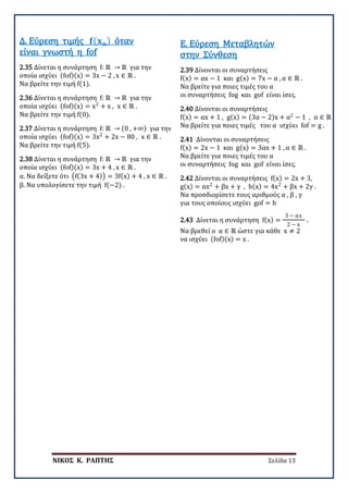 ΝΙΚΟΣ Κ. ΡΑΠΤΗΣ Σελίδα 13
2.35 Δίνεται η συνάρτηση f: ℝ → ℝ για την
οποία ισχύει (fof)(x) = 3x − 2 , x ∈ ℝ .
Να βρείτε την τιμή f(1).
Δ. Εύρεση τιμής 𝐟𝐟(𝐱𝐱𝐨𝐨) όταν
είναι γνωστή η fof
2.36 Δίνεται η συνάρτηση f: ℝ → ℝ για την
οποία ισχύει (fof)(x) = x2
+ x , x ∈ ℝ .
Να βρείτε την τιμή f(0).
2.37 Δίνεται η συνάρτηση f: ℝ → (0 , +∞) για την
οποία ισχύει (fof)(x) = 3x2
+ 2x − 80 , x ∈ ℝ .
Να βρείτε την τιμή f(5).
2.38 Δίνεται η συνάρτηση f: ℝ → ℝ για την
οποία ισχύει (fof)(x) = 3x + 4 , x ∈ ℝ .
α. Να δείξετε ότι �f(3x + 4)� = 3f(x) + 4 , x ∈ ℝ .
β. Να υπολογίσετε την τιμή f(−2) .
2.39 Δίνονται οι συναρτήσεις
f(x) = αx − 1 και g(x) = 7x − α , α ∈ ℝ .
Να βρείτε για ποιες τιμές του α
οι συναρτήσεις fog και gof είναι ίσες.
Ε. Εύρεση Μεταβλητών
στην Σύνθεση
2.40 Δίνονται οι συναρτήσεις
f(x) = αx + 1 , g(x) = (3α − 2)x + α2
− 1 , α ∈ ℝ .
Να βρείτε για ποιες τιμές του α ισχύει fof = g .
2.41 Δίνονται οι συναρτήσεις
f(x) = 2x − 1 και g(x) = 3αx + 1 , α ∈ ℝ .
Να βρείτε για ποιες τιμές του α
οι συναρτήσεις fog και gof είναι ίσες.
2.42 Δίνονται οι συναρτήσεις f(x) = 2x + 3,
g(x) = αx2
+ βx + γ , h(x) = 4x2
+ βx + 2γ .
Να προσδιορίσετε τους αριθμούς α , β , γ
για τους οποίους ισχύει gof = h
2.43 Δίνεται η συνάρτηση f(x) =
3 − αx
2 − x
.
Να βρεθεί ο α ∈ ℝ ώστε για κάθε x ≠ 2
να ισχύει (fof)(x) = x .
 