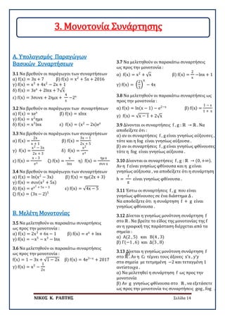 ΝΙΚΟΣ Κ. ΡΑΠΤΗΣ Σελίδα 14
3.1 Να βρεθούν οι παράγωγοι των συναρτήσεων
α) f(x) = 3x + 7 β) f(x) = x2
+ 5x + 2016
γ) f(x) = x3
+ 4x2
− 2x + 1
δ) f(x) = 3ex
+ 2lnx + 7√x
ε) f(x) = 3συνx + 2ημx +
4
x
−2x
Α. Υπολογισμός Παραγώγων
Βασικών Συναρτήσεων
3.2 Να βρεθούν οι παράγωγοι των συναρτήσεων
α) f(x) = xex
β) f(x) = xlnx
γ) f(x) = x2
ημx
δ) f(x) = x3
lnx ε) f(x) = (x2
− 2x)ex
3.3 Να βρεθούν οι παράγωγοι των συναρτήσεων
α) f(x) =
2x
x + 1
β) f(x) =
3x − 1
2x + 5
γ) f(x) =
x2 − 3x
2x + 3
δ) f(x) =
x2
ex
ε) f(x) =
x – 3
ex
ζ) f(x) =
x
lnx
η) f(x) =
ημ x
συν x
3.4 Να βρεθούν οι παράγωγοι των συναρτήσεων
α) f(x) = ln(x2
− 3x) β) f(x) = ημ(2x + 3)
γ) f(x) = συν(x2
+ 5x)
δ) f(x) = ex2 + 5x − 3
ε) f(x) = √4x − 5
ζ) f(x) = (3x − 2)5
3.5 Να μελετηθούν οι παρακάτω συναρτήσεις
ως προς την μονοτονία :
α) f(x) = 2x3
+ 6x − 1 β) f(x) = ex
+ lnx
γ) f(x) = −x5
− x3
− lnx
Β. Μελέτη Μονοτονίας
3.6 Να μελετηθούν οι παρακάτω συναρτήσεις
ως προς την μονοτονία : α)
f(x) = 1 − 3x + √1 − 2x β) f(x) = 4e3−x
+ 2017
γ) f(x) = x5
−
1
2x
3.7 Να μελετηθούν οι παρακάτω συναρτήσεις
ως προς την μονοτονία :
α) f(x) = x2
+ √x β) f(x) =
2
x
−lnx + 1
γ) f(x) = �
2
3
�
x
− 4x
3.8 Να μελετηθούν οι παρακάτω συναρτήσεις ως
προς την μονοτονία :
α) f(x) = ln(x − 1) − e2−x
β) f(x) =
1 − x
1 + x
γ) f(x) = √x − 1 + 2√x
3.9 Δίνονται οι συναρτήσεις f , g : ℝ → ℝ . Να
αποδείξετε ότι :
α) αν οι συναρτήσεις f , g είναι γνησίως αύξουσες ,
τότε και η fog είναι γνησίως αύξουσα .
β) αν οι συναρτήσεις f , g είναι γνησίως φθίνουσες
τότε η fog είναι γνησίως αύξουσα .
3.10 Δίνονται οι συναρτήσεις f , g : ℝ → (0, +∞).
Αν η f είναι γνησίως φθίνουσα και η g είναι
γνησίως αύξουσα , να αποδείξετε ότι η συνάρτηση
h =
f
g
είναι γνησίως φθίνουσα .
3.11 Έστω οι συναρτήσεις f , g που είναι
γνησίως φθίνουσες σε ένα διάστημα Δ .
Να αποδείξετε ότι η συνάρτηση f + g είναι
γνησίως φθίνουσα .
3.12 Δίνεται η γνησίως μονότονη συνάρτηση f
στο ℝ . Να βρείτε το είδος της μονοτονίας της f
αν η γραφική της παράσταση διέρχεται από τα
σημεία :
α) Α(2 , 5) και Β(4 , 3)
β) Γ(−1 , 6) και Δ(3 , 8)
3.13 Δίνεται η γνησίως μονότονη συνάρτηση f
στο ℝ . Αν η Cf τέμνει τους άξονες x’x , y’y
στα σημεία με τετμημένη −2 και τεταγμένη 1
αντίστοιχα .
α) Να μελετηθεί η συνάρτηση f ως προς την
μονοτονία
β) Αν g γνησίως φθίνουσα στο ℝ , να εξετάσετε
ως προς την μονοτονία τις συναρτήσεις gog , fog .
3. Μονοτονία Συνάρτησης
 