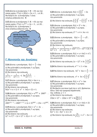 ΝΙΚΟΣ Κ. ΡΑΠΤΗΣ Σελίδα 15
Strictly increasing
(decreasing) function
η γνησίως αύξουσα
(φθίνουσα) συνάρτηση
στα Αγγλικά
3.14 Δίνεται η συνάρτηση f : ℝ → ℝ για την
οποία ισχύει f3(x) + 2f(x) = 5x + 2 , x ∈ ℝ .
Να δείξετε ότι η συνάρτηση f είναι
γνησίως αύξουσα στο ℝ
3.15 Δίνεται η συνάρτηση f : ℝ → ℝ για την
οποία ισχύει f3(x) + ef(x)
= 2x − 3 , x ∈ ℝ .
Να δείξετε ότι η συνάρτηση f
είναι γνησίως αύξουσα στο ℝ
3.16 Δίνεται η συνάρτηση f(x) =
1
x
−lnx
α) Να μελετηθεί η συνάρτηση f ως προς
την μονοτονία
β) Να λύσετε την ανίσωση
1
x2 + 5
−
1
2x2 + 1
< ln
x2 + 5
2x2 + 1
.
Γ. Μονοτονία και Ανισώσεις
3.17 Δίνεται η συνάρτηση f(x) = lnx + x .
α) Να μελετηθεί η συνάρτηση f ως προς
την μονοτονία
β) Να λύσετε την ανίσωση
ln(x2
+ x + 1) + x2
< ln(x + 2) + 1.
3.18 Δίνεται η συνάρτηση f(x) = x2007
+ 2007x
.
α) Να μελετηθεί η συνάρτηση f ως προς
την μονοτονία
β) Να λύσετε την ανίσωση
2007 3x – 1
− 2007 x + 3
> (x + 3)2007
− (3x − 1)2007
.
3.19 Δίνεται η συνάρτηση f(x) = x3
+ 2x .
α) Να μελετηθεί η συνάρτηση f ως προς
την μονοτονία
β) Να λύσετε την ανίσωση
(x3
+ x2)3
− (x + 1)3
> 2(x + 1 − x3
− x2)
3.20 Δίνεται η συνάρτηση f(x) = �
2
3
�
x
− 2x
α) Να μελετηθεί η συνάρτηση f ως προς
την μονοτονία
β) Να λύσετε την ανίσωση �
4
9
�
x
− �
2
3
�
x
< 2x
3.21 Δίνεται η συνάρτηση f(x) = 2x
+ 4x .
α) Να μελετηθεί η συνάρτηση f ως προς
την μονοτονία
β) Να λύσετε την ανίσωση 21−x
+ 4 < 4x + 6
3.22 Δίνεται η συνάρτηση f(x) =
1
x
− √x .
α) Να μελετηθεί η συνάρτηση f ως προς
την μονοτονία
β) Να λύσετε την ανίσωση
1
2x2 + 3
−
1
x2 + 2x + 6
> √2x2 + 3 − √x2 + 2x + 6
3.23 Δίνεται η συνάρτηση f(x) = x + ln(1 + ex)
α) Να μελετηθεί η συνάρτηση f ως προς
την μονοτονία
β) Να λύσετε την ανίσωση (x − 1)2
> 𝑙𝑙𝑙𝑙
1 + e2x
1 + ex2
3.24 Να λύσετε την ανίσωση e1−x
< 1 + lnx
3.25 Να λύσετε την ανίσωση 5x3
+ lnx <
2
x
+ 3
3.26 Να λύσετε την ανίσωση ex
+ 3x > �
1
2
�
x
3.27 Δίνεται η συνάρτηση f(x) = x2
+ lnx
α) Να μελετηθεί η συνάρτηση f ως προς
την μονοτονία
β) Να βρείτε για ποια τιμή του x η Cf βρίσκεται
κάτω από την γραφική παράσταση
της ευθείας y = 1
γ) Να λύσετε την ανίσωση
(3|x| + 1)2
− (2|x| + 3)2
> ln
2|x| + 3
3|x| + 1
3.28 Δίνεται η συνάρτηση f(x) = x + ln(x + 2)
α) Να μελετηθεί η συνάρτηση f ως προς
την μονοτονία
β) Να λύσετε την ανίσωση
f(x4
+ 1) − f(x2
+ 1) > 0
γ) Να λύσετε την ανίσωση ln
3x
x2+ 2
< 𝑥𝑥2
− 3x + 2
 