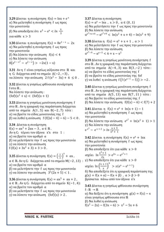 ΝΙΚΟΣ Κ. ΡΑΠΤΗΣ Σελίδα 16
3.29 Δίνεται η συνάρτηση f(x) = lnx + e x
α) Να μελετηθεί η συνάρτηση f ως προς
την μονοτονία
β) Να αποδείξετε ότι e3
− ex
< 𝑙𝑙𝑙𝑙
x
3
για κάθε x > 3
3.30 Δίνεται η συνάρτηση f(x) = 8e2 − x
− 2x
α) Να μελετηθεί η συνάρτηση f ως προς
την μονοτονία
β) Να λύσετε την ανίσωση f(x) < 4
γ) Να λύσετε την ανίσωση
8�e2 − x2
− e2 − x
� > −2x(1 − x)
3.31 Αν η f είναι γνησίως αύξουσα στο ℝ και
η Cf διέρχεται από το σημείο Α(−2 , −3) ,
να λύσετε την ανίσωση 2 f (x2
− 3x) + 6 ≤ 0 .
3.32 Δίνεται η γνησίως φθίνουσα συνάρτηση
f στο ℝ .
Να λύσετε την ανίσωση :
(fof)(x2
+ x) < (fof)(x + 1)
3.33 Δίνεται η γνησίως μονότονη συνάρτηση f
στο ℝ . Aν η γραφική της παράσταση διέρχεται
από τα σημεία A(1 , 5) και Β(−2 , 7) τότε :
α) να βρείτε το είδος μονοτονίας της f
β) να λυθεί η ανίσωση f (f(|x| − 4) − 6) − 5 < 0 .
3.34 Δίνεται η συνάρτηση
f(x) = αx3
+ 2αx − 3 , α ∈ ℝ .
Aν η Cf τέμνει τον άξονα x’x στο 1 :
α) να βρείτε τον αριθμό α
β) να μελετήσετε την f ως προς την μονοτονία
γ) να λύσετε την ανίσωση
f (f(x) + 3x2
+ 3) + 3 > 0 .
3.35 Δίνεται η συνάρτηση f(x) = �
1
3
�
x
+ αx ,
α ∈ ℝ. Aν η Cf διέρχεται από το σημείο Μ(−2 , 13) :
α) να βρείτε τον αριθμό α
β) να μελετήσετε την f ως προς την μονοτονία
γ) να λύσετε την ανίσωση 3x(2x + 5) < 1 .
3.36 Δίνεται η συνάρτηση f(x) = αx5
+ αx + 2 ,
α ∈ ℝ . Aν η Cf διέρχεται από το σημείο Κ(−1 , 4):
α) να βρείτε τον αριθμό α
β) να μελετήσετε την f ως προς την μονοτονία
γ) να λύσετε την ανίσωση (fof)(x) > 2 .
3.37 Δίνεται η συνάρτηση
f(x) = αx
− lnx , x > 0 , α ∈ (0 , 1)
α) Να μελετήσετε την f ως προς την μονοτονία
β) Να λύσετε την ανίσωση
αx2+x+4
− αx2+9
< ln(x2
+ x + 4) − ln(x2
+ 9)
3.38 Δίνεται η f(x) = αx
+ x + 1 , α > 1
α) Να μελετήσετε την f ως προς την μονοτονία
β) Να λύσετε την ανίσωση
αx2−9
− αx−3
< 6 + x − x2
3.39 Δίνεται η γνησίως μονότονη συνάρτηση f
στο ℝ . Aν η γραφική της παράσταση διέρχεται
από τα σημεία A(−4 , 3) και Β(3 ,−2 ) τότε :
α) να βρείτε το είδος μονοτονίας της f
β) να βρείτε το είδος μονοτονίας της fof
γ) να λυθεί η ανίσωση f �f (ex−1
− 5)� > −2 .
3.40 Δίνεται η γνησίως μονότονη συνάρτηση f
στο ℝ . Aν η γραφική της παράσταση διέρχεται
από τα σημεία A(5 , 13) και Β(7 , 11 ) τότε :
α) Να βρείτε το είδος μονοτονίας της f
β) Να λύσετε την ανίσωση f(f(x) − 6) < f(7) + 2
3.41 Δίνεται η f(x) = ex
+ ln(x + 1) − 1
α) Να μελετηθεί η συνάρτηση f ως προς
την μονοτονία
β) Να λύσετε την ανίσωση ex2
+ ln(x2
+ 1) > 1
γ) Να λύσετε την ανίσωση
e x2
− e x + 2
> 𝑙𝑙𝑙𝑙
x + 3
x2 + 1
3.42 Δίνεται η συνάρτηση f(x) = ex
+ lnx
α) Να μελετηθεί η συνάρτηση f ως προς
την μονοτονία
β) Να αποδείξετε ότι για κάθε x > 0
ισχύει ln
x2+ 1
2x
> e2x
− ex2+ 1
γ) Να αποδείξετε ότι για κάθε x > 0
ισχύει ln �
x + 1
x
�
x
> 𝑥𝑥(ex
− ex + 1)
δ) Να αποδείξετε ότι η γραφική παράσταση της
g(x) = f(x + α) − f(x + β) , α > β > 0
βρίσκεται πάνω από τον άξονα x’x
3.43 Δίνεται η γνησίως φθίνουσα συνάρτηση
f : ℝ → ℝ
α) Να δείξετε ότι η συνάρτηση g(x) = f(x) − x
είναι γνησίως φθίνουσα στο ℝ
β) Να λυθεί η ανίσωση
f(x2
− 2x) − f(3x − 6) > x2
− 5x + 6
 