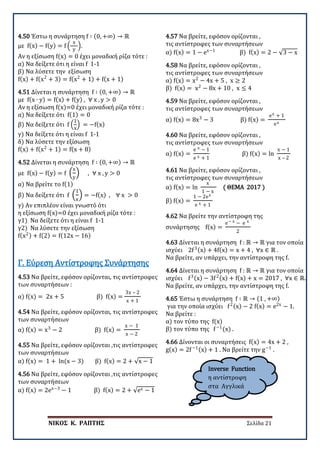 ΝΙΚΟΣ Κ. ΡΑΠΤΗΣ Σελίδα 21
4.50 Έστω η συνάρτηση f ∶ (0, +∞) → ℝ
με f(x) − f(y) = f �
x
y
�.
Αν η εξίσωση f(x) = 0 έχει μοναδική ρίζα τότε :
α) Να δείξετε ότι η είναι f 1-1
β) Να λύσετε την εξίσωση
f(x) + f(x2
+ 3) = f(x2
+ 1) + f(x + 1)
4.51 Δίνεται η συνάρτηση f ∶ (0, +∞) → ℝ
με f(x ∙ y) = f(x) + f(y) , ∀ x , y > 0
Αν η εξίσωση f(x)=0 έχει μοναδική ρίζα τότε :
α) Να δείξετε ότι f(1) = 0
β) Να δείξετε ότι f �
1
x
� = −f(x)
γ) Να δείξετε ότι η είναι f 1-1
δ) Να λύσετε την εξίσωση
f(x) + f(x2
+ 1) = f(x + 8)
4.52 Δίνεται η συνάρτηση f ∶ (0, +∞) → ℝ
με f(x) − f(y) = f �
x
y
� , ∀ x , y > 0
α) Να βρείτε το f(1)
β) Να δείξετε ότι f �
1
x
� = −f(x) , ∀ x > 0
γ) Αν επιπλέον είναι γνωστό ότι
η εξίσωση f(x)=0 έχει μοναδική ρίζα τότε :
γ1) Να δείξετε ότι η είναι f 1-1
γ2) Να λύσετε την εξίσωση
f(x2) + f(2) = f(12x − 16)
4.53 Να βρείτε, εφόσον ορίζονται, τις αντίστροφες
των συναρτήσεων :
α) f(x) = 2x + 5 β) f(x) =
3x – 2
x + 1
Γ. Εύρεση Αντίστροφης Συνάρτησης
4.54 Να βρείτε, εφόσον ορίζονται, τις αντίστροφες
των συναρτήσεων
α) f(x) = x3
− 2 β) f(x) =
x − 1
x − 2
4.55 Να βρείτε, εφόσον ορίζονται ,τις αντίστροφες
των συναρτήσεων
α) f(x) = 1 + ln(x − 3) β) f(x) = 2 + √x − 1
4.56 Να βρείτε, εφόσον ορίζονται ,τις αντίστροφες
των συναρτήσεων
α) f(x) = 2ex−3
− 1 β) f(x) = 2 + √ex − 1
4.57 Να βρείτε, εφόσον ορίζονται ,
τις αντίστροφες των συναρτήσεων
α) f(x) = 1 − ex−1
β) f(x) = 2 − √3 − x
4.58 Να βρείτε, εφόσον ορίζονται ,
τις αντίστροφες των συναρτήσεων
α) f(x) = x2
− 4x + 5 , x ≥ 2
β) f(x) = x2
− 8x + 10 , x ≤ 4
4.59 Να βρείτε, εφόσον ορίζονται ,
τις αντίστροφες των συναρτήσεων
α) f(x) = 8x3
− 3 β) f(x) =
ex + 1
ex
4.60 Να βρείτε, εφόσον ορίζονται ,
τις αντίστροφες των συναρτήσεων
α) f(x) =
e x − 1
e x + 1
β) f(x) = ln
x − 1
x – 2
4.61 Να βρείτε, εφόσον ορίζονται ,
τις αντίστροφες των συναρτήσεων
α) f(x) = ln
x
1 − x
( ΘΕΜΑ 2017 )
β) f(x) =
1 − 2ex
e x + 1
4.62 Να βρείτε την αντίστροφη της
συνάρτησης f(x) =
e− x − e x
2
4.63 Δίνεται η συνάρτηση f : ℝ → ℝ για τον οποία
ισχύει 2f3(x) + 4f(x) = x + 4 , ∀x ∈ ℝ .
Να βρείτε, αν υπάρχει, την αντίστροφη της f.
4.64 Δίνεται η συνάρτηση f : ℝ → ℝ για τον οποία
ισχύει f3(x) − 3f2(x) + f(x) + x = 2017 , ∀x ∈ ℝ.
Να βρείτε, αν υπάρχει, την αντίστροφη της f.
4.65 Έστω η συνάρτηση f ∶ ℝ → (1 , +∞)
για την οπoία ισχύει f2(x) − 2 f(x) = e2x
− 1.
Να βρείτε :
α) τον τύπο της f(x)
β) τον τύπο της f−1
(x) .
4.66 Δίνονται οι συναρτήσεις f(x) = 4x + 2 ,
g(x) = 2f−1(x) + 1 . Να βρείτε την g−1
.
Inverse Function
η αντίστροφη
στα Αγγλικά
 