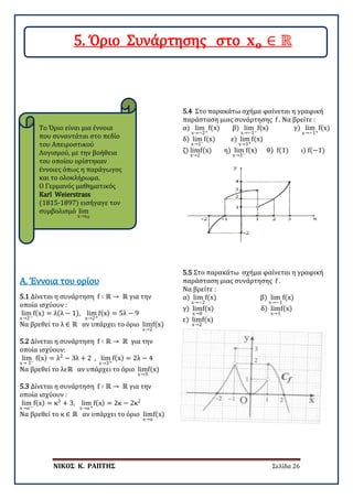 ΝΙΚΟΣ Κ. ΡΑΠΤΗΣ Σελίδα 26
5.1 Δίνεται η συνάρτηση f ∶ ℝ → ℝ για την
οποία ισχύουν :
lim
x→2−
f(x) = λ(λ − 1), lim
x→2+
f(x) = 5λ − 9
Να βρεθεί το λ ∈ ℝ αν υπάρχει το όριο lim
x→2
f(x)
Α. Έννοια του ορίου
5.2 Δίνεται η συνάρτηση f ∶ ℝ → ℝ για την
οποία ισχύουν:
lim
x→ 3−
f(x) = λ2
− 3λ + 2 , lim
x→3+
f(x) = 2λ − 4
Να βρεθεί το λ𝜖𝜖ℝ αν υπάρχει το όριο lim
x→3
f(x)
5.3 Δίνεται η συνάρτηση f ∶ ℝ → ℝ για την
οποία ισχύουν :
lim
x→α−
f(x) = κ3
+ 3, lim
x→α+
f(x) = 2κ − 2κ2
Να βρεθεί το κ ∈ ℝ αν υπάρχει το όριο lim
x→α
f(x)
5.4 Στο παρακάτω σχήμα φαίνεται η γραφική
παράσταση μιας συνάρτησης f . Να βρείτε :
α) lim
x→−2+
f(x) β) lim
x→−1−
f(x) γ) lim
x→−1+
f(x)
δ) lim
x→1−
f(x) ε) lim
x→1+
f(x)
ζ) lim
x→2
f(x) η) lim
x→3−
f(x) θ) f(1) ι) f(−1)
5.5 Στο παρακάτω σχήμα φαίνεται η γραφική
παράσταση μιας συνάρτησης f .
Να βρείτε :
α) lim
x→−2
f(x) β) lim
x→−1
f(x)
γ) lim
x→0
f(x) δ) lim
x→1
f(x)
ε) lim
x→2
f(x)
Το Όριο είναι μια έννοια
που συναντάται στο πεδίο
του Απειροστικού
Λογισμού, με την βοήθεια
του οποίου ορίστηκαν
έννοιες όπως η παράγωγος
και το ολοκλήρωμα.
Ο Γερμανός μαθηματικός
Karl Weierstrass
(1815-1897) εισήγαγε τον
συμβολισμό lim
x→x0
5. Όριο Συνάρτησης στο 𝐱𝐱𝐨𝐨 ∈ ℝ
 