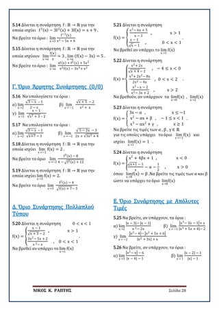 ΝΙΚΟΣ Κ. ΡΑΠΤΗΣ Σελίδα 28
5.14 Δίνεται η συνάρτηση f : ℝ → ℝ για την
οποία ισχύει f3(x) − 3f2(x) + 3f(x) = x + 9 .
Να βρείτε το όριο : lim
x→3
f−1(x)
x2 − 5x + 6
5.15 Δίνεται η συνάρτηση f : ℝ → ℝ για την
οποία ισχύουν lim
x→α
f(x)
x
= 3 , lim
x→α
(f(x) − 3x) = 5 .
Να βρείτε το όριο : lim
x→α
xf(x) + f2(x) + 5x2
x2f(x) − 3x3+ x2
5.16 Να υπολογίσετε τα όρια :
α) lim
x→2
√3 − x – 1
2 − x
β) lim
x→ −1
√x + 5 − 2
x2 + x
γ) lim
x→1
x − 1
√x2 + 3 – 2
Γ. Όριο Άρρητης Συνάρτησης (0/0)
5.17 Να υπολογίσετε τα όρια :
α) lim
x→2
√3 − x – 1
√x+7 − 3
β) lim
x→ −2
√ 5 − 2x − 3
2x + √3x2 + 4
5.18 Δίνεται η συνάρτηση f : ℝ → ℝ για την
οποία ισχύει lim
x→−2
f(x) = 2 .
Να βρείτε το όριο lim
x→−2
f3(x) − 8
4 − �f2(x) + 12
5.19 Δίνεται η συνάρτηση f : ℝ → ℝ για την
οποία ισχύει lim
x→3
f(x) = 2.
Να βρείτε το όριο lim
x→3
f2(x) − 4
�f(x) + 7− 3
5.20 Δίνεται η συνάρτηση 0 < x < 1
f(x) = �
x − 1
√x + 3 − 2
, x > 1
3x2− 5x + 2
x 2− x
, 0 < x < 1
.
Να βρεθεί αν υπάρχει το lim
x→1
f(x)
Δ. Όριο Συνάρτησης Πολλαπλού
Τύπου
5.21 Δίνεται η συνάρτηση
f(x) = �
x2− 6x + 5
x − 1
, x > 1
x − 1
√x − 1
, 0 < x < 1
.
Να βρεθεί αν υπάρχει το lim
x→1
f(x)
5.22 Δίνεται η συνάρτηση
f(x) =
⎩
⎪
⎨
⎪
⎧
x2+ 2x
√x + 4 − 2
, − 4 ≤ x < 0
x3+ 2x2− 8x
2x2 − 4x
, 0 < x < 2
x2 – x − 2
x2− 3x + 2
, x > 2
.
Να βρεθούν, αν υπάρχουν τα lim
x→0
f(x) , lim
x→2
f(x)
5.23 Δίνεται η συνάρτηση
f(x) = �
3x − α , x ≤ −1
x2
− αx + β , − 1 ≤ x < 1
x3
− αx2
+ γ , x ≥ 1
.
Να βρείτε τις τιμές των α , β , γ ∈ ℝ
για τις οποίες υπάρχει το όριο lim
x→−1
f(x) και
ισχύει lim
x→1
f(x) = 1 .
5.24 Δίνεται η συνάρτηση
f(x) = �
x2
+ 4βx + 1 , x < 0
√x+1 − 1
x
− α −
1
2
, x > 0
όπου lim
x→8
f(x) = β .Να βρείτε τις τιμές των α και β
ώστε να υπάρχει το όριο lim
x→0
f(x)
5.25 Να βρείτε, αν υπάρχουν, τα όρια :
α) lim
x→2
|x − 3|− |x − 1|
x 2− 2x
β) lim
x→ −1
�x3− 3x − 1�+ x
|x3 + 5x + 4|− 2
γ) lim
x→ −2
�x2− 4�− �x2 + 5x + 6�
|x2 + 3x| + x
Ε. Όριο Συνάρτησης με Απόλυτες
Τιμές
5.26 Να βρείτε, αν υπάρχουν, τα όρια :
α) lim
x→3
�x2− x� − 6
|x − 4| − 1
β) lim
x→ 1
|x − 2| − 1
|x| − 1
 