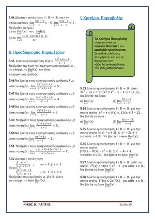 ΝΙΚΟΣ Κ. ΡΑΠΤΗΣ Σελίδα 30
Το Κριτήριο Παρεμβολής
είναι γνωστό ως
squeeze theorem ή ως
sandwich rule/theorem
Σε πολλές γλώσσες
αναφέρεται και ως το
θεώρημα των
«Δύο Αστυνομικών και
του ενός μεθυσμένου»
5.44 Δίνεται η συνάρτηση f ∶ ℝ → ℝ για την
οποία ισχύουν lim
x→ 0
f(x) − 2
x
= −5 , lim
x→ 1
f(x) − 1
x − 1
= 3 .
Να βρείτε τα όρια :
α) τα lim
x→0
f(x) και lim
x→1
f(x)
β) το lim
x→ 0
(f(x)−2)(f(2x+1)−1)
2x2
5.45 Δίνεται η συνάρτηση f(x) =
αx2+ αx − 2
x − 1
.
Να βρείτε την τιμή του πραγματικού αριθμού α ,
αν υπάρχει το lim
x→1
f(x) και είναι
πραγματικός αριθμός
Θ. Προσδιορισμός Παραμέτρων
5.46 Να βρείτε τους πραγματικούς αριθμούς λ , μ
ώστε να ισχύει lim
x→ −1
2 x2+ λ x + μ
x2 + 3x + 2
= 5 .
5.47 Να βρείτε τους πραγματικούς αριθμούς α , β
ώστε να ισχύει lim
x→ −1
α x2 + β x − 6
x2 − 1
= 4 .
5.48 Να βρείτε τους πραγματικούς αριθμούς α , β
ώστε να ισχύει lim
x→ −1
√x2+3 − αx
x − 1
= β
5.49 Να βρείτε τους πραγματικούς αριθμούς α , β
ώστε να ισχύει lim
x→ −1
x3 + αx2+ β
x + 1
= 5 .
5.50 Να βρείτε τους πραγματικούς αριθμούς α , β
ώστε να ισχύει lim
x→ 1
αx3 + βx
x − 1
= 2 .
5.51 Να βρείτε τους πραγματικούς αριθμούς α , β
ώστε να ισχύει lim
x→ 4
α∙|x + 3|+β∙|x−5| − 3
x2− 5x + 4
= 7 .
5.52 Δίνεται η συνάρτηση
f(x)=�
x2− 1
√x + 3− 2
, αν − 3 ≤ x < 1
x2+ αx + β
x2− 3x + 2
, αν 1 < x < 2
Να βρείτε τους αριθμούς α , β ∈ ℝ ώστε
να υπάρχει το όριο lim
x→1
f(x) .
Ι. Κριτήριο Παρεμβολής
5.53 Δίνεται η συνάρτηση f ∶ ℝ → ℝ ώστε
2x2
− 7x + 5 ≤ f(x) ≤ x2
− x − 4 , x ∈ (2 , 6) .
Να βρείτε τα όρια:
α) lim
x→3
f(x) β) lim
x→3
f(x) − 2
x − 3
5.54 Δίνεται η συνάρτηση f ∶ ℝ → ℝ για την
οποία ισχύει x2
+ x ≤ f(x) ≤ 12√x + 3 − 22 .
Να βρείτε τα όρια :
α) lim
x→1
f(x) β) lim
x→1
f(x) − f(1)
x − 1
5.55 Δίνεται η συνάρτηση f ∶ ℝ → ℝ για την
οποία ισχύει |f(x) − x + 2| ≤ x2
− 2x + 1
για κάθε x ∈ ℝ . Να βρείτε το όριο lim
x→1
f(x)
5.56 Δίνεται η συνάρτηση f ∶ ℝ → ℝ για την
οποία ισχύει
|xf(x) − 2f(x) − x2
+ 4| ≤ x2
− 4x + 4 ,
για κάθε x ∈ ℝ . Να βρείτε το όριο lim
x→2
f(x)
5.57 Δίνεται η συνάρτηση f ∶ ℝ → ℝ ώστε να
ισχύει f2(x) ± 4f(x) ≤ x2
− 4 , για κάθε x ∈ ℝ .
Να βρείτε το όριο lim
x→0
f(x)
5.58 Δίνεται η συνάρτηση f ∶ ℝ → ℝ για την
οποία ισχύει f2(x) ≤ 2x2
f(x) , για κάθε x ∈ ℝ .
Να βρείτε το όριο lim
x→0
f(x)
 
