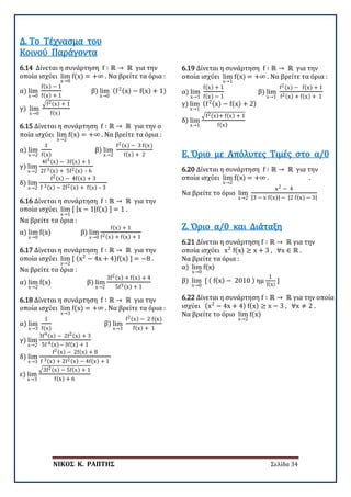 ΝΙΚΟΣ Κ. ΡΑΠΤΗΣ Σελίδα 34
6.14 Δίνεται η συνάρτηση f ∶ ℝ → ℝ για την
οποία ισχύει lim
x→0
f(x) = +∞ . Να βρείτε τα όρια :
α) lim
x→0
f(x) − 1
f(x) + 1
β) lim
x→0
(f2(x) − f(x) + 1)
γ) lim
x→0
�f2(x) + 1
f(x)
Δ. Το Τέχνασμα του
Κοινού Παράγοντα
6.15 Δίνεται η συνάρτηση f ∶ ℝ → ℝ για την ο
ποία ισχύει lim
x→2
f(x) = +∞ . Να βρείτε τα όρια :
α) lim
x→2
1
f(x)
β) lim
x→2
f2(x) − 3 f(x)
f(x) + 2
γ) lim
x→2
4f3(x) − 3f(x) + 1
2f 3(x) + 5f2(x) – 6
δ) lim
x→2
f2(x) − 4f(x) + 3
f 3(x) − 2f2(x) + f(x) – 3
6.16 Δίνεται η συνάρτηση f ∶ ℝ → ℝ για την
οποία ισχύει lim
x→1
[ |x − 1|f(x) ] = 1 .
Να βρείτε τα όρια :
α) lim
x→0
f(x) β) lim
x→0
f(x) + 1
f2(x) + f(x) + 1
6.17 Δίνεται η συνάρτηση f ∶ ℝ → ℝ για την
οποία ισχύει lim
x→2
[ (x2
− 4x + 4)f(x) ] = −8 .
Να βρείτε τα όρια :
α) lim
x→2
f(x) β) lim
x→2
3f2(x) + f(x) + 4
5f3(x) + 1
6.18 Δίνεται η συνάρτηση f ∶ ℝ → ℝ για την
οποία ισχύει lim
x→3
f(x) = +∞ . Να βρείτε τα όρια :
α) lim
x→3
1
f(x)
β) lim
x→3
f2(x) − 2 f(x)
f(x) + 1
γ) lim
x→2
3f4(x) − 2f2(x) + 3
5f 4(x) – 3f(x) + 1
δ) lim
x→3
f2(x) − 2f(x) + 8
f 3(x) + 2f2(x) − 4f(x) + 1
ε) lim
x→3
�3f2(x) − 5f(x) + 1
f(x) + 6
6.19 Δίνεται η συνάρτηση f ∶ ℝ → ℝ για την
οποία ισχύει lim
x→1
f(x) = +∞ . Να βρείτε τα όρια :
α) lim
x→1
f(x) + 1
f(x) − 1
β) lim
x→1
f2(x) − f(x) + 1
f2(x) + f(x) + 1
γ) lim
x→1
(f2(x) − f(x) + 2)
δ) lim
x→1
�f2(x)+ f(x) + 1
f(x)
6.20 Δίνεται η συνάρτηση f ∶ ℝ → ℝ για την
οποία ισχύει lim
x→2
f(x) = +∞ . .
Να βρείτε το όριο lim
x→2
x2 − 4
|3 − x f(x)| − |2 f(x) − 3|
Ε. Όριο με Απόλυτες Τιμές στο α/0
6.21 Δίνεται η συνάρτηση f ∶ ℝ → ℝ για την
οποία ισχύει x2
f(x) ≥ x + 3 , ∀x ∈ ℝ .
Να βρείτε τα όρια :
α) lim
x→0
f(x)
β) lim
x→0
[ ( f(x) − 2010 ) ημ
1
f(x)
]
Ζ. Όριο α/0 και Διάταξη
6.22 Δίνεται η συνάρτηση f ∶ ℝ → ℝ για την οποία
ισχύει (x2
− 4x + 4) f(x) ≥ x − 3 , ∀x ≠ 2 .
Να βρείτε το όριο lim
x→2
f(x)
 