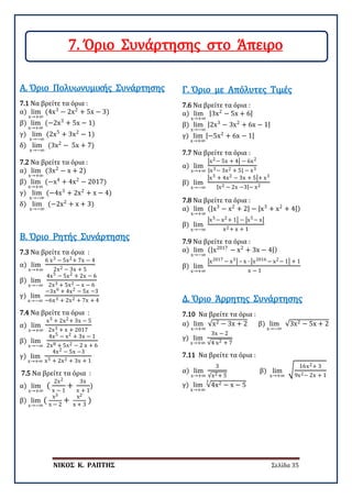 ΝΙΚΟΣ Κ. ΡΑΠΤΗΣ Σελίδα 35
7.1 Να βρείτε τα όρια :
α) lim
x→+∞
(4x3
− 2x2
+ 5x − 3)
β) lim
x→+∞
(−2x3
+ 5x − 1)
γ) lim
x→−∞
(2x5
+ 3x2
− 1)
δ) lim
x→−∞
(3x2
− 5x + 7)
Α. Όριο Πολυωνυμικής Συνάρτησης
7.2 Να βρείτε τα όρια :
α) lim
x→+∞
(3x2
− x + 2)
β) lim
x→+∞
(−x4
+ 4x2
− 2017)
γ) lim
x→−∞
(−4x3
+ 2x2
+ x − 4)
δ) lim
x→−∞
(−2x2
+ x + 3)
7.3 Να βρείτε τα όρια :
α) lim
x→+∞
6 x3 − 5x2+ 7x − 4
2x2 − 3x + 5
β) lim
x→−∞
4x5 − 5x2 + 2x − 6
2x3 + 5x2 − x − 6
γ) lim
x→−∞
−3x6 + 4x2 − 5x −3
−6x3 + 2x2 + 7x + 4
Β. Όριο Ρητής Συνάρτησης
7.4 Να βρείτε τα όρια :
α) lim
x→+∞
x3 + 2x2+ 3x − 5
2x3 + x + 2017
β) lim
x→−∞
4x5 − x2 + 3x − 1
2x8 + 5x2 − 2 x + 6
γ) lim
x→+∞
4x2 − 5x −3
x5 + 2x2 + 3x + 1
7.5 Να βρείτε τα όρια :
α) lim
x→+∞
(
2x2
x − 1
+
3x
x + 1
)
β) lim
x→−∞
(
x3
x − 2
+
x2
x + 3
)
7.6 Να βρείτε τα όρια :
α) lim
x→+∞
|3x2
− 5x + 6|
β) lim
x→−∞
|2x3
− 3x2
+ 6x − 1|
γ) lim
x→+∞
|−5x2
+ 6x − 1|
Γ. Όριο με Απόλυτες Τιμές
7.7 Να βρείτε τα όρια :
α) lim
x→+∞
�x2− 5x + 4� − 6x2
|x3− 3x2 + 5| − x3
β) lim
x→−∞
�x3 + 4x2 − 3x + 5�+ x3
|x2 − 2x −3|− x2
7.8 Να βρείτε τα όρια :
α) lim
x→+∞
(|x3
− x2
+ 2| − |x3
+ x2
+ 4|)
β) lim
x→−∞
�x5− x2+ 1� − �x5− x�
x2+ x + 1
7.9 Να βρείτε τα όρια :
α) lim
x→−∞
(|x2017
− x2
+ 3x − 4|)
β) lim
x→+∞
�x2017 − x3� – x ∙ �x2016 − x2− 1� + 1
x − 1
7.10 Να βρείτε τα όρια :
α) lim
x→+∞
√x2 − 3x + 2 β) lim
x→−∞
√3x2 − 5x + 2
γ) lim
x→+∞
3x − 2
√4 x2 + 7
Δ. Όριο Άρρητης Συνάρτησης
7.11 Να βρείτε τα όρια :
α) lim
x→+∞
3
√x2+ 5
β) lim
x→+∞
�
16x2+ 3
9x2− 2x + 1
γ) lim
x→+∞
√4x2 − x − 5
3
7. Όριο Συνάρτησης στο Άπειρο
 