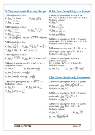 ΝΙΚΟΣ Κ. ΡΑΠΤΗΣ Σελίδα 37
7.27 Να βρεθούν τα όρια :
α) lim
x→+∞
(x + 2ημx) β) lim
x→+∞
x ημ x
x2 + 3
γ) lim
x→+∞
x + 2ημ x
x + ημ x
Η. Τριγωνομετρικά Όρια στο Άπειρο
7.28 Να βρεθούν τα όρια :
α) lim
x→+∞
x − ημ x
x
β) lim
x→+∞
4x −3 ημ x
5x + 3
γ) lim
x→+∞
4x + 3 ημ x
5x − 3 συν x
δ) lim
x→+∞
x ημ x
x2 − 5x + 3
ε) lim
x→+∞
[�√x2 + 2 − x�ημ4x]
7.29 Να βρεθούν τα όρια
α) lim
x→+∞
x2 ημ
1
x
2x + 3
β) lim
x→+∞
(
x2 + 4x − 3
x + 2
∙ ημ
1
x
)
γ) lim
x→+∞
[�√4x2 + 2 − √x2 + x �ημ
1
x
]
7.30 Να βρεθούν τα όρια :
α) lim
x→+∞
3
2x − 3 ημ x
2x + συν x β) lim
x→+∞
[ln(x2
+ συνx) − lnx]
7.31 Δίνεται η συνάρτηση f(x) = √x2 + 1 + x .
Να βρεθούν τα όρια :
α) lim
x→+∞
f(x) β) lim
x→+∞
f(x) ∙ ημ
1
f(x)
γ) lim
x→+∞
�f(x) − f(x) ∙ συν
1
f(x)
�
δ) lim
x→+∞
f2(x) ∙ �1 − συν
1
f(x)
� ∙ ημ
1
f(x)
7.32 Δίνεται η συνάρτηση f(x) = √x2 + 1 − x .
Να βρεθούν τα όρια :
α) lim
x→−∞
f(x) β) lim
x→−∞
f(x) ∙ ημ
1
f(x)
γ) lim
x→−∞
�ημf(x) ∙ ημ
1
f(x)
�
7.33 Δίνεται η συνάρτηση f ∶ ℝ → ℝ με :
6x3
− 5x2
+ 2 ≤ f(x) ≤ 6x3
+ 2x2
+ 4 , ∀x ∈ ℝ .
Να βρείτε τα όρια :
α) lim
x→+∞
f(x)
β) lim
x→−∞
f(x)
x2 +3x − 5
γ) lim
x→−∞
f(x)
2x3 – x + 25
δ) lim
x→+∞
f(x)
x4 − 2x3 + x
Θ. Κριτήριο Παρεμβολής στο Άπειρο
7.34 Δίνεται η συνάρτηση f ∶ ℝ → ℝ για την
οποία ισχύει : |(x2
+ 1)f(x) − x| ≤ 1, ∀x ∈ ℝ .
Να βρείτε το όριο lim
x→+∞
f(x)
7.35 Δίνεται η συνάρτηση f ∶ ℝ → ℝ για την
οποία ισχύει : |f(x) + x| ≤ e
−
1
x2 , ∀ x ≠ 0
Να βρείτε το όριο lim
x→0
f(x)
7.36 Δίνεται η συνάρτηση f ∶ ℝ → ℝ
για την οποία ισχύει :
|(x3
+ 1)f(x) − 2x3| ≤ x2
+ 1, ∀x ∈ ℝ .
Να βρείτε τα όρια:
α) lim
x→+∞
f(x) β) lim
x→+∞
�
f(x)
x
∙ ημx�
7.37 Δίνεται η συνάρτηση f ∶ ℝ → ℝ για την
οποία ισχύει lim
x→+∞
x f(x) − √x2+ x + 2
2x + 1
= 3 .
Να βρείτε το lim
x→+∞
f(x)
Ι. Με Χρήση Βοηθητικής Συνάρτησης
7.38 Δίνεται η συνάρτηση f ∶ ℝ → ℝ για την
οποία ισχύει lim
x→+∞
xf(x) − ημ x
x + 1
= 3 .
Να βρείτε το lim
x→+∞
f(x)
7.39 Δίνεται η συνάρτηση f ∶ ℝ → ℝ για την
οποία ισχύει lim
x→+∞
[f(x) − 3x] = −2 .
Να βρείτε τα όρια :
α) lim
x→+∞
f(x) β) lim
x→+∞
f(x)
x
γ) lim
x→+∞
x f(x) + x2 + 1
x f(x)− 3 x2 + 2
 