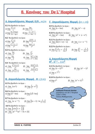 ΝΙΚΟΣ Κ. ΡΑΠΤΗΣ Σελίδα 39
Guillaume Francois Antoine
μαρκήσιος του de L’ Hospital
(1661-1704)
Γάλλος Μαθηματικός
8.1 Να βρεθούν τα όρια:
α) lim
x→0
ex − 1
x
β) lim
x→1
lnx
x − 1
γ) lim
x→0
3x +5 ημ x
2x − ημ x
δ) lim
x→1
x − ex−1
x – lnx − 1
Α. Απροσδιόριστη Μορφή 0/0 , ∞/∞
8.2 Να βρεθούν τα όρια:
α) lim
x→1
ex − e
lnx
β) lim
x→0
√x+1 − 1
x
γ) lim
x→0
ex − x − 1
x2
δ) lim
x→0
ημ x − x
x2
8.3 Να βρεθούν τα όρια :
α) lim
x→+∞
lnx
ex
β) lim
x→+∞
x2
ex
γ) lim
x→0+
lnx
e
1
x
δ) lim
x→+∞
4x2 + lnx
x2 + 2lnx
8.4 Να βρεθούν τα όρια :
α) lim
x→+∞
x2+ x + 1
ex
β) lim
x→+∞
ln(x2+ 1)
2x
γ) lim
x→+∞
lnx
x2+ x + 1
δ) lim
x→+∞
ln(1+ex )
x
8.5 Να βρεθούν τα όρια :
α) lim
x→−∞
(x ex) β) lim
x→0+
�x ∙ e
1
x�
Β. Απροσδιόριστη Μορφή 𝟎𝟎 ∙ (±∞)
8.6 Να βρεθούν τα όρια :
α) lim
x→0
(x2
∙ lnx) β) lim
x→0
�√x ∙ lnx�
8.7 Να βρεθούν τα όρια :
α) lim
x→+∞
(x ∙ e − x) β) lim
x→1+
�(x − 1) ∙ ln
1
x − 1
�
8.8 Να βρεθούν τα όρια :
α) lim
x→+∞
�x ln �1 +
1
x
��
β) lim
x→+∞
[e1−2x(x2
− 5x + 2)]
8.9 Να βρεθούν τα όρια :
α) lim
x→+∞
(x − lnx) β) lim
x→+∞
(ex
− x)
Γ. Απροσδιόριστη Μορφή (∞ − ∞)
8.10 Να βρεθούν τα όρια :
α) lim
x→+∞
(ex
− lnx) β) lim
x→+∞
(x2
+ x − ex)
8.11 Να βρεθούν τα όρια :
α) lim
x→+∞
(ln(1 + x) − x) β) lim
x→−∞
( x − e − x)
8.12 Να βρεθούν τα όρια :
α) lim
x→1+
�
x
x − 1
−
1
lnx
� β) lim
x→0+
�
1
x
−
1
ημ x
�
8.13 Να βρεθούν τα όρια :
α) lim
x→1+
(x − 1)lnx
β) lim
x→0+
(ex
− 1)x
γ) lim
x→1−
x
1
1− x
Δ. Απροσδιόριστη Μορφή
𝟎𝟎𝟎𝟎
, 𝟏𝟏±∞
, ±∞𝟎𝟎
8.14 Να βρεθούν τα όρια :
α) lim
x→0
x2x
β) lim
x→+∞
(x2
+ 1)
1
x
8. Κανόνας του De L’ Hospital
 