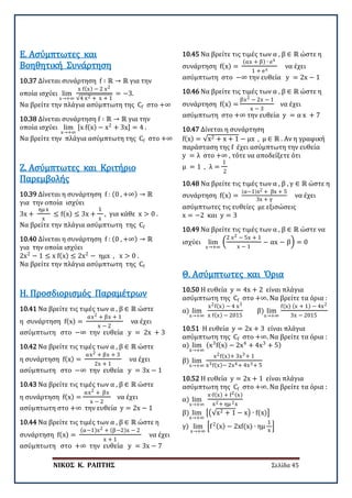 ΝΙΚΟΣ Κ. ΡΑΠΤΗΣ Σελίδα 45
10.37 Δίνεται συνάρτηση f ∶ ℝ → ℝ για την
οποία ισχύει lim
x→+∞
x f(x) − 2 x2
√4 x2 + x + 1
= −3.
Να βρείτε την πλάγια ασύμπτωτη της Cf στο +∞
Ε. Ασύμπτωτες και
Βοηθητική Συνάρτηση
10.38 Δίνεται συνάρτηση f ∶ ℝ → ℝ για την
οποία ισχύει lim
x→+∞
[x f(x) − x2
+ 3x] = 4 .
Να βρείτε την πλάγια ασύμπτωτη της Cf στο +∞
10.39 Δίνεται η συνάρτηση f : (0 , +∞) → ℝ
για την οποία ισχύει
3x +
ημ x
x
≤ f(x) ≤ 3x +
1
x
, για κάθε x > 0 .
Να βρείτε την πλάγια ασύμπτωτη της Cf
Ζ. Ασύμπτωτες και Κριτήριο
Παρεμβολής
10.40 Δίνεται η συνάρτηση f : (0 , +∞) → ℝ
για την οποία ισχύει
2x2
− 1 ≤ x f(x) ≤ 2x2
− ημx , x > 0 .
Να βρείτε την πλάγια ασύμπτωτη της Cf
10.41 Να βρείτε τις τιμές των α , β ∈ ℝ ώστε
η συνάρτηση f(x) =
αx2 + βx + 1
x − 2
να έχει
ασύμπτωτη στο −∞ την ευθεία y = 2x + 3
Η. Προσδιορισμός Παραμέτρων
10.42 Να βρείτε τις τιμές των α , β ∈ ℝ ώστε
η συνάρτηση f(x) =
αx2 + βx + 3
2x + 1
να έχει
ασύμπτωτη στο −∞ την ευθεία y = 3x − 1
10.43 Να βρείτε τις τιμές των α , β ∈ ℝ ώστε
η συνάρτηση f(x) =
αx2 + βx
x − 2
να έχει
ασύμπτωτη στο +∞ την ευθεία y = 2x − 1
10.44 Να βρείτε τις τιμές των α , β ∈ ℝ ώστε η
συνάρτηση f(x) =
(α−1)x2 + (β−2)x − 2
x + 1
να έχει
ασύμπτωτη στο +∞ την ευθεία y = 3x − 7
10.45 Να βρείτε τις τιμές των α , β ∈ ℝ ώστε η
συνάρτηση f(x) =
(αx + β) ∙ ex
1 + ex
να έχει
ασύμπτωτη στο −∞ την ευθεία y = 2x − 1
10.46 Να βρείτε τις τιμές των α , β ∈ ℝ ώστε η
συνάρτηση f(x) =
βx2 − 2x − 1
x − 3
να έχει
ασύμπτωτη στο +∞ την ευθεία y = α x + 7
10.47 Δίνεται η συνάρτηση
f(x) = √x2 + x + 1 − μx , μ ∈ ℝ . Αν η γραφική
παράσταση της f έχει ασύμπτωτη την ευθεία
y = λ στο +∞ , τότε να αποδείξετε ότι
μ = 1 , λ =
1
2
10.48 Να βρείτε τις τιμές των α , β , γ ∈ ℝ ώστε η
συνάρτηση f(x) =
(α−1)x2 + βx + 5
3x + γ
να έχει
ασύμπτωτες τις ευθείες με εξισώσεις
x = −2 και y = 3
10.49 Να βρείτε τις τιμές των α , β ∈ ℝ ώστε να
ισχύει lim
x→+∞
�
2 x2 − 5x + 1
x − 1
− αx − β� = 0
10.50 Η ευθεία y = 4x + 2 είναι πλάγια
ασύμπτωτη της Cf στο +∞. Να βρείτε τα όρια :
α) lim
x→+∞
x2f(x) − 4 x3
x f(x) − 2015
β) lim
x→+∞
f(x) (x + 1) − 4x2
3x − 2015
Θ. Ασύμπτωτες και Όρια
10.51 Η ευθεία y = 2x + 3 είναι πλάγια
ασύμπτωτη της Cf στο +∞. Να βρείτε τα όρια :
α) lim
x→+∞
(x3
f(x) − 2x4
+ 4x3
+ 5)
β) lim
x→+∞
x2f(x)+ 3x3+ 1
x3f(x)− 2x4+ 4x3+ 5
10.52 Η ευθεία y = 2x + 1 είναι πλάγια
ασύμπτωτη της Cf στο +∞. Να βρείτε τα όρια :
α) lim
x→+∞
x∙f(x) + f2(x)
x2+ ημ 2x
β) lim
x→+∞
��√x2 + 1 − x� ∙ f(x)�
γ) lim
x→+∞
�f2(x) − 2xf(x) ∙ ημ
1
x
�
 